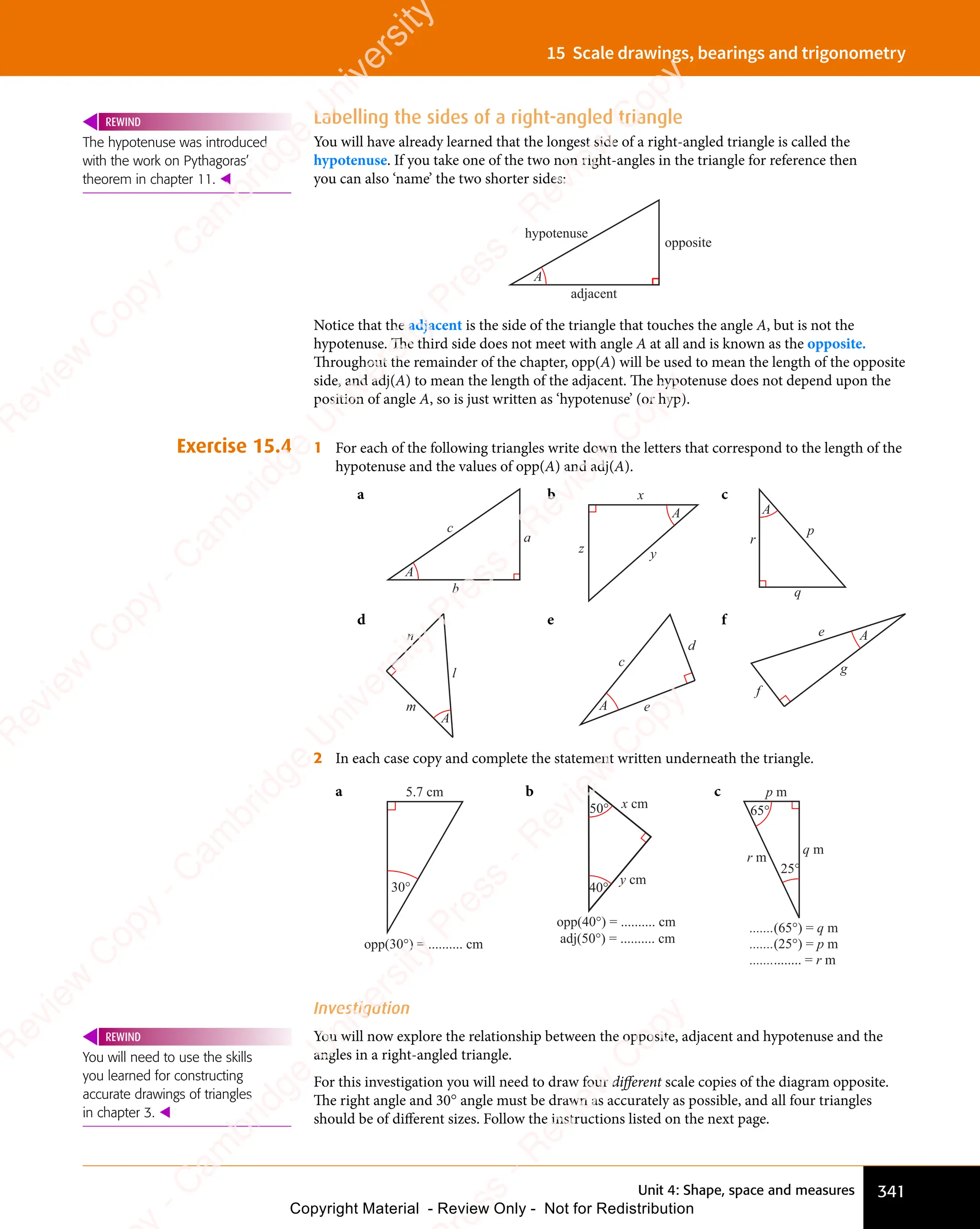 Unit 4: Shape, space and measures 341
15 Scale drawings, bearings and trigonometry
Labelling the sides of a right-angled triangle
You will have already learned that the longest side of a right-angled triangle is called the
hypotenuse. If you take one of the two non right-angles in the triangle for reference then
you can also ‘name’ the two shorter sides:
A
opposite
adjacent
hypotenuse
Notice that the adjacent is the side of the triangle that touches the angle A, but is not the
hypotenuse. The third side does not meet with angle A at all and is known as the opposite.
Throughout the remainder of the chapter, opp(A) will be used to mean the length of the opposite
side, and adj(A) to mean the length of the adjacent. The hypotenuse does not depend upon the
position of angle A, so is just written as ‘hypotenuse’ (or hyp).
Exercise 15.4 1 For each of the following triangles write down the letters that correspond to the length of the
hypotenuse and the values of opp(A) and adj(A).
a
c
a
b
A
b
A
x
y
z
c
A
r
p
q
d
A
l
m
n
e
A
c
d
e
f
A
e
f
g
2 In each case copy and complete the statement written underneath the triangle.
a
30°
5.7 cm
opp(30°) = .......... cm
b
opp(40°) = .......... cm
adj(50°) = .......... cm
40°
50° x cm
y cm
c
25°
65°
p m
r m
q m
.......(65°) = q m
.......(25°) = p m
............... = r m
Investigation
You will now explore the relationship between the opposite, adjacent and hypotenuse and the
angles in a right-angled triangle.
For this investigation you will need to draw four different scale copies of the diagram opposite.
The right angle and 30° angle must be drawn as accurately as possible, and all four triangles
should be of different sizes. Follow the instructions listed on the next page.
The hypotenuse was introduced
with the work on Pythagoras’
theorem in chapter 11. 
REWIND
You will need to use the skills
you learned for constructing
accurate drawings of triangles
in chapter 3. 
REWIND
e
s
s
-
R
e
v
i
e
w
C
o
p
y
-
C
a
m
b
r
i
d
g
e
U
n
i
v
e
r
s
i
t
y
P
r
e
s
s
-
R
e
v
i
e
w
C
o
p
y
R
e
v
i
e
w
C
o
p
y
-
C
a
m
b
r
i
d
g
e
U
n
i
v
e
r
s
i
t
y
P
r
e
s
s
-
R
e
v
i
e
w
C
o
p
y
R
e
v
i
e
w
C
o
p
y
-
C
a
m
b
r
i
d
g
e
U
n
i
v
e
r
s
i
t
y
P
r
e
s
s
-
R
e
v
i
e
w
C
o
p
y
R
e
v
i
e
w
C
o
p
y
-
C
a
m
b
r
i
d
g
e
U
n
i
v
e
r
s
i
t
y
Copyright Material - Review Only - Not for Redistribution
 