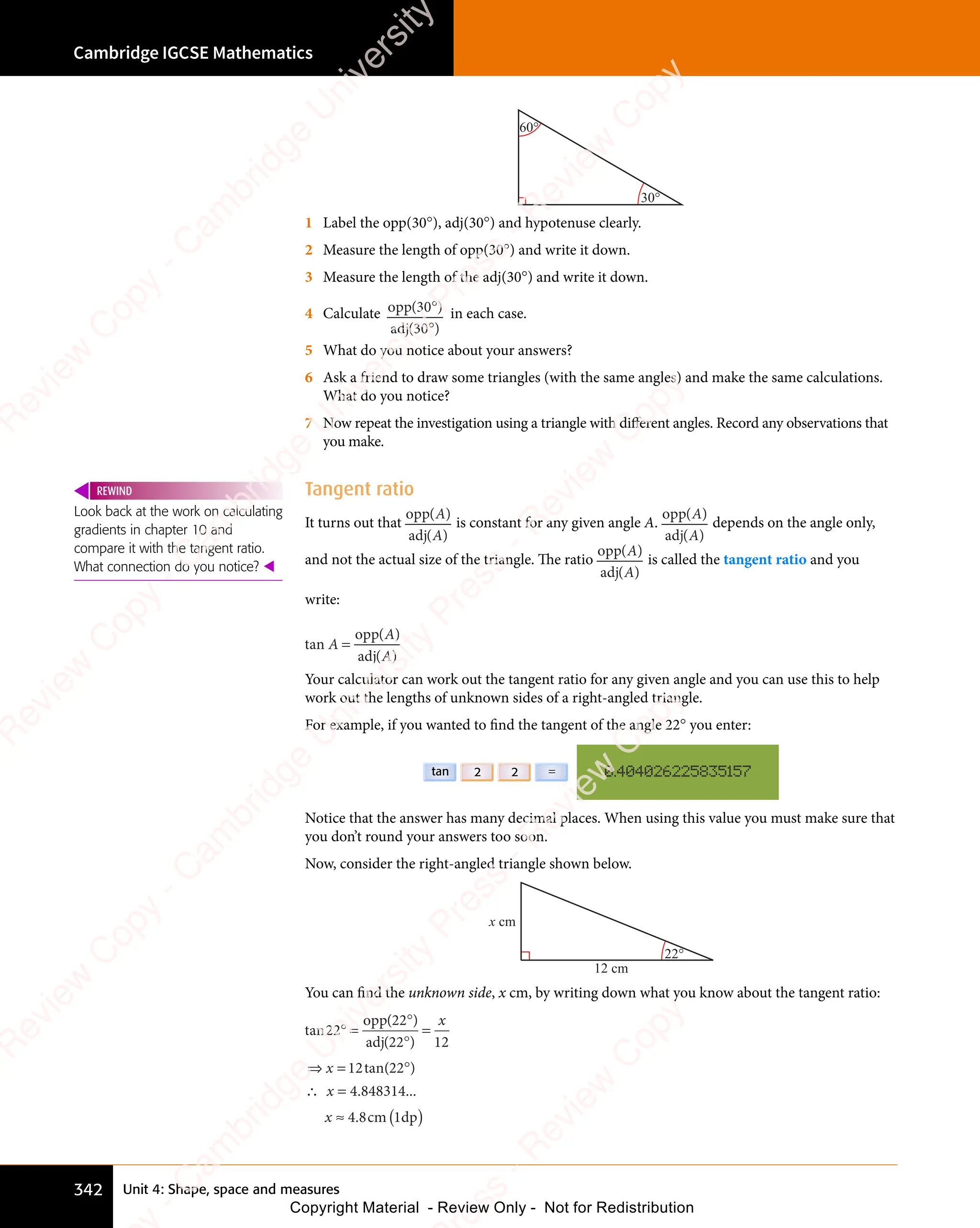 Unit 4: Shape, space and measures
Cambridge IGCSE Mathematics
342
30°
60°
1 Label the opp(30°), adj(30°) and hypotenuse clearly.
2 Measure the length of opp(30°) and write it down.
3 Measure the length of the adj(30°) and write it down.
4 Calculate opp
adj
ad
( )
( )
( )
30
( )
( )
30
( )
( )
( )
( )
( )
in each case.
5 What do you notice about your answers?
6 Ask a friend to draw some triangles (with the same angles) and make the same calculations.
What do you notice?
7 Now repeat the investigation using a triangle with different angles. Record any observations that
you make.
Tangent ratio
It turns out that
opp
adj
ad
( )
( )
( )
( )
( )
( )
is constant for any given angle A.
opp
adj
ad
( )
( )
( )
( )
( )
( )
depends on the angle only,
and not the actual size of the triangle. The ratio
opp
adj
ad
( )
( )
( )
( )
( )
( )
is called the tangent ratio and you
write:
tan
( )
( )
A
( )
( )
( )
( )
=
opp
adj
ad
Your calculator can work out the tangent ratio for any given angle and you can use this to help
work out the lengths of unknown sides of a right-angled triangle.
For example, if you wanted to ﬁnd the tangent of the angle 22° you enter:
0.404026225835157
2
2
tan =
Notice that the answer has many decimal places. When using this value you must make sure that
you don’t round your answers too soon.
Now, consider the right-angled triangle shown below.
22°
x cm
12 cm
You can ﬁnd the unknown side, x cm, by writing down what you know about the tangent ratio:
tan
( )
( )
22
( )
22
( )
( )
22
( ) 12
° =
( )
( )
( )
( )
=
opp
adj
ad
x
⇒ = °
∴ =
≈ ( )
⇒ =
⇒ =
x
∴ =
∴ =
x
12 22
4 848314
4 8
tan( )
. ...
. c
4 8
. c
4 8 m 1
( )
m 1
( )
( )
dp
( )
Look back at the work on calculating
gradients in chapter 10 and
compare it with the tangent ratio.
What connection do you notice? 
REWIND
e
s
s
-
R
e
v
i
e
w
C
o
p
y
-
C
a
m
b
r
i
d
g
e
U
n
i
v
e
r
s
i
t
y
P
r
e
s
s
-
R
e
v
i
e
w
C
o
p
y
R
e
v
i
e
w
C
o
p
y
-
C
a
m
b
r
i
d
g
e
U
n
i
v
e
r
s
i
t
y
P
r
e
s
s
-
R
e
v
i
e
w
C
o
p
y
R
e
v
i
e
w
C
o
p
y
-
C
a
m
b
r
i
d
g
e
U
n
i
v
e
r
s
i
t
y
P
r
e
s
s
-
R
e
v
i
e
w
C
o
p
y
R
e
v
i
e
w
C
o
p
y
-
C
a
m
b
r
i
d
g
e
U
n
i
v
e
r
s
i
t
y
Copyright Material - Review Only - Not for Redistribution
 
