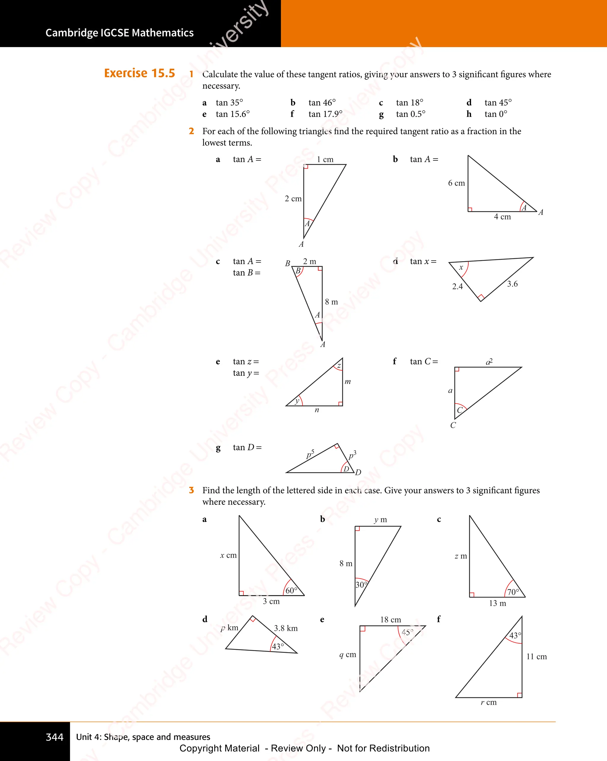 Unit 4: Shape, space and measures
Cambridge IGCSE Mathematics
344
Exercise 15.5 1 Calculate the value of these tangent ratios, giving your answers to 3 significant figures where
necessary.
a tan 35° b tan 46° c tan 18° d tan 45°
e tan 15.6° f tan 17.9° g tan 0.5° h tan 0°
2 For each of the following triangles find the required tangent ratio as a fraction in the
lowest terms.
a tan A =
A
2 cm
1 cm
A
b tan A =
A
4 cm
6 cm
A
c tan A =
tan B =
2 m
8 m
B
A
B
A
d tan x =
x
3.6
2.4
e tan z =
tan y =
y
z
m
n
f tan C = a2
a
C
C
g tan D =
D
p3
p5
D
3 Find the length of the lettered side in each case. Give your answers to 3 significant figures
where necessary.
a
x cm
60°
3 cm
b
8 m
y m
30°
c
z m
70°
13 m
d
3.8 km
p km
43°
e
q cm
45°
18 cm f
r cm
43°
11 cm
e
s
s
-
R
e
v
i
e
w
C
o
p
y
-
C
a
m
b
r
i
d
g
e
U
n
i
v
e
r
s
i
t
y
P
r
e
s
s
-
R
e
v
i
e
w
C
o
p
y
R
e
v
i
e
w
C
o
p
y
-
C
a
m
b
r
i
d
g
e
U
n
i
v
e
r
s
i
t
y
P
r
e
s
s
-
R
e
v
i
e
w
C
o
p
y
R
e
v
i
e
w
C
o
p
y
-
C
a
m
b
r
i
d
g
e
U
n
i
v
e
r
s
i
t
y
P
r
e
s
s
-
R
e
v
i
e
w
C
o
p
y
R
e
v
i
e
w
C
o
p
y
-
C
a
m
b
r
i
d
g
e
U
n
i
v
e
r
s
i
t
y
Copyright Material - Review Only - Not for Redistribution
 