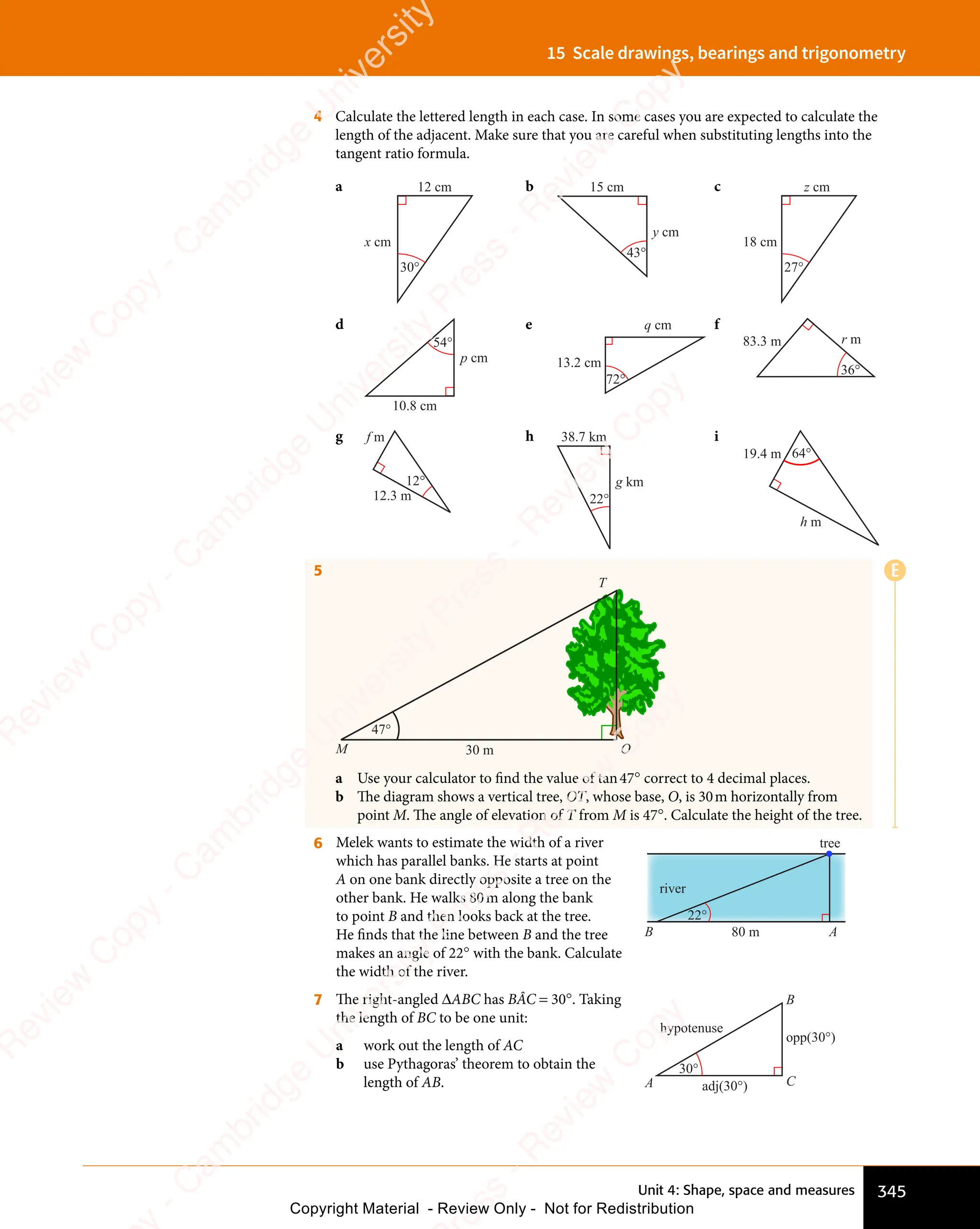 Unit 4: Shape, space and measures 345
15 Scale drawings, bearings and trigonometry
4 Calculate the lettered length in each case. In some cases you are expected to calculate the
length of the adjacent. Make sure that you are careful when substituting lengths into the
tangent ratio formula.
a
x cm
12 cm
30°
b 15 cm
y cm
43°
c
18 cm
z cm
27°
d
10.8 cm
p cm
54°
e
13.2 cm
q cm
72°
f
83.3 m r m
36°
g
12.3 m
f m
12°
h 38.7 km
g km
22°
i
19.4 m
h m
64°
5
47°
30 m
M O
T
a Use your calculator to find the value of tan47° correct to 4 decimal places.
b The diagram shows a vertical tree, OT, whose base, O, is 30m horizontally from
point M. The angle of elevation of T from M is 47°. Calculate the height of the tree.
6 Melek wants to estimate the width of a river
which has parallel banks. He starts at point
A on one bank directly opposite a tree on the
other bank. He walks 80m along the bank
to point B and then looks back at the tree.
He ﬁnds that the line between B and the tree
makes an angle of 22° with the bank. Calculate
the width of the river.
tree
river
80 m
22°
A
B
7 The right-angled ΔABC has BÂC = 30°. Taking
the length of BC to be one unit:
a work out the length of AC
b use Pythagoras’ theorem to obtain the
length of AB. A C
B
30°
hypotenuse
adj(30°)
opp(30°)
E
e
s
s
-
R
e
v
i
e
w
C
o
p
y
-
C
a
m
b
r
i
d
g
e
U
n
i
v
e
r
s
i
t
y
P
r
e
s
s
-
R
e
v
i
e
w
C
o
p
y
R
e
v
i
e
w
C
o
p
y
-
C
a
m
b
r
i
d
g
e
U
n
i
v
e
r
s
i
t
y
P
r
e
s
s
-
R
e
v
i
e
w
C
o
p
y
R
e
v
i
e
w
C
o
p
y
-
C
a
m
b
r
i
d
g
e
U
n
i
v
e
r
s
i
t
y
P
r
e
s
s
-
R
e
v
i
e
w
C
o
p
y
R
e
v
i
e
w
C
o
p
y
-
C
a
m
b
r
i
d
g
e
U
n
i
v
e
r
s
i
t
y
Copyright Material - Review Only - Not for Redistribution
 