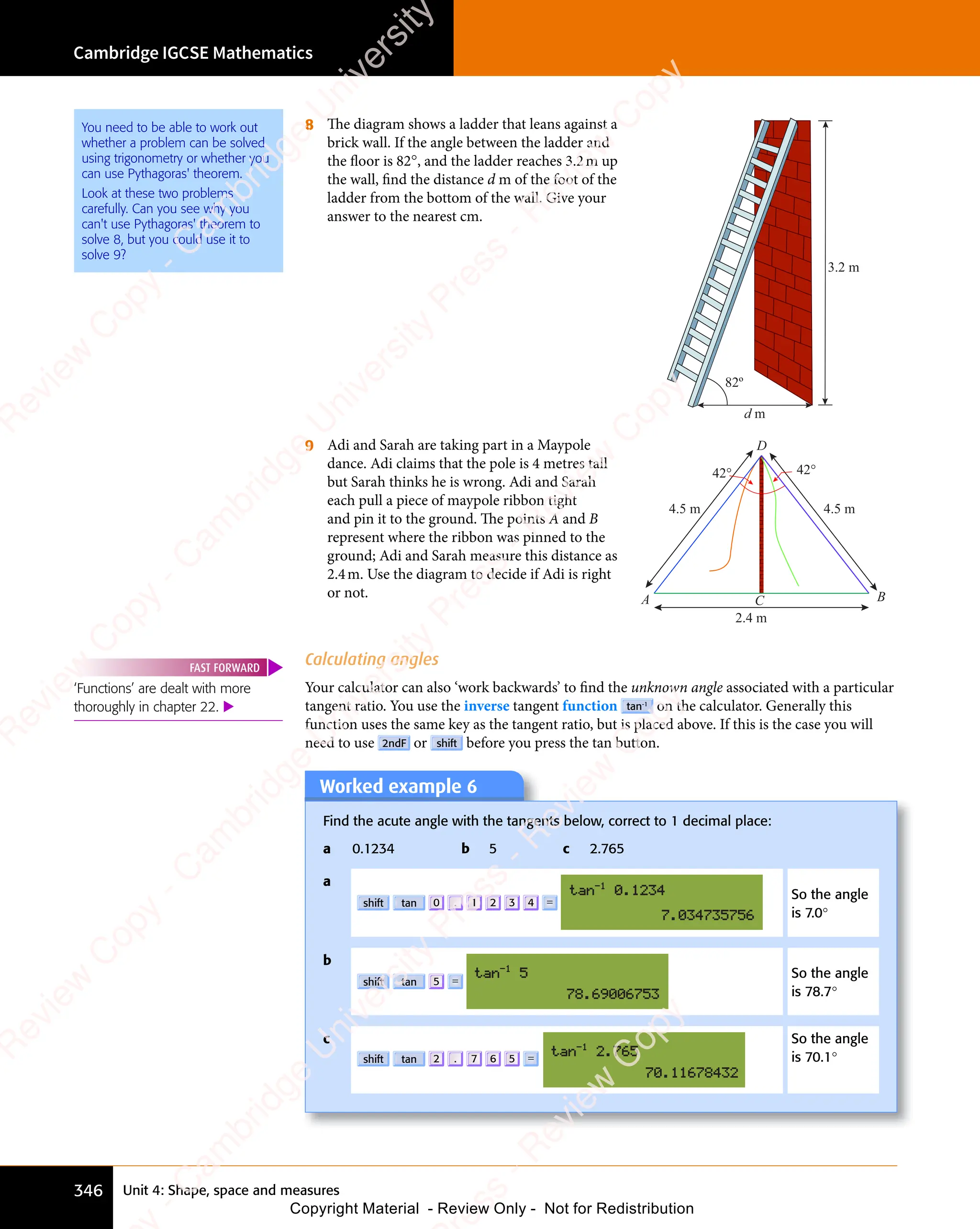 Unit 4: Shape, space and measures
Cambridge IGCSE Mathematics
346
8 The diagram shows a ladder that leans against a
brick wall. If the angle between the ladder and
the floor is 82°, and the ladder reaches 3.2m up
the wall, find the distance d m of the foot of the
ladder from the bottom of the wall. Give your
answer to the nearest cm.
3.2 m
d m
82º
9 Adi and Sarah are taking part in a Maypole
dance. Adi claims that the pole is 4 metres tall
but Sarah thinks he is wrong. Adi and Sarah
each pull a piece of maypole ribbon tight
and pin it to the ground. The points A and B
represent where the ribbon was pinned to the
ground; Adi and Sarah measure this distance as
2.4m. Use the diagram to decide if Adi is right
or not.
D
B
A C
42°
42°
4.5 m 4.5 m
2.4 m
Calculating angles
Your calculator can also ‘work backwards’ to ﬁnd the unknown angle associated with a particular
tangent ratio. You use the inverse tangent function tan-1
on the calculator. Generally this
function uses the same key as the tangent ratio, but is placed above. If this is the case you will
need to use 2ndF or shift before you press the tan button.
Worked example 6
Find the acute angle with the tangents below, correct to 1 decimal place:
a 0.1234 b 5 c 2.765
a
shift tan 0 . 1 2 3 4 =
So the angle
is 7.0°
b
shift tan 5 =
So the angle
is 78.7°
c
shift tan 2 . 7 6 5 =
So the angle
is 70.1°
You need to be able to work out
whether a problem can be solved
using trigonometry or whether you
can use Pythagoras' theorem.
Look at these two problems
carefully. Can you see why you
can't use Pythagoras' theorem to
solve 8, but you could use it to
solve 9?
‘Functions’ are dealt with more
thoroughly in chapter 22. 
FAST FORWARD
e
s
s
-
R
e
v
i
e
w
C
o
p
y
-
C
a
m
b
r
i
d
g
e
U
n
i
v
e
r
s
i
t
y
P
r
e
s
s
-
R
e
v
i
e
w
C
o
p
y
R
e
v
i
e
w
C
o
p
y
-
C
a
m
b
r
i
d
g
e
U
n
i
v
e
r
s
i
t
y
P
r
e
s
s
-
R
e
v
i
e
w
C
o
p
y
R
e
v
i
e
w
C
o
p
y
-
C
a
m
b
r
i
d
g
e
U
n
i
v
e
r
s
i
t
y
P
r
e
s
s
-
R
e
v
i
e
w
C
o
p
y
R
e
v
i
e
w
C
o
p
y
-
C
a
m
b
r
i
d
g
e
U
n
i
v
e
r
s
i
t
y
Copyright Material - Review Only - Not for Redistribution
 