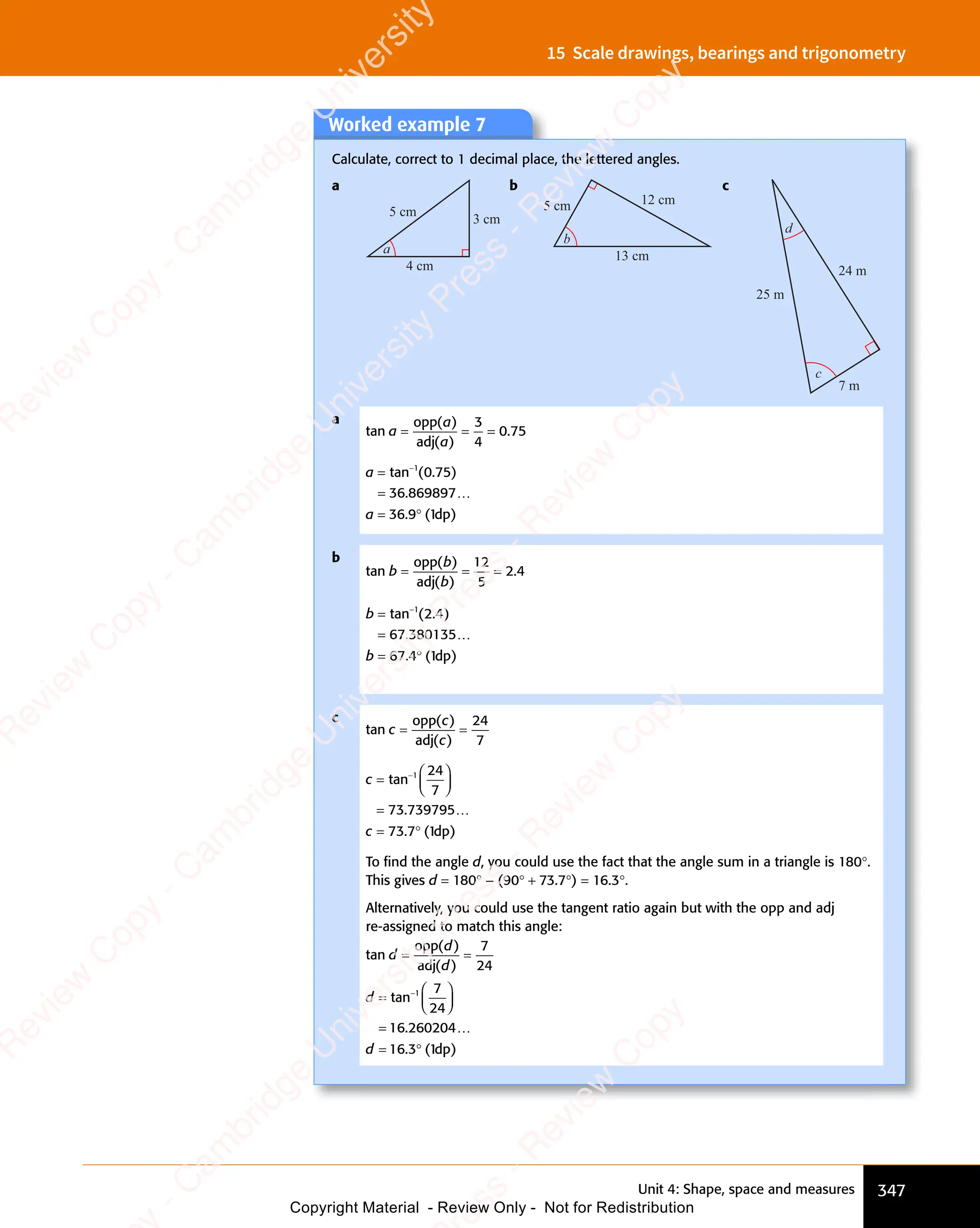 Unit 4: Shape, space and measures 347
15 Scale drawings, bearings and trigonometry
Worked example 7
Calculate, correct to 1 decimal place, the lettered angles.
a
4 cm
5 cm
3 cm
a
b
12 cm
5 cm
13 cm
b
c
24 m
7 m
25 m
c
d
a
tan
( )
( )
a
( )
( )
( )
( )
= =
= = =
opp
adj
3
4
0 7
.
0 75
a
a
=
=
= °
tan (
−
n ( . )
.
. (
= °
. ( )
1
n (
n (0 7
. )
0 7
. )
. )
. )
36 869897
36
= °
36
= °
9 1
. (
9 1
. (
= °
. (
9 1
= °
. (
…
dp
b
tan
( )
( )
b
b
( )
( )
b
( )
( )
= =
= = =
opp
adj
12
5
2 4
.
2 4
b
b
=
=
= °
tan ( . )
−
n ( . )
.
. (
= °
. ( )
1
n ( . )
n ( . )
n ( . )
2 4
n ( . )
67 380135
67
= °
67
= °
4 1
. (
4 1
. (
= °
. (
4 1
= °
. (
…
dp
c
tan
( )
( )
c
( )
( )
( )
( )
= =
= =
opp
adj
24
7
c
c
=














=
= °
−
tan
.
. (
= °
. ( )
1 24
7
73 739795
73
= °
73
= °
7 1
. (
7 1
. (
= °
. (
7 1
= °
. (
…
dp
To ﬁnd the angle d, you could use the fact that the angle sum in a triangle is 180°.
This gives d = 180° - (90° + 73.7°) = 16.3°.
Alternatively, you could use the tangent ratio again but with the opp and adj
re-assigned to match this angle:
tan
( )
( )
d
d
( )
( )
d
( )
( )
= =
= =
opp
adj
7
24
d
d
=














=
= °
−
tan
.
. (
= °
. ( )
1 7
24
16 260204
16
= °
16
= °
3 1
. (
3 1
. (
= °
. (
3 1
= °
. (
…
dp
e
s
s
-
R
e
v
i
e
w
C
o
p
y
-
C
a
m
b
r
i
d
g
e
U
n
i
v
e
r
s
i
t
y
P
r
e
s
s
-
R
e
v
i
e
w
C
o
p
y
R
e
v
i
e
w
C
o
p
y
-
C
a
m
b
r
i
d
g
e
U
n
i
v
e
r
s
i
t
y
P
r
e
s
s
-
R
e
v
i
e
w
C
o
p
y
R
e
v
i
e
w
C
o
p
y
-
C
a
m
b
r
i
d
g
e
U
n
i
v
e
r
s
i
t
y
P
r
e
s
s
-
R
e
v
i
e
w
C
o
p
y
R
e
v
i
e
w
C
o
p
y
-
C
a
m
b
r
i
d
g
e
U
n
i
v
e
r
s
i
t
y
Copyright Material - Review Only - Not for Redistribution
 