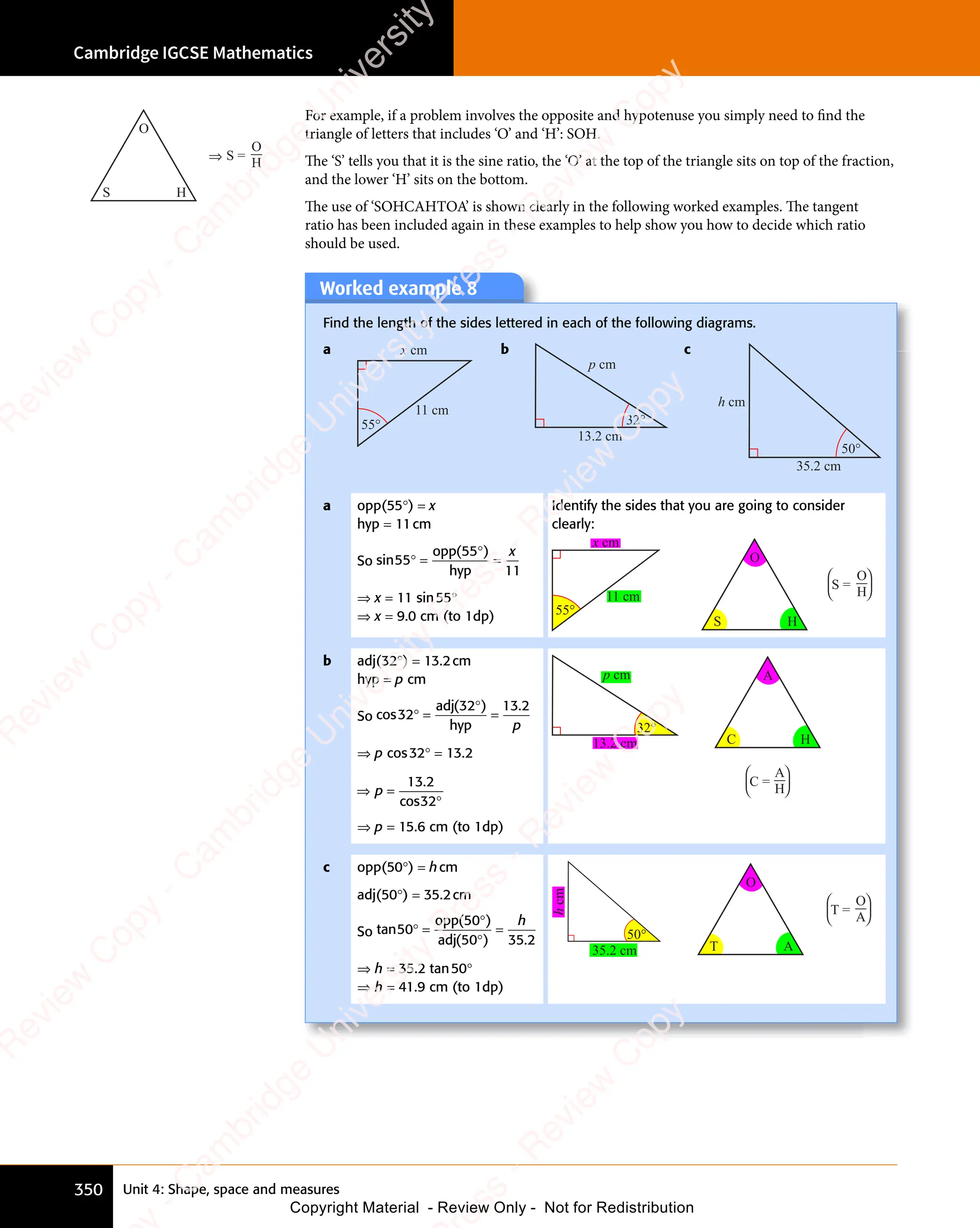 Unit 4: Shape, space and measures
Cambridge IGCSE Mathematics
350
For example, if a problem involves the opposite and hypotenuse you simply need to find the
triangle of letters that includes ‘O’ and ‘H’: SOH.
The ‘S’ tells you that it is the sine ratio, the ‘O’ at the top of the triangle sits on top of the fraction,
and the lower ‘H’ sits on the bottom.
The use of ‘SOHCAHTOA’ is shown clearly in the following worked examples. The tangent
ratio has been included again in these examples to help show you how to decide which ratio
should be used.
Worked example 8
Find the length of the sides lettered in each of the following diagrams.
a x cm
11 cm
55°
b
p cm
13.2 cm
32°
c
h cm
35.2 cm
50°
a opp(55°) = x
hyp = 11cm
So sin
( )
55
( )
55
( )
11
° =
( )
( )
=
opp
hyp
x
⇒ x = 11 sin55°
⇒ x = 9.0 cm (to 1dp)
Identify the sides that you are going to consider
clearly:
S
O
H
x cm
11 cm
55°
S =
O
H




b adj(32°) = 13.2cm
hyp = p cm
So cos
( ) .
32
( )
32
( ) 13 2
° =
( )
( )
=
adj
hyp p
⇒ p cos32° = 13.2
⇒ =
°
p
⇒ =
⇒ =
13 2
32
.
cos
⇒ p = 15.6 cm (to 1dp)
p cm
13.2 cm
32°
C
A
H
C =
A
H




c opp(50°) = hcm
adj(50°) = 35.2cm
So tan
( )
( ) .
50
( )
50
( )
( )
50
( ) 35 2
° =
( )
( )
( )
( )
=
opp
adj
h
⇒ h = 35.2 tan50°
⇒ h = 41.9 cm (to 1dp)
h
cm
35.2 cm
50°
T
O
A
T =
O
A




S
O
H
S =
O
⇒ H
e
s
s
-
R
e
v
i
e
w
C
o
p
y
-
C
a
m
b
r
i
d
g
e
U
n
i
v
e
r
s
i
t
y
P
r
e
s
s
-
R
e
v
i
e
w
C
o
p
y
R
e
v
i
e
w
C
o
p
y
-
C
a
m
b
r
i
d
g
e
U
n
i
v
e
r
s
i
t
y
P
r
e
s
s
-
R
e
v
i
e
w
C
o
p
y
R
e
v
i
e
w
C
o
p
y
-
C
a
m
b
r
i
d
g
e
U
n
i
v
e
r
s
i
t
y
P
r
e
s
s
-
R
e
v
i
e
w
C
o
p
y
R
e
v
i
e
w
C
o
p
y
-
C
a
m
b
r
i
d
g
e
U
n
i
v
e
r
s
i
t
y
Copyright Material - Review Only - Not for Redistribution
 