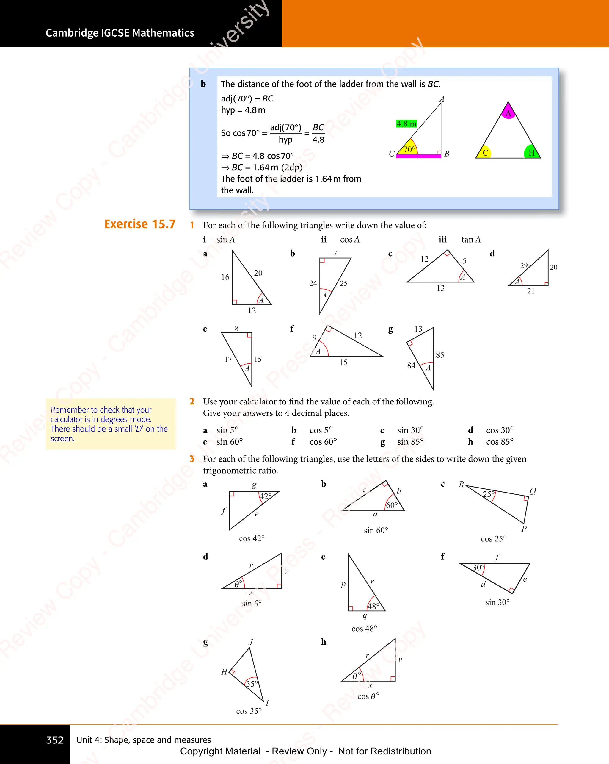 Unit 4: Shape, space and measures
Cambridge IGCSE Mathematics
352
Exercise 15.7 1 For each of the following triangles write down the value of:
i sinA ii cosA iii tanA
a
12
16 20
A
b 7
24 25
A
c
12 5
13
A
d
29
21
20
A
e 8
15
17
A
f
9 12
15
A
g
84
13
85
A
2 Use your calculator to find the value of each of the following.
Give your answers to 4 decimal places.
a sin 5° b cos 5° c sin 30° d cos 30°
e sin 60° f cos 60° g sin 85° h cos 85°
3 For each of the following triangles, use the letters of the sides to write down the given
trigonometric ratio.
a
42°
e
g
f
cos 42°
b
60°
a
b
c
sin 60°
c
cos 25°
25°
R
Q
P
d
θ
sin θ°
x
y
r
°
e
48°
p r
q
cos 48°
f
30°
d
e
f
sin 30°
g
35°
H
J
I
cos 35°
h
°
θ
x
y
r
°
θ
cos
Remember to check that your
calculator is in degrees mode.
There should be a small ‘D’ on the
screen.
b The distance of the foot of the ladder from the wall is BC.
adj(70°) = BC
hyp = 4.8m
So cos
( )
70
( )
70
( )
4 8
.
4 8
° =
( )
( )
=
adj
hyp
BC
⇒ BC = 4.8 cos70°
⇒ BC = 1.64m (2dp)
The foot of the ladder is 1.64m from
the wall.
4.8 m
C
A
B
C
A
H
70°
e
s
s
-
R
e
v
i
e
w
C
o
p
y
-
C
a
m
b
r
i
d
g
e
U
n
i
v
e
r
s
i
t
y
P
r
e
s
s
-
R
e
v
i
e
w
C
o
p
y
R
e
v
i
e
w
C
o
p
y
-
C
a
m
b
r
i
d
g
e
U
n
i
v
e
r
s
i
t
y
P
r
e
s
s
-
R
e
v
i
e
w
C
o
p
y
R
e
v
i
e
w
C
o
p
y
-
C
a
m
b
r
i
d
g
e
U
n
i
v
e
r
s
i
t
y
P
r
e
s
s
-
R
e
v
i
e
w
C
o
p
y
R
e
v
i
e
w
C
o
p
y
-
C
a
m
b
r
i
d
g
e
U
n
i
v
e
r
s
i
t
y
Copyright Material - Review Only - Not for Redistribution
 