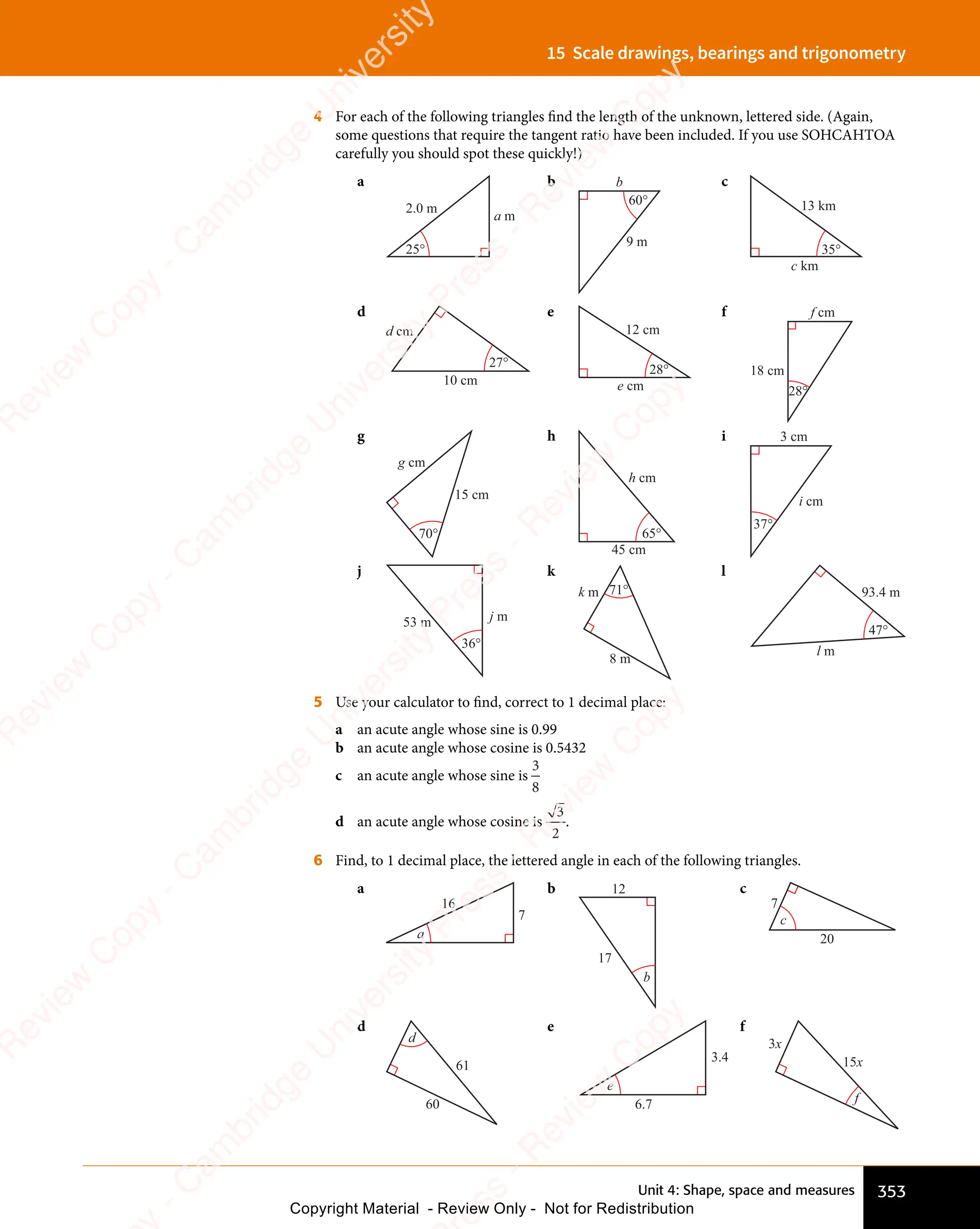Unit 4: Shape, space and measures 353
15 Scale drawings, bearings and trigonometry
4 For each of the following triangles find the length of the unknown, lettered side. (Again,
some questions that require the tangent ratio have been included. If you use SOHCAHTOA
carefully you should spot these quickly!)
a
25°
a m
2.0 m
b
60°
b
9 m
c
35°
c km
13 km
d
d cm
10 cm
27°
e
28°
e cm
12 cm
f
28°
f cm
18 cm
g
70°
g cm
15 cm
h
65°
h cm
45 cm
i
i cm
3 cm
37°
j
36°
j m
53 m
k
71°
k m
8 m
l
47°
l m
93.4 m
5 Use your calculator to find, correct to 1 decimal place:
a an acute angle whose sine is 0.99
b an acute angle whose cosine is 0.5432
c an acute angle whose sine is
3
8
d an acute angle whose cosine is
3
2
.
6 Find, to 1 decimal place, the lettered angle in each of the following triangles.
a
a
7
16
b 12
17
b
c
7
20
c
d
60
61
d
e
e
3.4
6.7
f
15x
3x
f
e
s
s
-
R
e
v
i
e
w
C
o
p
y
-
C
a
m
b
r
i
d
g
e
U
n
i
v
e
r
s
i
t
y
P
r
e
s
s
-
R
e
v
i
e
w
C
o
p
y
R
e
v
i
e
w
C
o
p
y
-
C
a
m
b
r
i
d
g
e
U
n
i
v
e
r
s
i
t
y
P
r
e
s
s
-
R
e
v
i
e
w
C
o
p
y
R
e
v
i
e
w
C
o
p
y
-
C
a
m
b
r
i
d
g
e
U
n
i
v
e
r
s
i
t
y
P
r
e
s
s
-
R
e
v
i
e
w
C
o
p
y
R
e
v
i
e
w
C
o
p
y
-
C
a
m
b
r
i
d
g
e
U
n
i
v
e
r
s
i
t
y
Copyright Material - Review Only - Not for Redistribution
 
