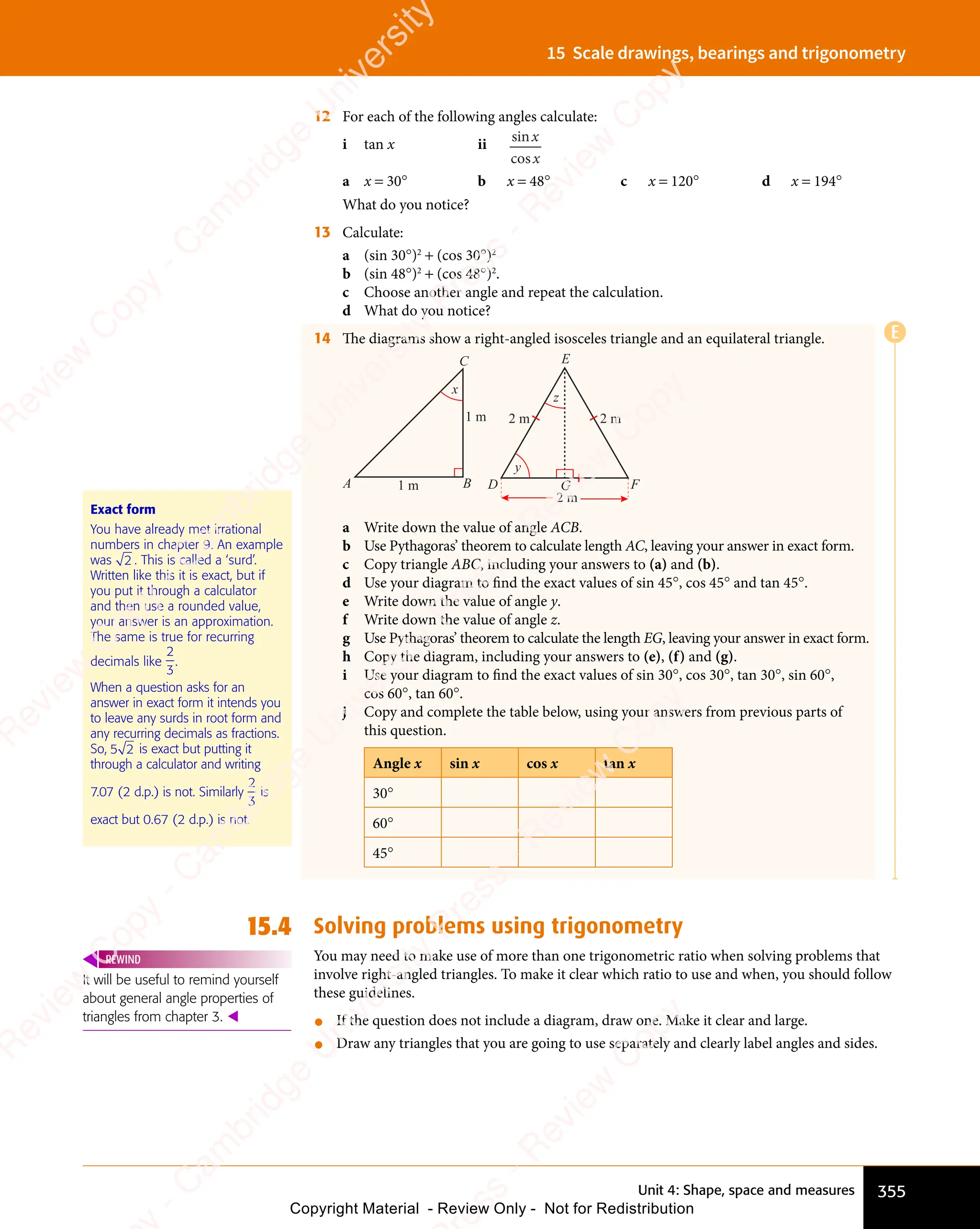 Unit 4: Shape, space and measures 355
15 Scale drawings, bearings and trigonometry
12 For each of the following angles calculate:
i tan x ii
sin
cos
x
x
a x = 30° b x = 48° c x = 120° d x = 194°
What do you notice?
13 Calculate:
a (sin 30°)2
+ (cos 30°)2
b (sin 48°)2
+ (cos 48°)2
.
c Choose another angle and repeat the calculation.
d What do you notice?
14 The diagrams show a right-angled isosceles triangle and an equilateral triangle.
A B
C
1 m
1 m
x
D F
E
y
z
G
2 m
2 m
2 m
a Write down the value of angle ACB.
b Use Pythagoras’ theorem to calculate length AC, leaving your answer in exact form.
c Copy triangle ABC, including your answers to (a) and (b).
d Use your diagram to ﬁnd the exact values of sin 45°, cos 45° and tan 45°.
e Write down the value of angle y.
f Write down the value of angle z.
g Use Pythagoras’ theorem to calculate the length EG, leaving your answer in exact form.
h Copy the diagram, including your answers to (e), (f) and (g).
i Use your diagram to ﬁnd the exact values of sin 30°, cos 30°, tan 30°, sin 60°,
cos 60°, tan 60°.
j Copy and complete the table below, using your answers from previous parts of
this question.
Angle x sin x cos x tan x
30°
60°
45°
15.4 Solving problems using trigonometry
You may need to make use of more than one trigonometric ratio when solving problems that
involve right-angled triangles. To make it clear which ratio to use and when, you should follow
these guidelines.
• If the question does not include a diagram, draw one. Make it clear and large.
• Draw any triangles that you are going to use separately and clearly label angles and sides.
Exact form
You have already met irrational
numbers in chapter 9. An example
was 2 . This is called a ‘surd’.
Written like this it is exact, but if
you put it through a calculator
and then use a rounded value,
your answer is an approximation.
The same is true for recurring
decimals like
2
3
.
When a question asks for an
answer in exact form it intends you
to leave any surds in root form and
any recurring decimals as fractions.
So,
any recurring decimals as fractions.
5 2
5 2 is exact but putting it
through a calculator and writing
7.07 (2 d.p.) is not. Similarly
2
3
is
exact but 0.67 (2 d.p.) is not.
It will be useful to remind yourself
about general angle properties of
triangles from chapter 3. 
REWIND
E
e
s
s
-
R
e
v
i
e
w
C
o
p
y
-
C
a
m
b
r
i
d
g
e
U
n
i
v
e
r
s
i
t
y
P
r
e
s
s
-
R
e
v
i
e
w
C
o
p
y
R
e
v
i
e
w
C
o
p
y
-
C
a
m
b
r
i
d
g
e
U
n
i
v
e
r
s
i
t
y
P
r
e
s
s
-
R
e
v
i
e
w
C
o
p
y
R
e
v
i
e
w
C
o
p
y
-
C
a
m
b
r
i
d
g
e
U
n
i
v
e
r
s
i
t
y
P
r
e
s
s
-
R
e
v
i
e
w
C
o
p
y
R
e
v
i
e
w
C
o
p
y
-
C
a
m
b
r
i
d
g
e
U
n
i
v
e
r
s
i
t
y
Copyright Material - Review Only - Not for Redistribution
 