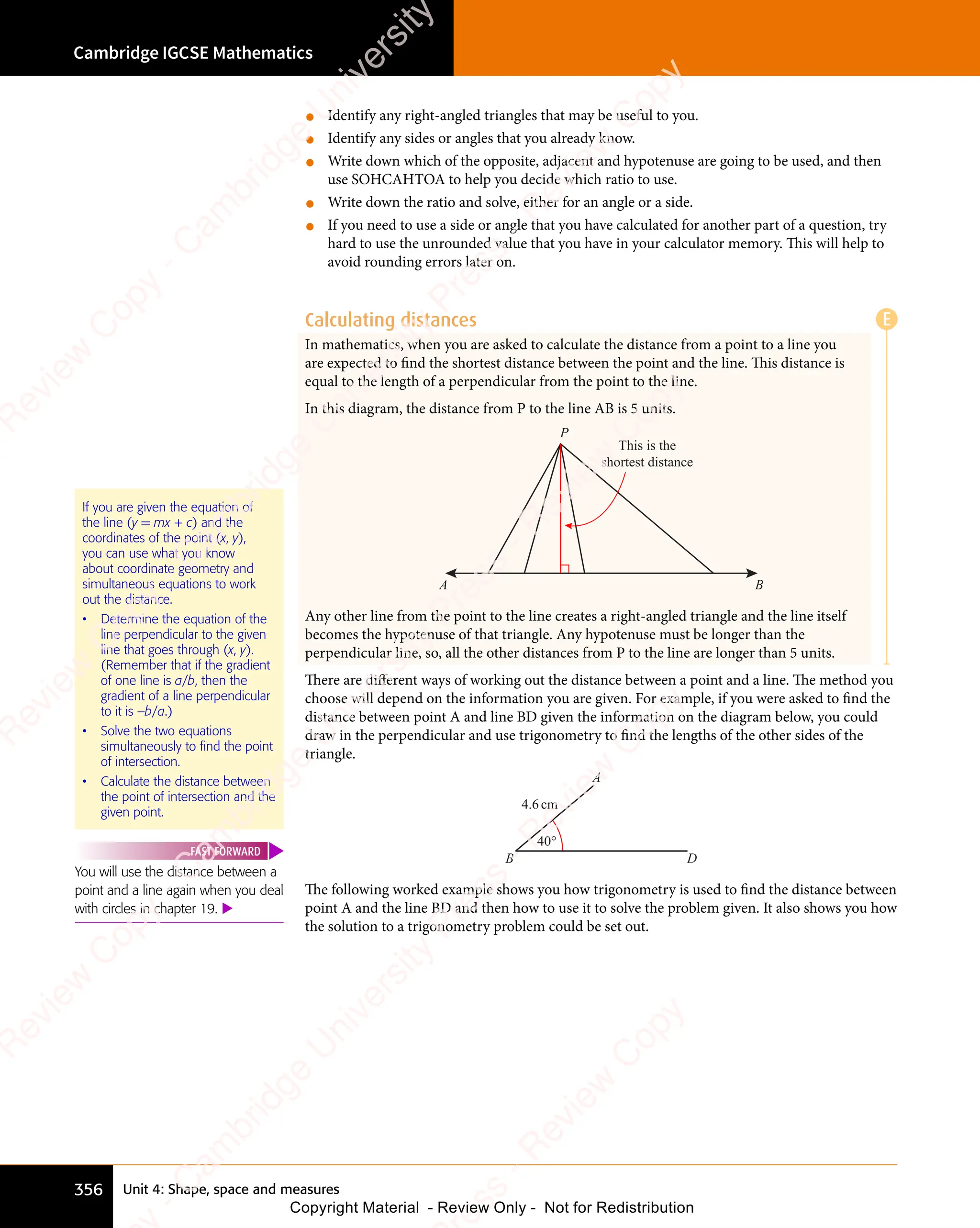 Unit 4: Shape, space and measures
Cambridge IGCSE Mathematics
356
• Identify any right-angled triangles that may be useful to you.
• Identify any sides or angles that you already know.
• Write down which of the opposite, adjacent and hypotenuse are going to be used, and then
use SOHCAHTOA to help you decide which ratio to use.
• Write down the ratio and solve, either for an angle or a side.
• If you need to use a side or angle that you have calculated for another part of a question, try
hard to use the unrounded value that you have in your calculator memory. This will help to
avoid rounding errors later on.
Calculating distances
In mathematics, when you are asked to calculate the distance from a point to a line you
are expected to ﬁnd the shortest distance between the point and the line. This distance is
equal to the length of a perpendicular from the point to the line.
In this diagram, the distance from P to the line AB is 5 units.
This is the
shortest distance
A B
P
Any other line from the point to the line creates a right-angled triangle and the line itself
becomes the hypotenuse of that triangle. Any hypotenuse must be longer than the
perpendicular line, so, all the other distances from P to the line are longer than 5 units.
There are different ways of working out the distance between a point and a line. The method you
choose will depend on the information you are given. For example, if you were asked to ﬁnd the
distance between point A and line BD given the information on the diagram below, you could
draw in the perpendicular and use trigonometry to ﬁnd the lengths of the other sides of the
triangle.
40°
4.6cm
B D
A
The following worked example shows you how trigonometry is used to ﬁnd the distance between
point A and the line BD and then how to use it to solve the problem given. It also shows you how
the solution to a trigonometry problem could be set out.
If you are given the equation of
the line (y = mx + c) and the
coordinates of the point (x, y),
you can use what you know
about coordinate geometry and
simultaneous equations to work
out the distance.
• Determine the equation of the
line perpendicular to the given
line that goes through (x, y).
(Remember that if the gradient
of one line is a/b, then the
gradient of a line perpendicular
to it is –b/a.)
• Solve the two equations
simultaneously to find the point
of intersection.
• Calculate the distance between
the point of intersection and the
given point.
You will use the distance between a
point and a line again when you deal
with circles in chapter 19. 
FAST FORWARD
E
e
s
s
-
R
e
v
i
e
w
C
o
p
y
-
C
a
m
b
r
i
d
g
e
U
n
i
v
e
r
s
i
t
y
P
r
e
s
s
-
R
e
v
i
e
w
C
o
p
y
R
e
v
i
e
w
C
o
p
y
-
C
a
m
b
r
i
d
g
e
U
n
i
v
e
r
s
i
t
y
P
r
e
s
s
-
R
e
v
i
e
w
C
o
p
y
R
e
v
i
e
w
C
o
p
y
-
C
a
m
b
r
i
d
g
e
U
n
i
v
e
r
s
i
t
y
P
r
e
s
s
-
R
e
v
i
e
w
C
o
p
y
R
e
v
i
e
w
C
o
p
y
-
C
a
m
b
r
i
d
g
e
U
n
i
v
e
r
s
i
t
y
Copyright Material - Review Only - Not for Redistribution
 