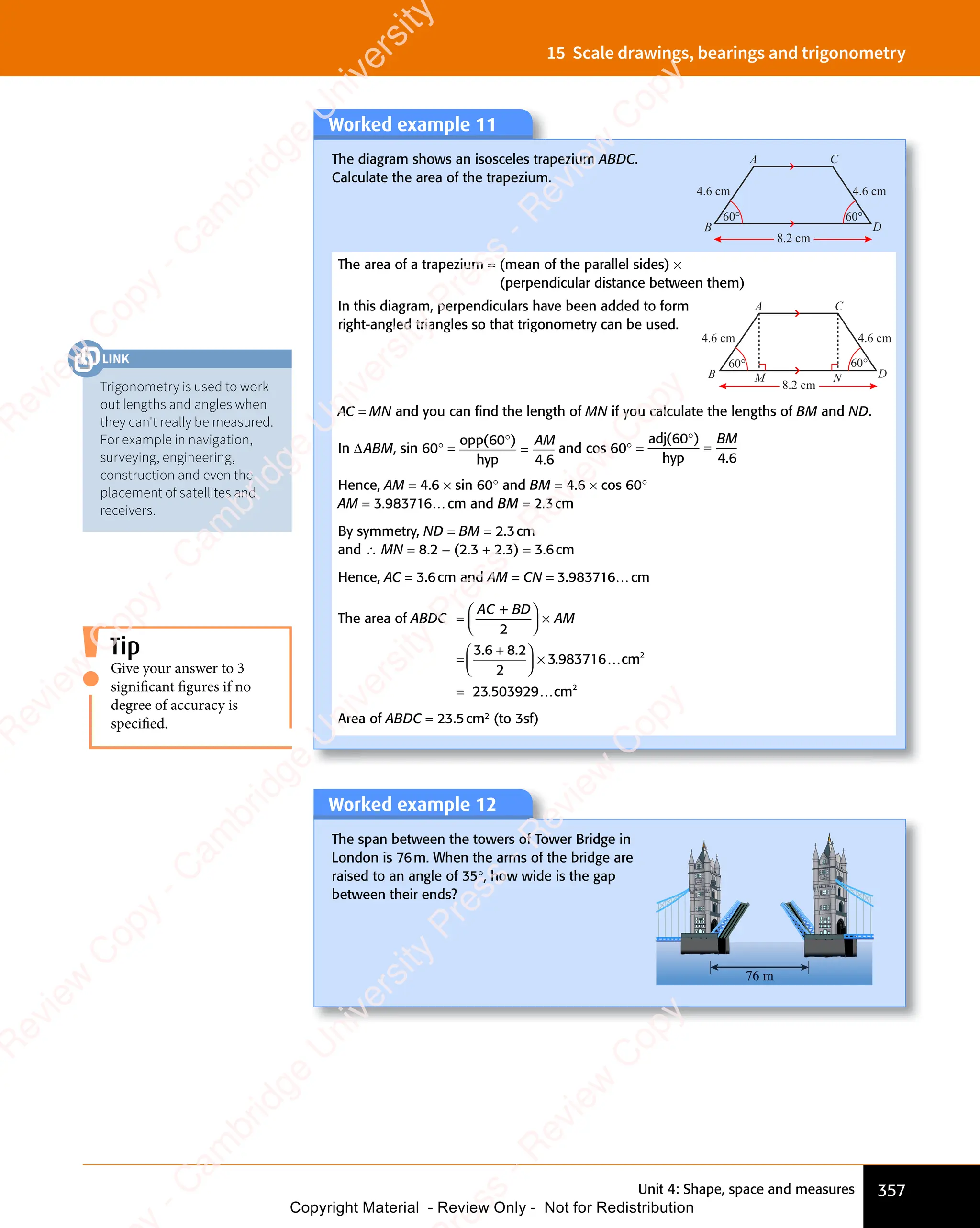 Unit 4: Shape, space and measures 357
15 Scale drawings, bearings and trigonometry
Worked example 11
The diagram shows an isosceles trapezium ABDC.
Calculate the area of the trapezium.
B
C
A
D
4.6 cm 4.6 cm
8.2 cm
60° 60°
The area of a trapezium = (mean of the parallel sides) ×
(perpendicular distance between them)
In this diagram, perpendiculars have been added to form
right-angled triangles so that trigonometry can be used.
B
C
A
D
4.6 cm 4.6 cm
8.2 cm
60° 60°
M N
AC = MN and you can ﬁnd the length of MN if you calculate the lengths of BM and ND.
In ΔABM, sin 60° =
opp
hyp
( )
( )
60
( )
4 6
.
4 6
( )
( )
=
AM
and cos 60° =
adj
hyp
( )
( )
60
( )
4 6
.
4 6
( )
( )
=
BM
Hence, AM = 4.6 × sin 60° and BM = 4.6 × cos 60°
AM = 3.983716…cm and BM = 2.3cm
By symmetry, ND = BM = 2.3cm
and ∴ MN = 8.2 - (2.3 + 2.3) = 3.6cm
Hence, AC = 3.6cm and AM = CN = 3.983716…cm
The area of
+
3 983716
ABDC
AC BD
AM
=














×
=
+














×
2
3 6 8 2
2
. .
+
. .
3 6
. .
3 6 8 2
. .
8 2
. …
…
…
cm
23 3929 cm
2
2
= . 0
5
. 0
Area of ABDC = 23.5cm2
(to 3sf)
Worked example 12
The span between the towers of Tower Bridge in
London is 76m. When the arms of the bridge are
raised to an angle of 35°, how wide is the gap
between their ends?
76
76
76 m
m
Give your answer to 3
significant figures if no
degree of accuracy is
specified.
Tip
Trigonometry is used to work
out lengths and angles when
they can't really be measured.
For example in navigation,
surveying, engineering,
construction and even the
placement of satellites and
receivers.
LINK
e
s
s
-
R
e
v
i
e
w
C
o
p
y
-
C
a
m
b
r
i
d
g
e
U
n
i
v
e
r
s
i
t
y
P
r
e
s
s
-
R
e
v
i
e
w
C
o
p
y
R
e
v
i
e
w
C
o
p
y
-
C
a
m
b
r
i
d
g
e
U
n
i
v
e
r
s
i
t
y
P
r
e
s
s
-
R
e
v
i
e
w
C
o
p
y
R
e
v
i
e
w
C
o
p
y
-
C
a
m
b
r
i
d
g
e
U
n
i
v
e
r
s
i
t
y
P
r
e
s
s
-
R
e
v
i
e
w
C
o
p
y
R
e
v
i
e
w
C
o
p
y
-
C
a
m
b
r
i
d
g
e
U
n
i
v
e
r
s
i
t
y
Copyright Material - Review Only - Not for Redistribution
 