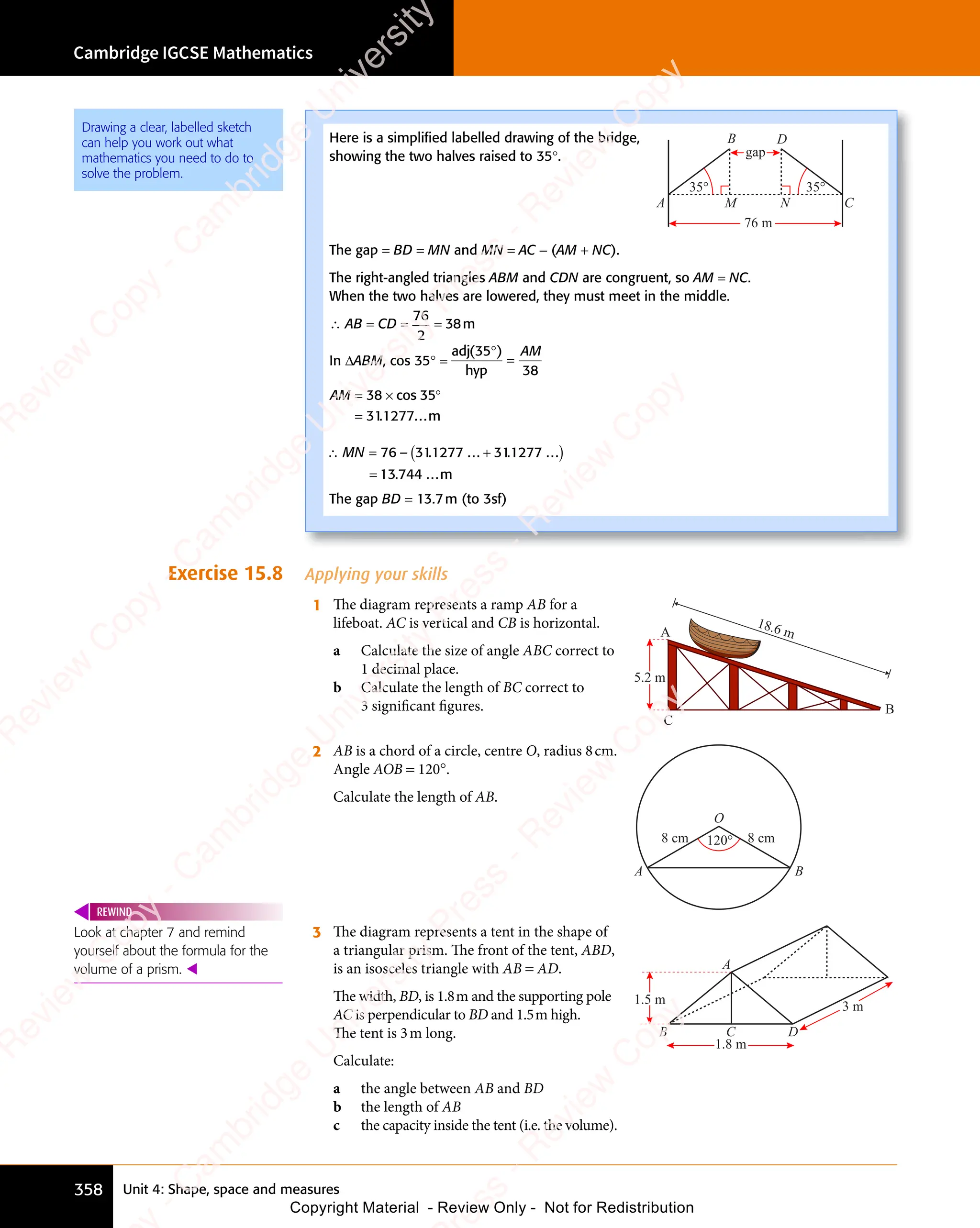 Unit 4: Shape, space and measures
Cambridge IGCSE Mathematics
358
Exercise 15.8 Applying your skills
1 The diagram represents a ramp AB for a
lifeboat. AC is vertical and CB is horizontal.
a Calculate the size of angle ABC correct to
1 decimal place.
b Calculate the length of BC correct to
3 signiﬁcant ﬁgures.
18.6 m
C
A
B
5.2 m
2 AB is a chord of a circle, centre O, radius 8cm.
Angle AOB = 120°.
Calculate the length of AB.
O
A B
120° 8 cm
8 cm
3 The diagram represents a tent in the shape of
a triangular prism. The front of the tent, ABD,
is an isosceles triangle with AB = AD.
The width, BD, is 1.8m and the supporting pole
AC is perpendicular to BD and 1.5m high.
The tent is 3m long.
Calculate:
a the angle between AB and BD
b the length of AB
c the capacity inside the tent (i.e. the volume).
3 m
1.8 m
B D
C
1.5 m
A
Look at chapter 7 and remind
yourself about the formula for the
volume of a prism. 
REWIND
Here is a simpliﬁed labelled drawing of the bridge,
showing the two halves raised to 35°.
B
C
A
D
76 m
35°
35°
M N
gap
The gap = BD = MN and MN = AC - (AM + NC).
The right-angled triangles ABM and CDN are congruent, so AM = NC.
When the two halves are lowered, they must meet in the middle.
∴ AB = CD =
76
2
= 38m
In ΔABM, cos 35° =
adj
hyp
( )
( )
35
( )
38
( )
( )
=
AM
AM = × °
=
38
= ×
38
= × cos 35
311277...m
.
∴ = +
( )
=
– . .
+
. .
.
MN
∴ =
MN
∴ = 76 311277
. .
1277
. .
. .
...
. .
31
. .
31
. .1277 ...
13 744 ...m
The gap BD = 13.7m (to 3sf)
Drawing a clear, labelled sketch
can help you work out what
mathematics you need to do to
solve the problem.
e
s
s
-
R
e
v
i
e
w
C
o
p
y
-
C
a
m
b
r
i
d
g
e
U
n
i
v
e
r
s
i
t
y
P
r
e
s
s
-
R
e
v
i
e
w
C
o
p
y
R
e
v
i
e
w
C
o
p
y
-
C
a
m
b
r
i
d
g
e
U
n
i
v
e
r
s
i
t
y
P
r
e
s
s
-
R
e
v
i
e
w
C
o
p
y
R
e
v
i
e
w
C
o
p
y
-
C
a
m
b
r
i
d
g
e
U
n
i
v
e
r
s
i
t
y
P
r
e
s
s
-
R
e
v
i
e
w
C
o
p
y
R
e
v
i
e
w
C
o
p
y
-
C
a
m
b
r
i
d
g
e
U
n
i
v
e
r
s
i
t
y
Copyright Material - Review Only - Not for Redistribution
 