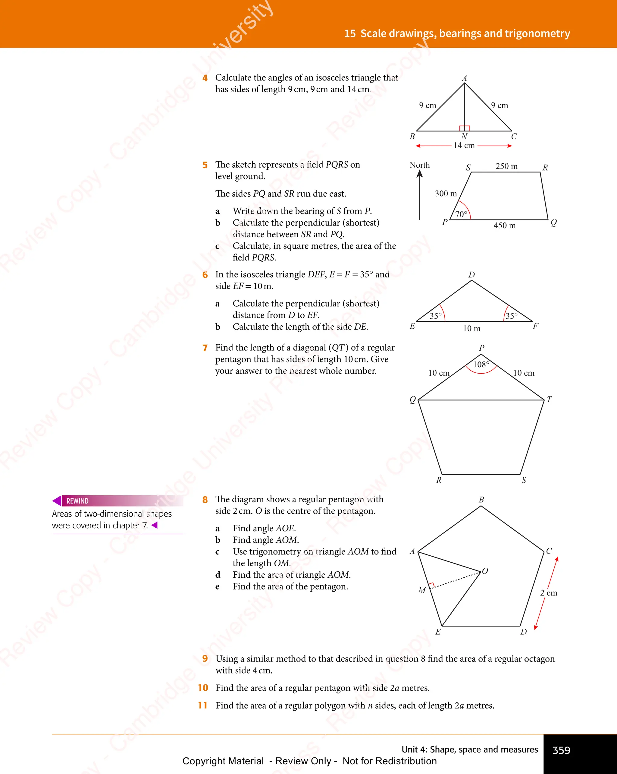 Unit 4: Shape, space and measures 359
15 Scale drawings, bearings and trigonometry
4 Calculate the angles of an isosceles triangle that
has sides of length 9cm, 9cm and 14cm.
14 cm
B C
N
A
9 cm 9 cm
5 The sketch represents a ﬁeld PQRS on
level ground.
The sides PQ and SR run due east.
a Write down the bearing of S from P.
b Calculate the perpendicular (shortest)
distance between SR and PQ.
c Calculate, in square metres, the area of the
ﬁeld PQRS.
70°
300 m
250 m
450 m
North
P Q
R
S
6 In the isosceles triangle DEF, E = F = 35° and
side EF = 10m.
a Calculate the perpendicular (shortest)
distance from D to EF.
b Calculate the length of the side DE.
35° 35°
E F
D
10 m
7 Find the length of a diagonal (QT) of a regular
pentagon that has sides of length 10cm. Give
your answer to the nearest whole number. 10 cm
10 cm
108°
P
Q
R S
T
8 The diagram shows a regular pentagon with
side 2cm. O is the centre of the pentagon.
a Find angle AOE.
b Find angle AOM.
c Use trigonometry on triangle AOM to ﬁnd
the length OM.
d Find the area of triangle AOM.
e Find the area of the pentagon.
2 cm
B
A
E D
C
O
M
9 Using a similar method to that described in question 8 ﬁnd the area of a regular octagon
with side 4cm.
10 Find the area of a regular pentagon with side 2a metres.
11 Find the area of a regular polygon with n sides, each of length 2a metres.
Areas of two-dimensional shapes
were covered in chapter 7. 
REWIND
e
s
s
-
R
e
v
i
e
w
C
o
p
y
-
C
a
m
b
r
i
d
g
e
U
n
i
v
e
r
s
i
t
y
P
r
e
s
s
-
R
e
v
i
e
w
C
o
p
y
R
e
v
i
e
w
C
o
p
y
-
C
a
m
b
r
i
d
g
e
U
n
i
v
e
r
s
i
t
y
P
r
e
s
s
-
R
e
v
i
e
w
C
o
p
y
R
e
v
i
e
w
C
o
p
y
-
C
a
m
b
r
i
d
g
e
U
n
i
v
e
r
s
i
t
y
P
r
e
s
s
-
R
e
v
i
e
w
C
o
p
y
R
e
v
i
e
w
C
o
p
y
-
C
a
m
b
r
i
d
g
e
U
n
i
v
e
r
s
i
t
y
Copyright Material - Review Only - Not for Redistribution
 