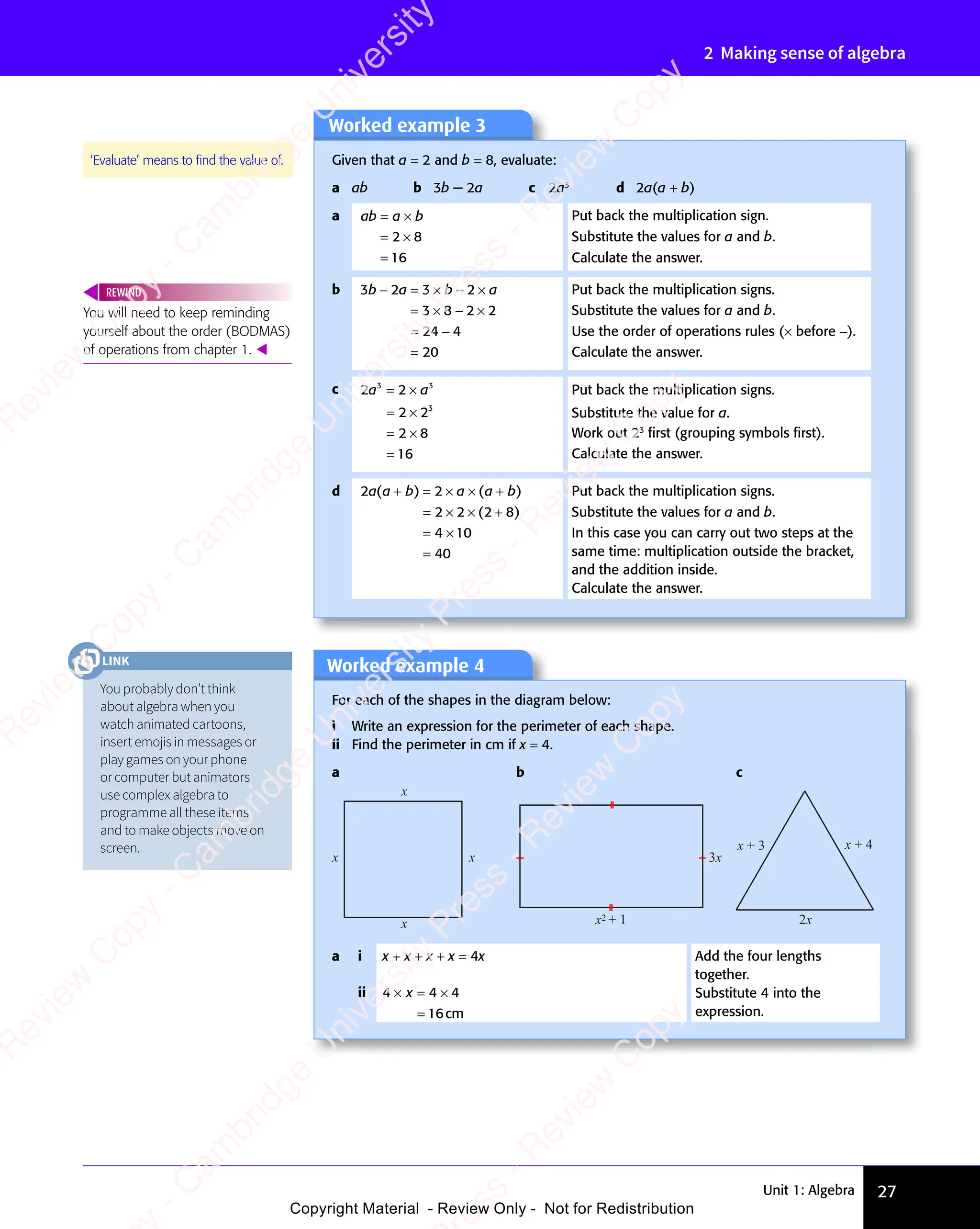 Unit 1: Algebra 27
2 Making sense of algebra
Worked example 3
Given that a = 2 and b = 8, evaluate:
a ab b 3b − 2a c 2a3
d 2a(a + b)
a ab a b
= ×
a b
= ×
a b
= ×
=
2 8
= ×
2 8
= ×
16
Put back the multiplication sign.
Substitute the values for a and b.
Calculate the answer.
b 3 2 3 2
3 8 2 2
24 4
20
b a
3 2
b a
3 2 b a
3 2
b a
3 2
− =
b a
− =
3 2
b a
− =
3 2
b a 3 2
× −
3 2
3 2
b a
3 2
× −
3 2
b a
b a
b a
= ×
3 8
= ×
3 8 − ×
2 2
− ×
2 2
= −
24
= −
=
Put back the multiplication signs.
Substitute the values for a and b.
Use the order of operations rules (× before −).
Calculate the answer.
c 2 2
2 2
2 8
16
3 3
2 2
3 3
2 2
3
a a
2 2
a a
2 2
3 3
a a
3 3
2 2
3 3
2 2
a a
3 3
3 3
= ×
3 3
2 2
3 3
= ×
3 3
a a
= ×
a a
2 2
a a
= ×
2 2
a a
3 3
a a
= ×
3 3
a a
2 2
3 3
a a
3 3
= ×
3 3
2 2
a a
3 3
= ×
2 2
= ×
2 2
= ×
2 8
= ×
2 8
=
Put back the multiplication signs.
Substitute the value for a.
Work out 23
ﬁrst (grouping symbols ﬁrst).
Calculate the answer.
d 2 2
2 2
4 10
40
a a
2 2
a a
2 2
b a
2 2
b a a b
( )
2 2
( )
2 2
a a
( )
a a
2 2
a a
2 2
( )
2 2
a a b a
( )
b a
2 2
b a
2 2
( )
2 2
b a
b a
( )
b a
2 2
b a
2 2
( )
2 2
b a ( )
a b
( )
( )
2 8
( )
2 2
b a
+ =
2 2
b a
2 2
( )
+ =
2 2
( )
2 2
b a
2 2
( )
2 2
b a
+ =
b a
2 2
( )
b a
× ×
b a
× ×
b a a b
( )
a b
( )
= ×
2 2
= ×
2 2 × +
( )
× +
2 8
( )
× +
2 8
( )
= ×
4 1
= ×
4 1
=
Put back the multiplication signs.
Substitute the values for a and b.
In this case you can carry out two steps at the
same time: multiplication outside the bracket,
and the addition inside.
Calculate the answer.
You will need to keep reminding
yourself about the order (BODMAS)
of operations from chapter 1. 
REWIND
‘Evaluate’ means to ﬁnd the value of.
Worked example 4
For each of the shapes in the diagram below:
i Write an expression for the perimeter of each shape.
ii Find the perimeter in cm if x = 4.
a b c
x
x
x
x 3x
x2 + 1
x + 3
2x
x + 4
a i x + x + x + x = 4x Add the four lengths
together.
Substitute 4 into the
expression.
ii 4 4 4
16
4 4
× =
4 4 ×
=
4 4
4 4
4 4
× =
4 4
× =
cm
You probably don’t think
about algebra when you
watch animated cartoons,
insert emojis in messages or
play games on your phone
or computer but animators
use complex algebra to
programme all these items
and to make objects move on
screen.
LINK
e
s
s
-
R
e
v
i
e
w
C
o
p
y
-
C
a
m
b
r
i
d
g
e
U
n
i
v
e
r
s
i
t
y
P
r
e
s
s
-
R
e
v
i
e
w
C
o
p
y
R
e
v
i
e
w
C
o
p
y
-
C
a
m
b
r
i
d
g
e
U
n
i
v
e
r
s
i
t
y
P
r
e
s
s
-
R
e
v
i
e
w
C
o
p
y
R
e
v
i
e
w
C
o
p
y
-
C
a
m
b
r
i
d
g
e
U
n
i
v
e
r
s
i
t
y
P
r
e
s
s
-
R
e
v
i
e
w
C
o
p
y
R
e
v
i
e
w
C
o
p
y
-
C
a
m
b
r
i
d
g
e
U
n
i
v
e
r
s
i
t
y
Copyright Material - Review Only - Not for Redistribution
 