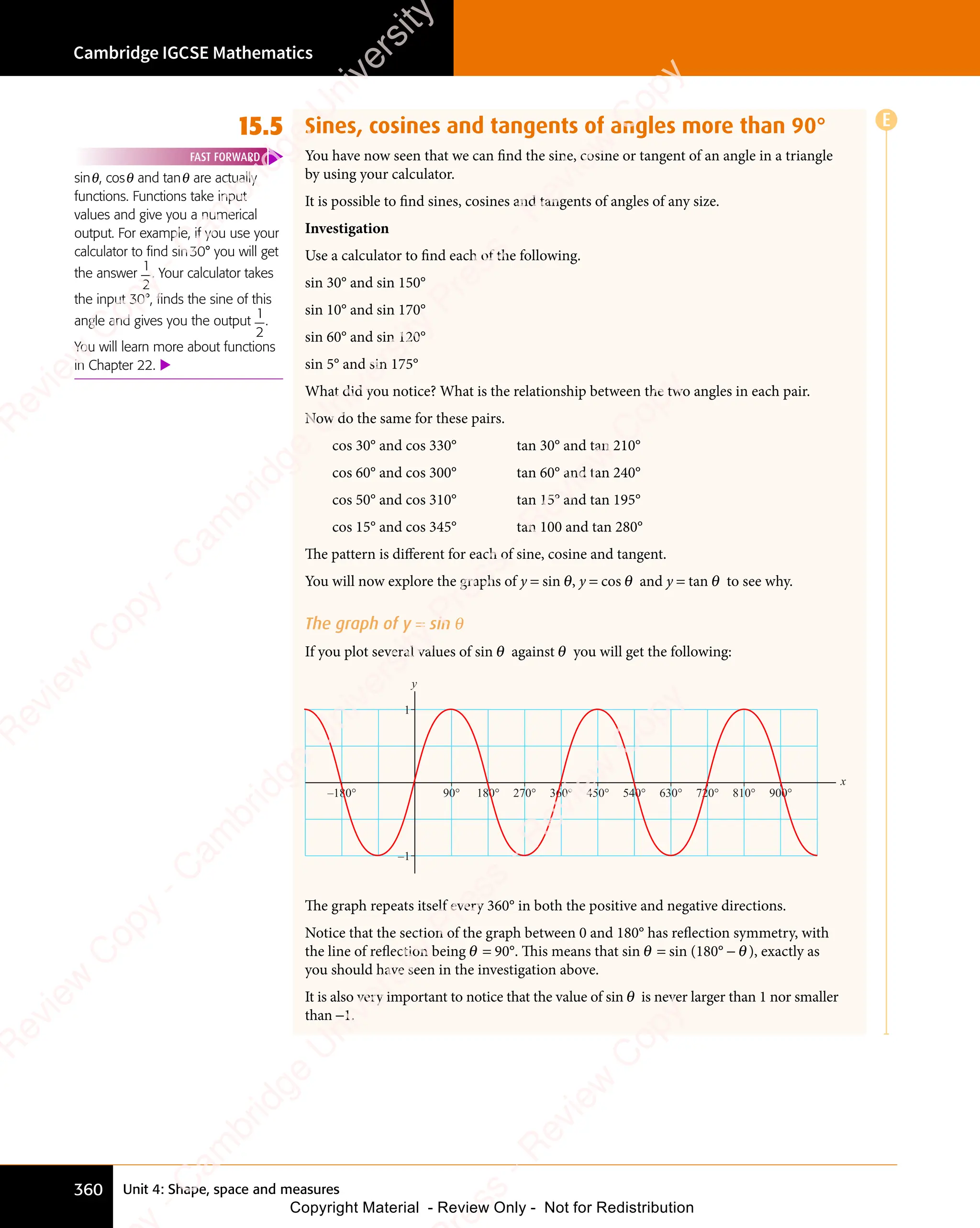 Unit 4: Shape, space and measures
Cambridge IGCSE Mathematics
360
15.5 Sines, cosines and tangents of angles more than 90°
You have now seen that we can find the sine, cosine or tangent of an angle in a triangle
by using your calculator.
It is possible to find sines, cosines and tangents of angles of any size.
Investigation
Use a calculator to find each of the following.
sin 30° and sin 150°
sin 10° and sin 170°
sin 60° and sin 120°
sin 5° and sin 175°
What did you notice? What is the relationship between the two angles in each pair.
Now do the same for these pairs.
cos 30° and cos 330° tan 30° and tan 210°
cos 60° and cos 300° tan 60° and tan 240°
cos 50° and cos 310° tan 15° and tan 195°
cos 15° and cos 345° tan 100 and tan 280°
The pattern is different for each of sine, cosine and tangent.
You will now explore the graphs of y = sin θ, y = cos θ and y = tan θ to see why.
The graph of y = sin θ
If you plot several values of sin θ against θ you will get the following:
x
–180° 360° 720° 900°
1
–1
y
450° 540° 630°
180° 810°
270°
90°
The graph repeats itself every 360° in both the positive and negative directions.
Notice that the section of the graph between 0 and 180° has reflection symmetry, with
the line of reflection being θ = 90°. This means that sin θ = sin (180° - θ), exactly as
you should have seen in the investigation above.
It is also very important to notice that the value of sin θ is never larger than 1 nor smaller
than -1.
sinθ, cosθ and tanθ are actually
functions. Functions take input
values and give you a numerical
output. For example, if you use your
calculator to find sin30° you will get
the answer
1
2
. Your calculator takes
the input 30°, finds the sine of this
angle and gives you the output
1
2
.
You will learn more about functions
in Chapter 22. 
FAST FORWARD
E
e
s
s
-
R
e
v
i
e
w
C
o
p
y
-
C
a
m
b
r
i
d
g
e
U
n
i
v
e
r
s
i
t
y
P
r
e
s
s
-
R
e
v
i
e
w
C
o
p
y
R
e
v
i
e
w
C
o
p
y
-
C
a
m
b
r
i
d
g
e
U
n
i
v
e
r
s
i
t
y
P
r
e
s
s
-
R
e
v
i
e
w
C
o
p
y
R
e
v
i
e
w
C
o
p
y
-
C
a
m
b
r
i
d
g
e
U
n
i
v
e
r
s
i
t
y
P
r
e
s
s
-
R
e
v
i
e
w
C
o
p
y
R
e
v
i
e
w
C
o
p
y
-
C
a
m
b
r
i
d
g
e
U
n
i
v
e
r
s
i
t
y
Copyright Material - Review Only - Not for Redistribution
 