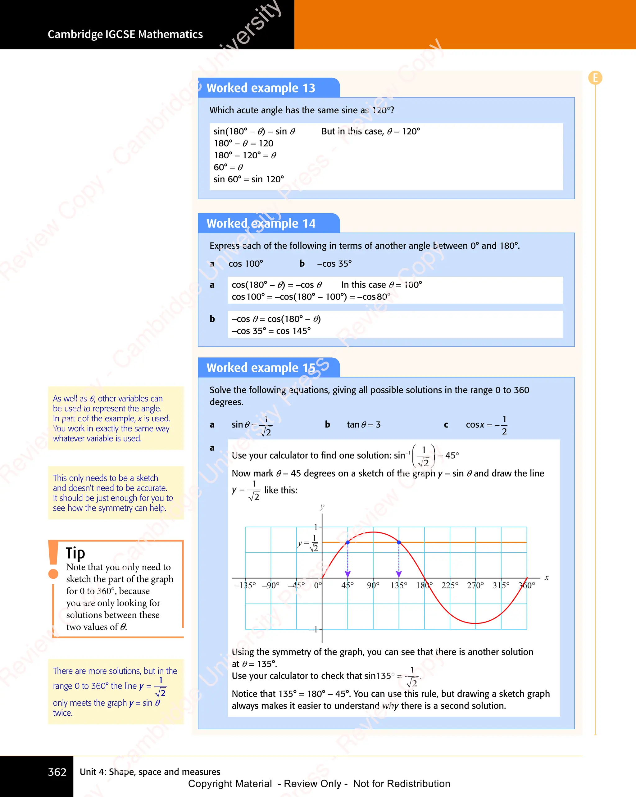 Unit 4: Shape, space and measures
Cambridge IGCSE Mathematics
362
Worked example 13
Which acute angle has the same sine as 120°?
sin(180° - θ) = sin θ But in this case, θ = 120°
180° - θ = 120
180° - 120° = θ
60° = θ
sin 60° = sin 120°
Worked example 14
Express each of the following in terms of another angle between 0° and 180°.
a cos 100° b -cos 35°
a cos(180° - θ) = -cos θ In this case θ = 100°
cos100° = -cos(180° - 100°) = -cos80°
b -cos θ = cos(180° - θ)
-cos 35° = cos 145°
Worked example 15
Solve the following equations, giving all possible solutions in the range 0 to 360
degrees.
a sinθ =
1
2
b tanθ = 3 c cosx = −
1
2
a
Use your calculator to ﬁnd one solution: sin− 




 = °
1 1
2
45
Now mark θ = 45 degrees on a sketch of the graph y = sin θ and draw the line
y =
1
2
like this:
1
–1
y
x
–135° –90° –45° 45° 90° 135° 180° 225° 270° 315° 360°
0°
y =
1
2
√
Using the symmetry of the graph, you can see that there is another solution
at θ = 135°.
Use your calculator to check that sin135
1
2
° = .
Notice that 135° = 180° - 45°. You can use this rule, but drawing a sketch graph
always makes it easier to understand why there is a second solution.
As well as θ, other variables can
be used to represent the angle.
In part cof the example, x is used.
You work in exactly the same way
whatever variable is used.
This only needs to be a sketch
and doesn’t need to be accurate.
It should be just enough for you to
see how the symmetry can help.
Tip
Note that you only need to
sketch the part of the graph
for 0 to 360°, because
you are only looking for
solutions between these
two values of θ.
There are more solutions, but in the
range 0 to 360° the line y =
1
2
only meets the graph y = sin θ
twice.
E
e
s
s
-
R
e
v
i
e
w
C
o
p
y
-
C
a
m
b
r
i
d
g
e
U
n
i
v
e
r
s
i
t
y
P
r
e
s
s
-
R
e
v
i
e
w
C
o
p
y
R
e
v
i
e
w
C
o
p
y
-
C
a
m
b
r
i
d
g
e
U
n
i
v
e
r
s
i
t
y
P
r
e
s
s
-
R
e
v
i
e
w
C
o
p
y
R
e
v
i
e
w
C
o
p
y
-
C
a
m
b
r
i
d
g
e
U
n
i
v
e
r
s
i
t
y
P
r
e
s
s
-
R
e
v
i
e
w
C
o
p
y
R
e
v
i
e
w
C
o
p
y
-
C
a
m
b
r
i
d
g
e
U
n
i
v
e
r
s
i
t
y
Copyright Material - Review Only - Not for Redistribution
 
