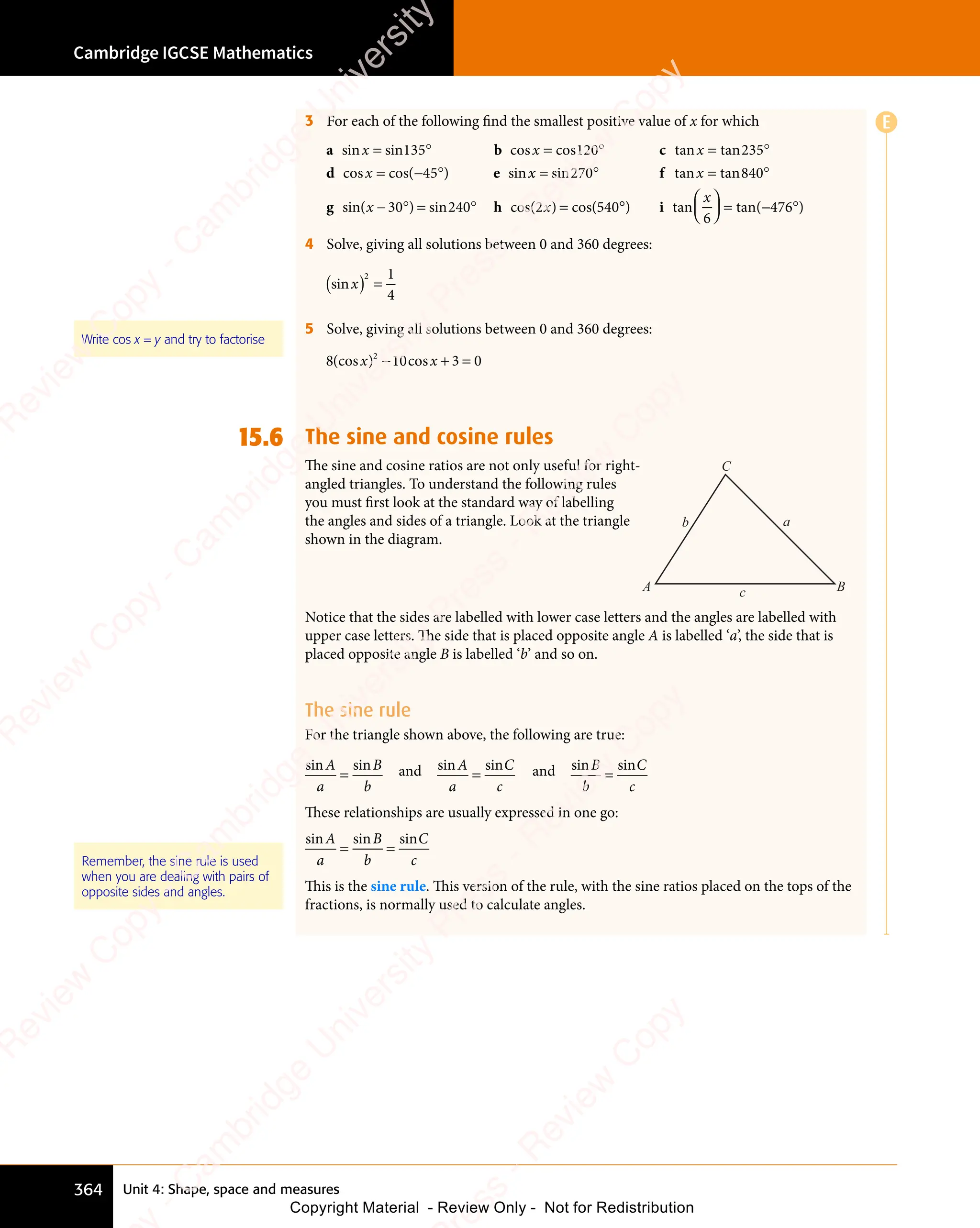 Unit 4: Shape, space and measures
Cambridge IGCSE Mathematics
364
3 For each of the following find the smallest positive value of x for which
a b c
d e
sin s b c
s c
b c
b c
os
b c tan tan
cos cos( ) sin
x x
b c
x x
b c
n s
x x
n sin
x x
b c
co
b c
x x
co
b c
s c
b c
x x
b c
s c n t
n t
s c
s c
= °
n s
= °
in
= °
x x
= °
x x
n s
x x
= °
n s
x x
in
x x
= °
x x
b c
= °
b c
b c
s c
b c
= °
b c
s c
b c
os
b c
= °
os = °
n t
= °
n tan
= °
= −
s c
= −
s cos
= −
( )
= −
( )
( )
( )
x x
135
x x
= °
135
= °
x x
= °
135
x x
= ° b c
120
b c
b c
= °
120
b c
= ° 235
= °
235
= °
( )
45
( ) x x
x
x x
x
x x
= °
x x
= °
x x = °
− °
x x
− °
x x
= °
x x
= °
x x
x x
si
x x
= °
si
= °
x x
= °
si
x x
= °
n t
x x
n t
x x
= °
n t
= °
x x
= °
x x
n t
x x
= ° an
x x
an
x x ta
= °
ta
= °
n
= °
= °
sin( ) s
x x
) s
x x
= °
) s
= °
x x
= °
x x
) s
x x
= °
x x
in
x x
= °
in
= °
x x
= °
in
x x
= ° cos(
x x
cos(
x x) c
=
) cos(
= °
270
= °
x x
n t
270
x x
n t
= °
n t
270
= °
n t
x x
= °
n t
= °
270
x x
= °
x x
n t
= ° 840
= °
840
= °
x x
30
x x
− °
30
− °
x x
− °
30
x x
− °
x x
240
x x
= °
240
= °
x x
= °
240
x x
= ° 2
x x
x x 540
f
n t
n t
x x
n t
x x
n t
g h
x x
x x °
°










 











= − °
) tan tan(
= −
tan(
= − )
) t
) t
x
6
476
4 Solve, giving all solutions between 0 and 360 degrees:
( )
si
( )
n
( )
x
( ) =
2 1
4
5 Solve, giving all solutions between 0 and 360 degrees:
8 3 0
2
(cos ) c
10
) c
2
) c
x x
) c
x x
10
) c
x x
) cos
x x
− +
) c
− +
10
) c
− +
) c
x x
− +
) c
x x
− +
) c
x x
10
) c
x x
) c
− +
) c
10
x x
) cos
x x
− +
x x 3 0
3 0
15.6 The sine and cosine rules
The sine and cosine ratios are not only useful for right-
angled triangles. To understand the following rules
you must ﬁrst look at the standard way of labelling
the angles and sides of a triangle. Look at the triangle
shown in the diagram.
a
c
b
A B
C
Notice that the sides are labelled with lower case letters and the angles are labelled with
upper case letters. The side that is placed opposite angle A is labelled ‘a’, the side that is
placed opposite angle B is labelled ‘b’ and so on.
The sine rule
For the triangle shown above, the following are true:
sin sin
A
n s
n s
a
B
b
= and sin sin
A
n s
n s
a
C
c
= and sin sin
B
n s
n s
b
C
c
=
These relationships are usually expressed in one go:
sin sin sin
A
n s
n s
a
B
b
C
c
= =
= =
This is the sine rule. This version of the rule, with the sine ratios placed on the tops of the
fractions, is normally used to calculate angles.
Write cos x = y and try to factorise
Remember, the sine rule is used
when you are dealing with pairs of
opposite sides and angles.
E
e
s
s
-
R
e
v
i
e
w
C
o
p
y
-
C
a
m
b
r
i
d
g
e
U
n
i
v
e
r
s
i
t
y
P
r
e
s
s
-
R
e
v
i
e
w
C
o
p
y
R
e
v
i
e
w
C
o
p
y
-
C
a
m
b
r
i
d
g
e
U
n
i
v
e
r
s
i
t
y
P
r
e
s
s
-
R
e
v
i
e
w
C
o
p
y
R
e
v
i
e
w
C
o
p
y
-
C
a
m
b
r
i
d
g
e
U
n
i
v
e
r
s
i
t
y
P
r
e
s
s
-
R
e
v
i
e
w
C
o
p
y
R
e
v
i
e
w
C
o
p
y
-
C
a
m
b
r
i
d
g
e
U
n
i
v
e
r
s
i
t
y
Copyright Material - Review Only - Not for Redistribution
 
