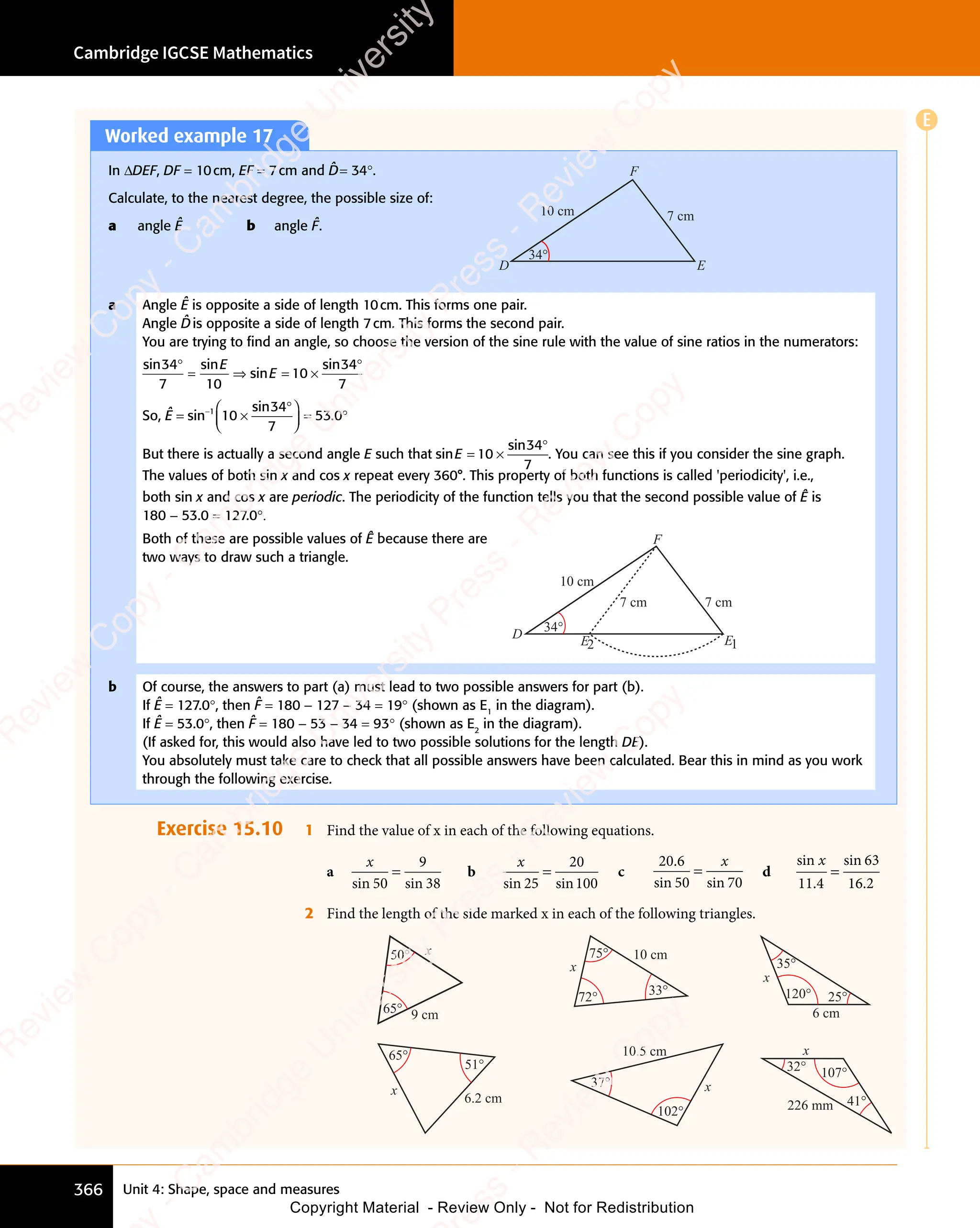 Unit 4: Shape, space and measures
Cambridge IGCSE Mathematics
366
Worked example 17
In ΔDEF, DF = 10cm, EF = 7cm and D̂= 34°.
Calculate, to the nearest degree, the possible size of:
a angle Ê b angle F̂.
D
F
10 cm 7 cm
34°
E
a Angle Ê is opposite a side of length 10cm. This forms one pair.
Angle D̂is opposite a side of length 7cm. This forms the second pair.
You are trying to ﬁnd an angle, so choose the version of the sine rule with the value of sine ratios in the numerators:
sin sin
sin
sin
34
n s
34
n s
7 10
10
34
7
°
n s
n s
= ⇒
= ⇒ = ×
10
= ×
°
E
E
So, Ê = sin
sin
.
−
×
°














= °
1
10
34
7
53
= °
53
= °
0
= °
= °
But there is actually a second angle E such that sin
sin
E = ×
°
10
= ×
10
= ×
34
7
. You can see this if you consider the sine graph.
The values of both sin x and cos x repeat every 360°. This property of both functions is called 'periodicity', i.e.,
both sin x and cos x are periodic. The periodicity of the function tells you that the second possible value of Ê is
180 - 53.0 = 127.0°.
Both of these are possible values of Ê because there are
two ways to draw such a triangle.
D
F
10 cm
7 cm 7 cm
34°
E2 E1
b Of course, the answers to part (a) must lead to two possible answers for part (b).
If Ê = 127.0°, then F̂ = 180 - 127 - 34 = 19° (shown as E1
in the diagram).
If Ê = 53.0°, then F̂ = 180 - 53 - 34 = 93° (shown as E2
in the diagram).
(If asked for, this would also have led to two possible solutions for the length DE).
You absolutely must take care to check that all possible answers have been calculated. Bear this in mind as you work
through the following exercise.
Exercise 15.10 1 Find the value of x in each of the following equations.
a
x
sin 50
9
38
=
sin
b
x
sin 25
20
100
=
sin
c
20.6
sin 50 70
=
x
si
0 7
si
0 7
0 7
0 7
d
sin x
11 4
63
16 2
.
sin
.
=
2 Find the length of the side marked x in each of the following triangles.
50°
65°
x
9 cm
x
10 cm
33°
75°
72°
6 cm
35°
25°
120°
x
6.2 cm
51°
65°
x
10.5 cm
x
102°
37°
226 mm
x
107°
41°
32°
E
e
s
s
-
R
e
v
i
e
w
C
o
p
y
-
C
a
m
b
r
i
d
g
e
U
n
i
v
e
r
s
i
t
y
P
r
e
s
s
-
R
e
v
i
e
w
C
o
p
y
R
e
v
i
e
w
C
o
p
y
-
C
a
m
b
r
i
d
g
e
U
n
i
v
e
r
s
i
t
y
P
r
e
s
s
-
R
e
v
i
e
w
C
o
p
y
R
e
v
i
e
w
C
o
p
y
-
C
a
m
b
r
i
d
g
e
U
n
i
v
e
r
s
i
t
y
P
r
e
s
s
-
R
e
v
i
e
w
C
o
p
y
R
e
v
i
e
w
C
o
p
y
-
C
a
m
b
r
i
d
g
e
U
n
i
v
e
r
s
i
t
y
Copyright Material - Review Only - Not for Redistribution
 