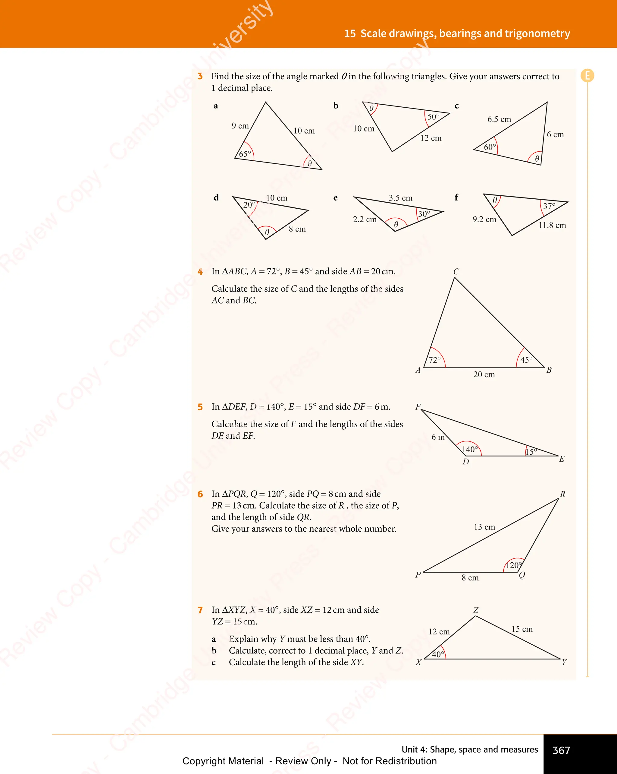 Unit 4: Shape, space and measures 367
15 Scale drawings, bearings and trigonometry
3 Find the size of the angle marked θ in the following triangles. Give your answers correct to
1 decimal place.
a
10 cm
65°
θ
9 cm
b
10 cm
12 cm
50°
θ c
6.5 cm
6 cm
60°
θ
d
θ
20°
10 cm
8 cm
e
30°
θ
3.5 cm
2.2 cm
f
9.2 cm
37°
θ
11.8 cm
4 In ΔABC, A = 72°, B = 45° and side AB = 20cm.
Calculate the size of C and the lengths of the sides
AC and BC.
A
C
20 cm
72° 45°
B
5 In ΔDEF, D = 140°, E = 15° and side DF = 6m.
Calculate the size of F and the lengths of the sides
DE and EF.
E
D
F
6 m
15°
140°
6 In ΔPQR, Q = 120°, side PQ = 8cm and side
PR = 13cm. Calculate the size of R , the size of P,
and the length of side QR.
Give your answers to the nearest whole number.
Q
P
R
120°
8 cm
13 cm
7 In ΔXYZ, X = 40°, side XZ = 12cm and side
YZ = 15cm.
a Explain why Y must be less than 40°.
b Calculate, correct to 1 decimal place, Y and Z.
c Calculate the length of the side XY. Y
X
Z
15 cm
12 cm
40°
E
e
s
s
-
R
e
v
i
e
w
C
o
p
y
-
C
a
m
b
r
i
d
g
e
U
n
i
v
e
r
s
i
t
y
P
r
e
s
s
-
R
e
v
i
e
w
C
o
p
y
R
e
v
i
e
w
C
o
p
y
-
C
a
m
b
r
i
d
g
e
U
n
i
v
e
r
s
i
t
y
P
r
e
s
s
-
R
e
v
i
e
w
C
o
p
y
R
e
v
i
e
w
C
o
p
y
-
C
a
m
b
r
i
d
g
e
U
n
i
v
e
r
s
i
t
y
P
r
e
s
s
-
R
e
v
i
e
w
C
o
p
y
R
e
v
i
e
w
C
o
p
y
-
C
a
m
b
r
i
d
g
e
U
n
i
v
e
r
s
i
t
y
Copyright Material - Review Only - Not for Redistribution
 