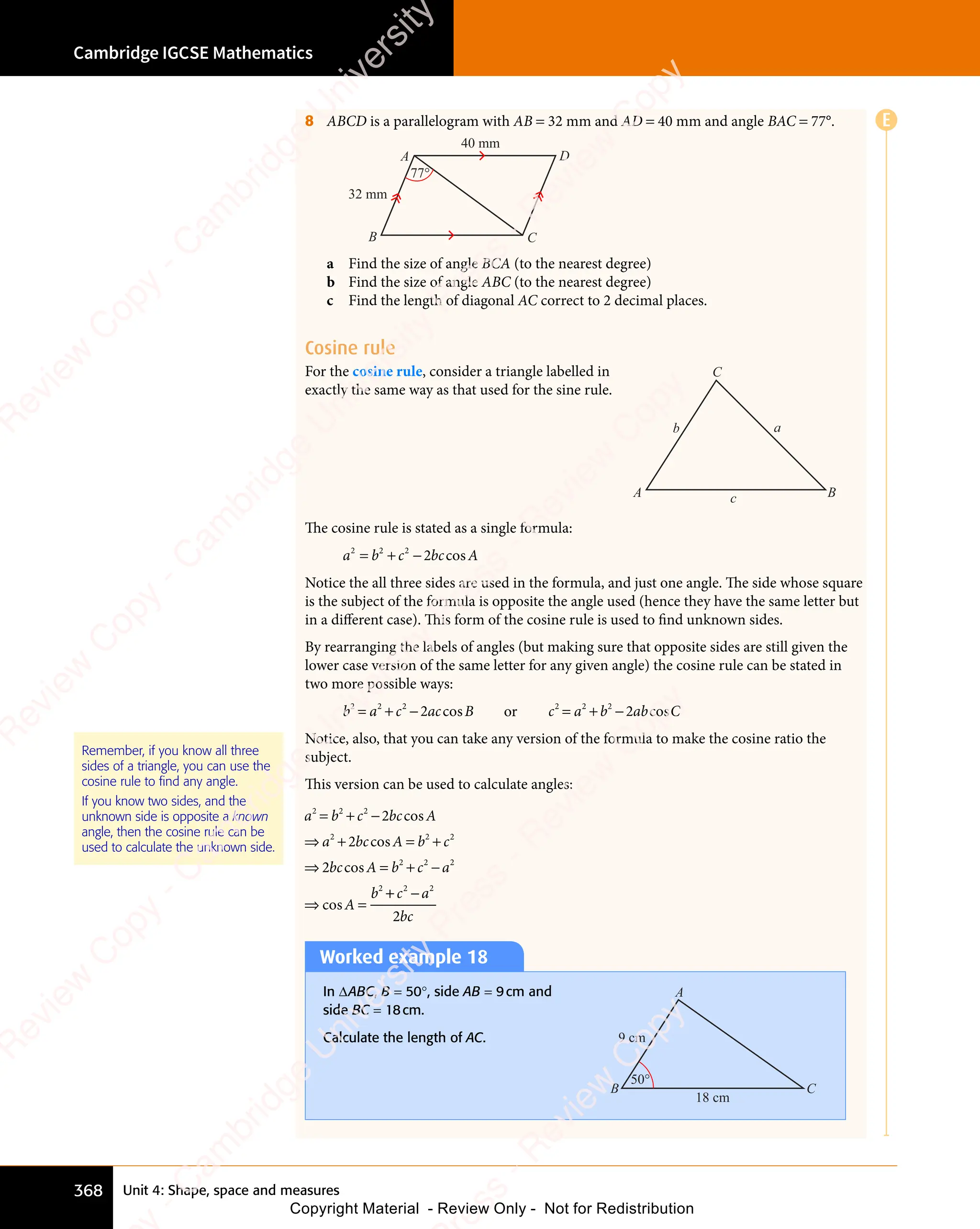 Unit 4: Shape, space and measures
Cambridge IGCSE Mathematics
368
8 ABCD is a parallelogram with AB = 32 mm and AD = 40 mm and angle BAC = 77°.
A
B C
D
32 mm
77°
40 mm
a Find the size of angle BCA (to the nearest degree)
b Find the size of angle ABC (to the nearest degree)
c Find the length of diagonal AC correct to 2 decimal places.
Cosine rule
For the cosine rule, consider a triangle labelled in
exactly the same way as that used for the sine rule.
a
c
b
A B
C
The cosine rule is stated as a single formula:
a b c bc A
2 2
a b
2 2
a b 2
c b
c b
c b
c b
= +
a b
= +
a b
2 2
= +
a b
2 2
= +
2 2
c b
c bc A
co
c A
c A
c A
Notice the all three sides are used in the formula, and just one angle. The side whose square
is the subject of the formula is opposite the angle used (hence they have the same letter but
in a different case). This form of the cosine rule is used to ﬁnd unknown sides.
By rearranging the labels of angles (but making sure that opposite sides are still given the
lower case version of the same letter for any given angle) the cosine rule can be stated in
two more possible ways:
b a c ac B
2 2
b a
2 2
b a 2
2
c a
c a
= +
b a
= +
b a
2 2
= +
b a
2 2
= +
2 2
c a
c ac B
co
c B
c B
c B or c a b ab C
2 2 2
b a
b a
b a
b a
= +
c a
= +
c a
2 2
= +b a
b ab C
co
b C
b C
b C
Notice, also, that you can take any version of the formula to make the cosine ratio the
subject.
This version can be used to calculate angles:
a b c bc A
a bc A b c
bc A b c a
A
b
2 2
a b
2 2
a b 2
c b
c b
2 2
a b
2 2
a bc A
2 2
b c
2 2
b c2
2 2 2
2
c b
c b
a b
a b
a b
2 2
a b
2 2
2
= +
a b
= +
a b
2 2
= +
a b
2 2
= +
2 2
c b
c b
⇒ +
a b
⇒ +
a b
a b
2 2
a b
⇒ +
a b
2 2
= +
b c
= +
b c
2 2
= +
b c
2 2
b c
= +
2 2
⇒ =
bc
⇒ =
A b
⇒ =
A b
2
⇒ = + −
c a
+ −
c a
2 2
+ −
2 2
⇒ =
A
⇒ =
c A
co
c A
c A
c A
c A
co
c A
c A
c A
⇒ =
co
⇒ =
⇒ =
⇒ =
⇒ =
co
⇒ =
⇒ =
⇒ =
+ −
+
+ −
+ c a
+ −
c a
+ −
bc
2 2
+ −
2 2
+ −
2
Remember, if you know all three
sides of a triangle, you can use the
cosine rule to find any angle.
If you know two sides, and the
unknown side is opposite a known
angle, then the cosine rule can be
used to calculate the unknown side.
Worked example 18
In ΔABC, B = 50°, side AB = 9cm and
side BC = 18cm.
Calculate the length of AC.
18 cm
9 cm
C
B
A
50°
E
e
s
s
-
R
e
v
i
e
w
C
o
p
y
-
C
a
m
b
r
i
d
g
e
U
n
i
v
e
r
s
i
t
y
P
r
e
s
s
-
R
e
v
i
e
w
C
o
p
y
R
e
v
i
e
w
C
o
p
y
-
C
a
m
b
r
i
d
g
e
U
n
i
v
e
r
s
i
t
y
P
r
e
s
s
-
R
e
v
i
e
w
C
o
p
y
R
e
v
i
e
w
C
o
p
y
-
C
a
m
b
r
i
d
g
e
U
n
i
v
e
r
s
i
t
y
P
r
e
s
s
-
R
e
v
i
e
w
C
o
p
y
R
e
v
i
e
w
C
o
p
y
-
C
a
m
b
r
i
d
g
e
U
n
i
v
e
r
s
i
t
y
Copyright Material - Review Only - Not for Redistribution
 