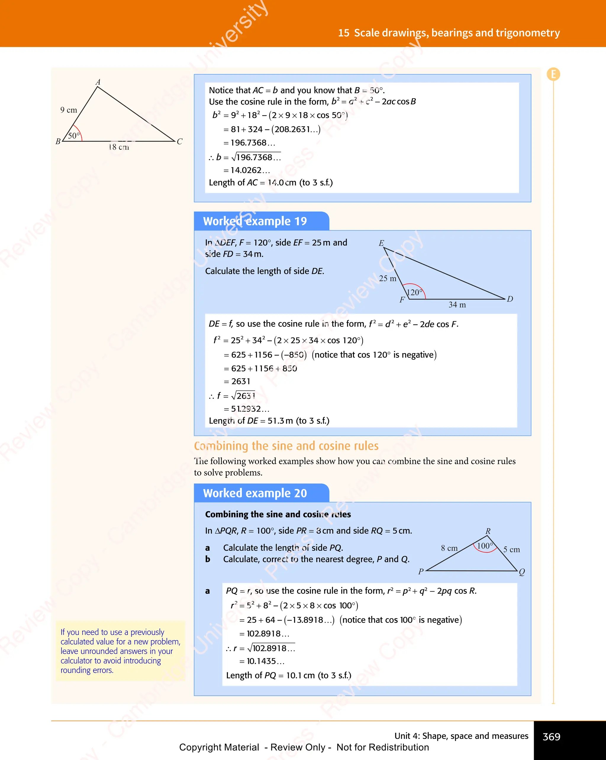 Unit 4: Shape, space and measures 369
15 Scale drawings, bearings and trigonometry
Worked example 19
In ΔDEF, F = 120°, side EF = 25m and
side FD = 34m.
Calculate the length of side DE.
34 m
25 m
D
F
E
120°
DE = f, so use the cosine rule in the form, f d e de F
e de F
e d
2 2
f d
2 2
f d 2
e d
e d
e d
e de F
cos
e F
= +
f d
= +
f d
2 2
= +
f d
2 2
= +
2 2
e d
e d .
f 2 2 2
25
2 2
25
2 2
34
625 1156
= +
2 2
= +
25
= +
2 2
25
2 2
= +
25 ( )
2 2
( )
5 3
( )
4
( )
cos 12
( )
× × ×
( )
2 2
× × ×
2 2
( )
× × ×
5 3
× × ×
5 3
( )
× × ×
4
× × ×
( )
× × × °
( )
= +
625
= + ( )
85
( )
–
– –
( )
– –
( )
( )
( )
( )
( )
625 1156 85
2631
2631
512932
0
( )
notice that
( )
cos 12
( )
c
cos 12
c
( )
cos 12 is negativ
( )
e
( )
0
( )
°
( )
= +
625
= + +
=
∴ =
= .
f
∴ =
∴ =
…
Length of DE = 51.3m (to 3 s.f.)
Worked example 20
Combining the sine and cosine rules
In ΔPQR, R = 100°, side PR = 8cm and side RQ = 5cm.
a Calculate the length of side PQ.
b Calculate, correct to the nearest degree, P and Q.
100° 5 cm
8 cm
P Q
R
a PQ = r, so use the cosine rule in the form, r2
= p2
+ q2
- 2pq cos R.
r2 2 2
5 8
2 2
5 8
2 2
25 64
= +
2 2
= +
5 8
= +
5 8
2 2
5 8
2 2
= +
5 8 ( )
2 5
( )
8
( )
cos
( )
1
( )
× ×
( )
2 5
× ×
2 5
( )
× × × °
( )
cos
× °
( )
× °
1
× °
( )
× °
= +
25
= + ( )
13
( )
8918
( )
–
– –
( )
– –
( )
( )
( )
( )
00
( )
× °
( )
00
× °
( )
( )
( )
1 2 8918
1 2 8918
1 1435
0
1 2
1 2
1 2
1 2
0
( )
notice that co
( )
s 1
( )
s
s 1
s
( )
s 1 is negativ
( )
e
( )
00
( )
°
( )
=
=
.
.
…
∴ …
∴ …
1 2
∴ …
8918
∴ …
0
∴ …
1 2
1 2
∴ …
=
∴ …
.
∴ …
…
r
∴ …
∴ …
Length of PQ = 10.1cm (to 3 s.f.)
If you need to use a previously
calculated value for a new problem,
leave unrounded answers in your
calculator to avoid introducing
rounding errors.
Combining the sine and cosine rules
The following worked examples show how you can combine the sine and cosine rules
to solve problems.
Notice that AC = b and you know that B = 50°.
Use the cosine rule in the form, b a c ac B
2 2
b a
2 2
b a 2
c a
c a
2
c a
c a
= +
b a
= +
b a
2 2
= +
b a
2 2
= +
2 2
c a
c ac B
cos
c B
b
b
2 2 2
9 1
2 2
9 1
2 2
8 2
2
8 2
81 324
196 7368
= +
2 2
= +
9 1
= +
9 1
2 2
9 1
2 2
= +
9 1 ( )
8 2
( )
8 2 9 1
( )
8
( )
cos
( )
5
( )
× ×
( )
9 1
× ×
9 1
( )
× × × °
( )
cos
× °
( )
× °
5
× °
( )
× °
= +
81
= + ( )
2 8
( )
2631
( )
=
=
8 2
8 2
( )
– .
( )
2 8
( )
– .
( )
– .
( )
– .
2 8
( )
– .
( )
.
( )
( )
× °
( )
× °
( )
2 8
( )
2 8
( )
( )
( )
2 8
( )
2 8
( )
2 8
( )
– .
( )
2 8
( )
2 8
– .
( )
( )
( )
…
∴ 196
1
196
1 7368
14 262
.
.
…
…
= 0
Length of AC = 14.0cm (to 3 s.f.)
18 cm
9 cm
C
B
A
50°
E
e
s
s
-
R
e
v
i
e
w
C
o
p
y
-
C
a
m
b
r
i
d
g
e
U
n
i
v
e
r
s
i
t
y
P
r
e
s
s
-
R
e
v
i
e
w
C
o
p
y
R
e
v
i
e
w
C
o
p
y
-
C
a
m
b
r
i
d
g
e
U
n
i
v
e
r
s
i
t
y
P
r
e
s
s
-
R
e
v
i
e
w
C
o
p
y
R
e
v
i
e
w
C
o
p
y
-
C
a
m
b
r
i
d
g
e
U
n
i
v
e
r
s
i
t
y
P
r
e
s
s
-
R
e
v
i
e
w
C
o
p
y
R
e
v
i
e
w
C
o
p
y
-
C
a
m
b
r
i
d
g
e
U
n
i
v
e
r
s
i
t
y
Copyright Material - Review Only - Not for Redistribution
 