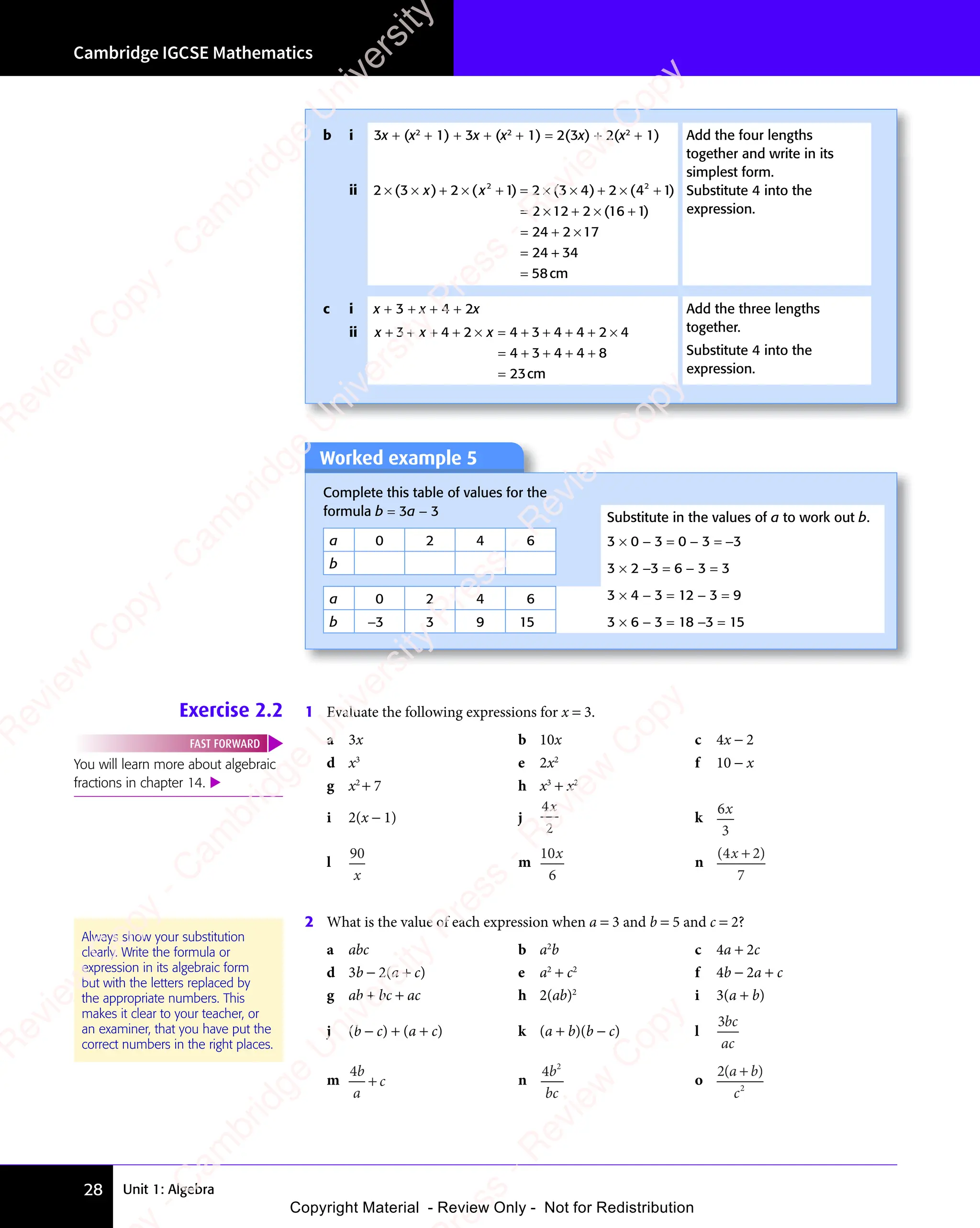 Unit 1: Algebra
Cambridge IGCSE Mathematics
28
Worked example 5
Complete this table of values for the
formula b = 3a − 3 Substitute in the values of a to work out b.
a 0 2 4 6 3 × 0 − 3 = 0 − 3 = −3
3 × 2 −3 = 6 − 3 = 3
3 × 4 − 3 = 12 − 3 = 9
3 × 6 − 3 = 18 −3 = 15
b
a 0 2 4 6
b −3 3 9 15
Exercise 2.2 1 Evaluate the following expressions for x = 3.
a 3x b 10x c 4x − 2
d x3
e 2x2
f 10 − x
g x2
+ 7 h x3
+ x2
i 2(x − 1) j
4
2
x
k
6
3
x
l
90
x
m
10
6
x
n
( )
( )
4 2
( )
7
( )
( )
( )
4 2
( )
4 2
( )
4 2
( )
4 2
2 What is the value of each expression when a = 3 and b = 5 and c = 2?
a abc b a2
b c 4a + 2c
d 3b − 2(a + c) e a2
+ c2
f 4b − 2a + c
g ab + bc + ac h 2(ab)2
i 3(a + b)
j (b − c) + (a + c) k (a + b)(b − c) l
3bc
ac
m
4b
a
c
+ n
4 2
b
bc
o
2
2
( )
a b
( )
a b
( )
c
( )
a b
( )
a b
You will learn more about algebraic
fractions in chapter 14. 
FAST FORWARD
Always show your substitution
clearly. Write the formula or
expression in its algebraic form
but with the letters replaced by
the appropriate numbers. This
makes it clear to your teacher, or
an examiner, that you have put the
correct numbers in the right places.
b i 3x + (x2
+ 1) + 3x + (x2
+ 1) = 2(3x) + 2(x2
+ 1) Add the four lengths
together and write in its
simplest form.
Substitute 4 into the
expression.
ii 2 3 2 1 2 3 4 2
2 12 2
24 2 17
24
2 2
2 3
2 2
4 2
2 2
2 3
× ×
2 3 + ×
2 1
+ ×
2 1
+ =
2 2
+ = 2 3
× ×
2 3
2 3
2 2
× ×
2 3
2 2
+ ×
4 2
+ ×
4 2
2 2
+ ×
2 2
4 2
2 2
+ ×
4 2
2 2
= ×
2 1
= ×
2 1 + ×
2 2
+ ×
2 2
= +
24
= + 2 1
2 1
=
( )
2 3
( )
2 3
× ×
( )
2 3
× ×
( )
2 3
× × ( )
2 1
( )
2 1
2 2
( )
2 2
2 1
2 2
2 1
( )
2 2
+ =
( )
+ =
2 1
+ =
2 1
( )
+ =
2 2
+ =
( )
2 2
+ =
2 1
2 2
+ =
2 1
2 2
( )
2 2
2 1
+ =
2 2
( )
2 3
( )
2 3 4 2
( )
4 2
2 2
( )
2 2
2 3
2 2
( )
2 3
2 2
4 2
2 2
( )
4 2
2 2
× ×
( )
2 3
× ×
( )
2 3
× ×
2 2
× ×
2 2
( )
× ×
2 3
2 2
× ×
2 2
( )
2 3
2 2
2 3
× ×
2 2
( )
4 1
( )
2 2
( )
2 2
4 1
2 2
4 1
( )
2 2
4 1
4 1
( )
( )
16
( )
1
( )
+
( )
x x
2 1
x x
+ ×
x x
2 1
+ ×
2 1
x x
+ ×
( )
x x
( ) 2 1
( )
2 1
x x
2 1
( )
+
+
=
34
58cm
c i x + 3 + x + 4 + 2x Add the three lengths
together.
Substitute 4 into the
expression.
ii x x x
+ +
x x
+ +
x x + + × =
x
× = + + + ×
= + + + +
=
3 4
x x
3 4
x x
+ +
3 4
+ +
x x
+ +
x x
3 4
x x
+ + + +
3 4
+ + 2 4 3
+
4 3 4 4 2
+ + +
4 4 2
+ + + 4
4 3 4
= +
4 3 4
= + + + +
4 3 4
+ + +
4 8
+ + +
4 8
+ + +
23cm
e
s
s
-
R
e
v
i
e
w
C
o
p
y
-
C
a
m
b
r
i
d
g
e
U
n
i
v
e
r
s
i
t
y
P
r
e
s
s
-
R
e
v
i
e
w
C
o
p
y
R
e
v
i
e
w
C
o
p
y
-
C
a
m
b
r
i
d
g
e
U
n
i
v
e
r
s
i
t
y
P
r
e
s
s
-
R
e
v
i
e
w
C
o
p
y
R
e
v
i
e
w
C
o
p
y
-
C
a
m
b
r
i
d
g
e
U
n
i
v
e
r
s
i
t
y
P
r
e
s
s
-
R
e
v
i
e
w
C
o
p
y
R
e
v
i
e
w
C
o
p
y
-
C
a
m
b
r
i
d
g
e
U
n
i
v
e
r
s
i
t
y
Copyright Material - Review Only - Not for Redistribution
 