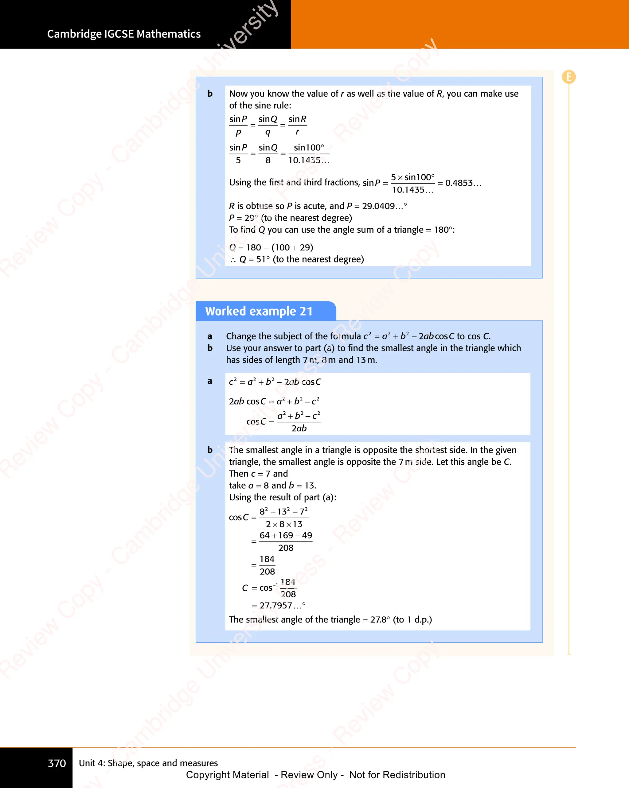 Unit 4: Shape, space and measures
Cambridge IGCSE Mathematics
370
Worked example 21
a Change the subject of the formula c a b ab C
2 2
c a
2 2
c a 2
b a
b a
b a
b a
= +
c a
= +
c a
2 2
= +
c a
2 2
= +
2 2
b a
b ab C
cos
b C to cos C.
b Use your answer to part (a) to ﬁnd the smallest angle in the triangle which
has sides of length 7m, 8m and 13m.
a c a b ab C
2 2
c a
2 2
c a 2
b a
b a
b a
b a
= +
c a
= +
c a
2 2
= +
c a
2 2
= +
2 2
b a
b ab C
cos
b C
2
2
2 2 2
2 2 2
ab C a b c
2 2
b c
2 2
C
a b
2 2
a b
2 2
c
ab
cos
cos
= +
2 2
= +
2 2
C a
= +
C a b c
b c
=
+ −
2 2
+ −
a b
+ −
a b
2 2
a b
2 2
+ −
2 2
a b
b The smallest angle in a triangle is opposite the shortest side. In the given
triangle, the smallest angle is opposite the 7m side. Let this angle be C.
Then c = 7 and
take a = 8 and b = 13.
Using the result of part (a):
cosC =
+ −
× ×
=
+ −
=
8 1
+ −
8 1
+ −
3 7
+ −
3 7
+ −
2 8
× ×
2 8
× ×13
64 169
+ −
169
+ − 49
208
184
208
2 2
+ −
2 2
8 1
2 2
8 1
+ −
8 1
+ −
2 2
8 13 7
2 2
3 7
+ −
3 7
+ −
2 2
+ −
3 72
C =
=
−
cos
.
1 184
208
27 7957…°
The smallest angle of the triangle = 27.8° (to 1 d.p.)
b Now you know the value of r as well as the value of R, you can make use
of the sine rule:
sin sin sin
P
n s
n s
p
Q
q
R
r
= =
= =
sin sin sin
.
P Q
n s
P Q
n sin
P Q
5 8 10 1435
= =
= =
100°
…
Using the ﬁrst and third fractions, sinP =
×
=
5 100
10 1435
0 4853
sin
.
.
°
…
…
R is obtuse so P is acute, and P = 29.0409…°
P = 29° (to the nearest degree)
To ﬁnd Q you can use the angle sum of a triangle = 180°:
Q = 180 - (100 + 29)
∴ Q = 51° (to the nearest degree)
E
e
s
s
-
R
e
v
i
e
w
C
o
p
y
-
C
a
m
b
r
i
d
g
e
U
n
i
v
e
r
s
i
t
y
P
r
e
s
s
-
R
e
v
i
e
w
C
o
p
y
R
e
v
i
e
w
C
o
p
y
-
C
a
m
b
r
i
d
g
e
U
n
i
v
e
r
s
i
t
y
P
r
e
s
s
-
R
e
v
i
e
w
C
o
p
y
R
e
v
i
e
w
C
o
p
y
-
C
a
m
b
r
i
d
g
e
U
n
i
v
e
r
s
i
t
y
P
r
e
s
s
-
R
e
v
i
e
w
C
o
p
y
R
e
v
i
e
w
C
o
p
y
-
C
a
m
b
r
i
d
g
e
U
n
i
v
e
r
s
i
t
y
Copyright Material - Review Only - Not for Redistribution
 