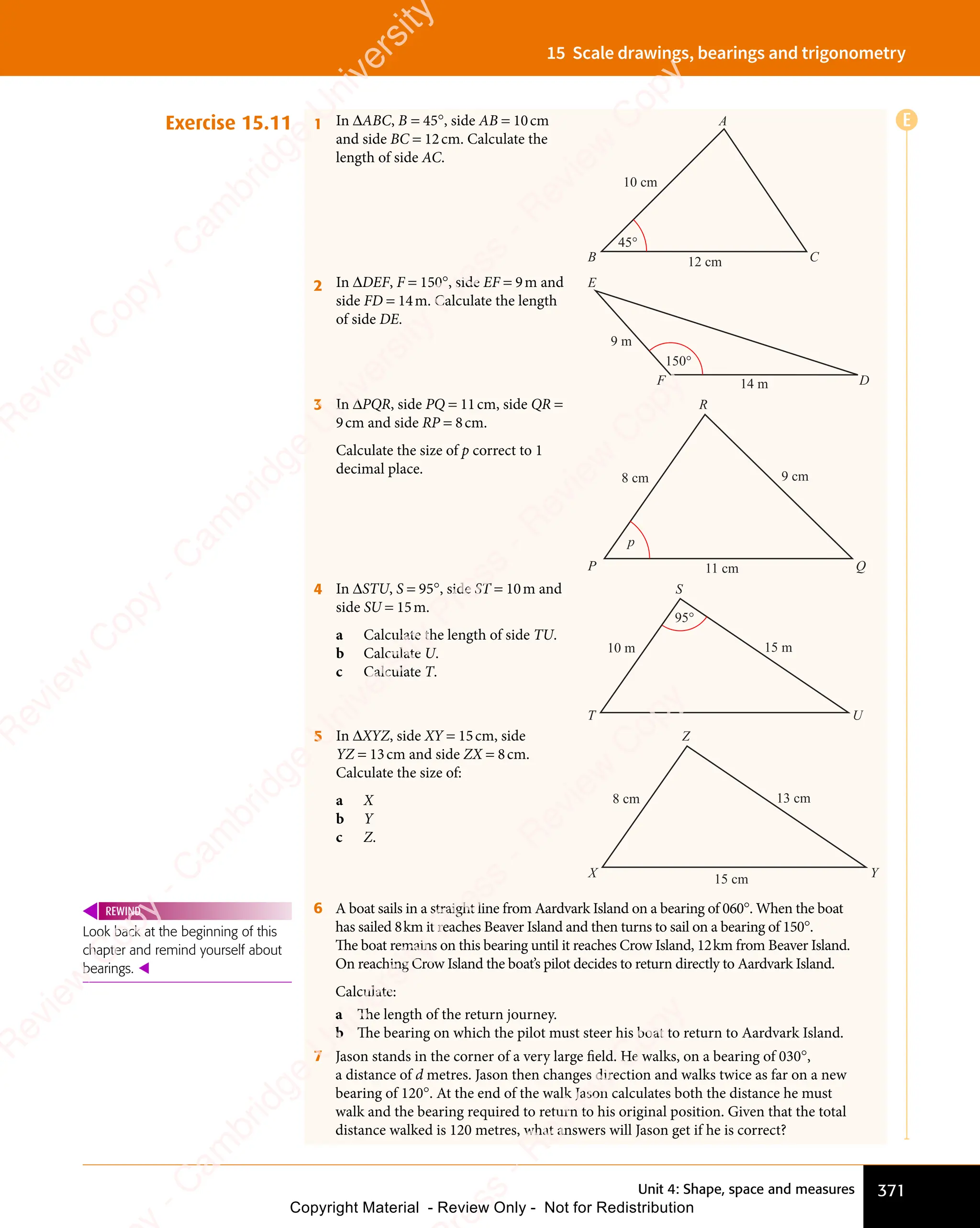 Unit 4: Shape, space and measures 371
15 Scale drawings, bearings and trigonometry
Exercise 15.11 1 In ΔABC, B = 45°, side AB = 10cm
and side BC = 12cm. Calculate the
length of side AC.
A
C
B
45°
10 cm
12 cm
2 In ΔDEF, F = 150°, side EF = 9m and
side FD = 14m. Calculate the length
of side DE.
E
D
F
150°
9 m
14 m
3 In ΔPQR, side PQ = 11cm, side QR =
9cm and side RP = 8cm.
Calculate the size of p correct to 1
decimal place.
R
Q
P
9 cm
11 cm
8 cm
p
4 In ΔSTU, S = 95°, side ST = 10m and
side SU = 15m.
a Calculate the length of side TU.
b Calculate U.
c Calculate T.
S
U
T
10 m 15 m
95°
5 In ΔXYZ, side XY = 15cm, side
YZ = 13cm and side ZX = 8cm.
Calculate the size of:
a X
b Y
c Z.
Z
Y
X 15 cm
8 cm 13 cm
6 A boat sails in a straight line from Aardvark Island on a bearing of 060°. When the boat
has sailed 8km it reaches Beaver Island and then turns to sail on a bearing of 150°.
The boat remains on this bearing until it reaches Crow Island, 12km from Beaver Island.
On reaching Crow Island the boat’s pilot decides to return directly to Aardvark Island.
Calculate:
a The length of the return journey.
b The bearing on which the pilot must steer his boat to return to Aardvark Island.
7 Jason stands in the corner of a very large ﬁeld. He walks, on a bearing of 030°,
a distance of d metres. Jason then changes direction and walks twice as far on a new
bearing of 120°. At the end of the walk Jason calculates both the distance he must
walk and the bearing required to return to his original position. Given that the total
distance walked is 120 metres, what answers will Jason get if he is correct?
Look back at the beginning of this
chapter and remind yourself about
bearings. 
REWIND
E
e
s
s
-
R
e
v
i
e
w
C
o
p
y
-
C
a
m
b
r
i
d
g
e
U
n
i
v
e
r
s
i
t
y
P
r
e
s
s
-
R
e
v
i
e
w
C
o
p
y
R
e
v
i
e
w
C
o
p
y
-
C
a
m
b
r
i
d
g
e
U
n
i
v
e
r
s
i
t
y
P
r
e
s
s
-
R
e
v
i
e
w
C
o
p
y
R
e
v
i
e
w
C
o
p
y
-
C
a
m
b
r
i
d
g
e
U
n
i
v
e
r
s
i
t
y
P
r
e
s
s
-
R
e
v
i
e
w
C
o
p
y
R
e
v
i
e
w
C
o
p
y
-
C
a
m
b
r
i
d
g
e
U
n
i
v
e
r
s
i
t
y
Copyright Material - Review Only - Not for Redistribution
 