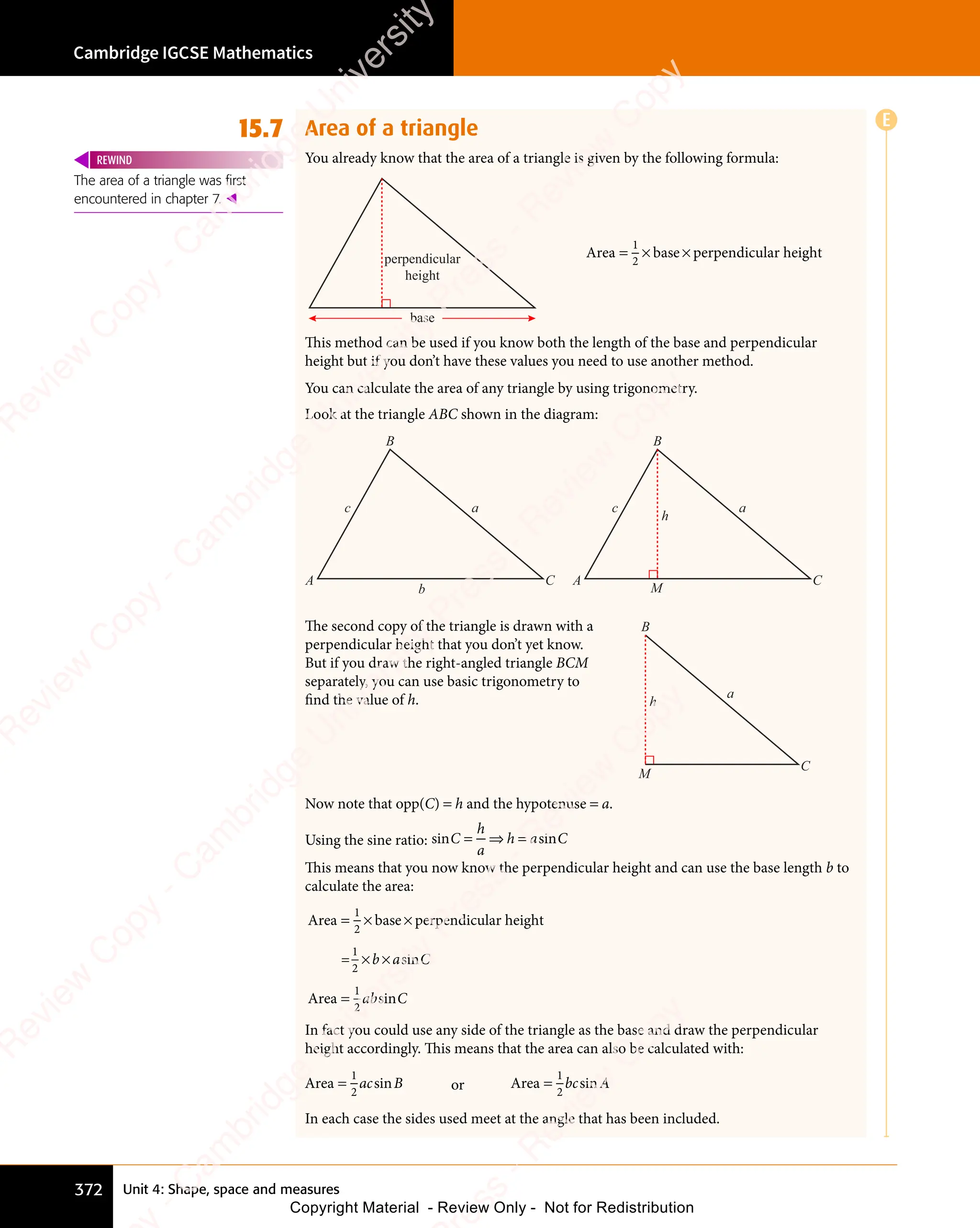 Unit 4: Shape, space and measures
Cambridge IGCSE Mathematics
372
15.7 Area of a triangle
You already know that the area of a triangle is given by the following formula:
perpendicular
height
base
Area base perpendicular height
= ×
= × ×
1
2
This method can be used if you know both the length of the base and perpendicular
height but if you don’t have these values you need to use another method.
You can calculate the area of any triangle by using trigonometry.
Look at the triangle ABC shown in the diagram:
A C
B
M
c a
h
A C
B
b
c a
The second copy of the triangle is drawn with a
perpendicular height that you don’t yet know.
But if you draw the right-angled triangle BCM
separately, you can use basic trigonometry to
ﬁnd the value of h.
C
B
M
a
h
Now note that opp(C) = h and the hypotenuse = a.
Using the sine ratio: sin sin
C
n s
n s
h
a
h a
n s
h a
n s C
= ⇒
n s
= ⇒
n s
n s
= ⇒
n s
h a
n s
h a
This means that you now know the perpendicular height and can use the base length b to
calculate the area:
Area base perpendicular height
=
Area
= ×
= × ×
× ×
=
1
2
1
2
1
2
b a
× ×
b a
× × C
ab C
sin
sin
In fact you could use any side of the triangle as the base and draw the perpendicular
height accordingly. This means that the area can also be calculated with:
Area =
1
2
ac B
sin or Area =
1
2
bc A
sin
In each case the sides used meet at the angle that has been included.
The area of a triangle was first
encountered in chapter 7. 
REWIND
E
e
s
s
-
R
e
v
i
e
w
C
o
p
y
-
C
a
m
b
r
i
d
g
e
U
n
i
v
e
r
s
i
t
y
P
r
e
s
s
-
R
e
v
i
e
w
C
o
p
y
R
e
v
i
e
w
C
o
p
y
-
C
a
m
b
r
i
d
g
e
U
n
i
v
e
r
s
i
t
y
P
r
e
s
s
-
R
e
v
i
e
w
C
o
p
y
R
e
v
i
e
w
C
o
p
y
-
C
a
m
b
r
i
d
g
e
U
n
i
v
e
r
s
i
t
y
P
r
e
s
s
-
R
e
v
i
e
w
C
o
p
y
R
e
v
i
e
w
C
o
p
y
-
C
a
m
b
r
i
d
g
e
U
n
i
v
e
r
s
i
t
y
Copyright Material - Review Only - Not for Redistribution
 