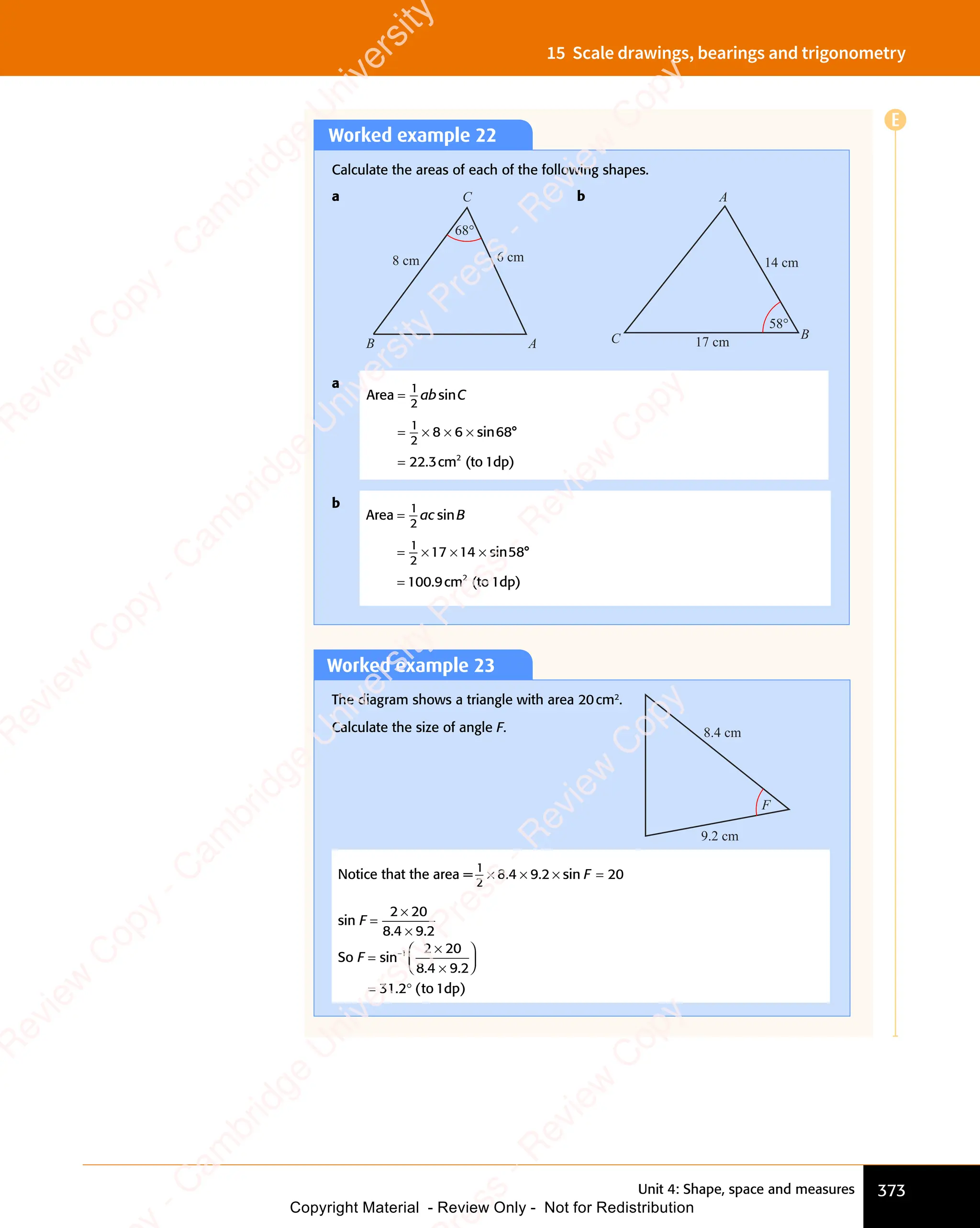 Unit 4: Shape, space and measures 373
15 Scale drawings, bearings and trigonometry
Worked example 22
Calculate the areas of each of the following shapes.
a
A
C
B
8 cm 6 cm
68°
b
B
A
C
14 cm
17 cm
58°
a
Area
cm (to 1dp)
2
=
= × × ×
=
1
2
1
2
8 6
× × ×
8 6
× × × 68
22 3
ab C
sin
sin
.
°
b
Area
cm (to 1dp)
2
=
= ×
= × × ×
=
1
2
1
2
= ×
= ×17 14
× ×
14
× × 58
100 9
ac B
sin
sin
.
°
Worked example 23
The diagram shows a triangle with area 20cm2
.
Calculate the size of angle F.
9.2 cm
8.4 cm
F
Notice that the area =
1
2
8 4 9 2 20
× ×
8 4
× × × =
. .
8 4
. .
8 4 9 2
. .
9 2
× ×
. .
8 4
× ×
. .
8 4
× × si
× =
si
× =
n
× =
× =
F
× =
× =
sin F =
×
2 2
×
2 20
8 4 9 2
. .
×
. .
8 4
. .
8 4 9 2
. .
9 2
So F =
×














= °
−
sin
. .
×
. .
. (
= °
. ( )
1 2 2
×
2 20
8 4
. .
8 4
. .
9 2
. .
9 2
. .
31
= °
31
= °
2 t
. (
2 t
. (
= °
. (
2 t
= °
. ( o 1dp
E
e
s
s
-
R
e
v
i
e
w
C
o
p
y
-
C
a
m
b
r
i
d
g
e
U
n
i
v
e
r
s
i
t
y
P
r
e
s
s
-
R
e
v
i
e
w
C
o
p
y
R
e
v
i
e
w
C
o
p
y
-
C
a
m
b
r
i
d
g
e
U
n
i
v
e
r
s
i
t
y
P
r
e
s
s
-
R
e
v
i
e
w
C
o
p
y
R
e
v
i
e
w
C
o
p
y
-
C
a
m
b
r
i
d
g
e
U
n
i
v
e
r
s
i
t
y
P
r
e
s
s
-
R
e
v
i
e
w
C
o
p
y
R
e
v
i
e
w
C
o
p
y
-
C
a
m
b
r
i
d
g
e
U
n
i
v
e
r
s
i
t
y
Copyright Material - Review Only - Not for Redistribution
 