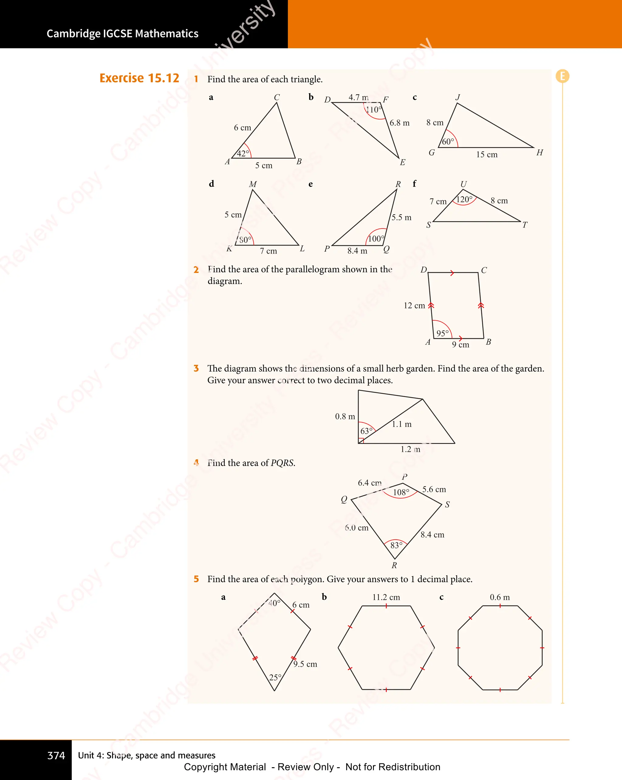 Unit 4: Shape, space and measures
Cambridge IGCSE Mathematics
374
Exercise 15.12 1 Find the area of each triangle.
a
5 cm
6 cm
C
A B
42°
b
6.8 m
4.7 m F
D
E
110°
c
15 cm
8 cm
J
G H
60°
d
7 cm
5 cm
M
K L
80°
e
8.4 m
5.5 m
R
P Q
100°
f
7 cm
U
S T
8 cm
120°
2 Find the area of the parallelogram shown in the
diagram.
95°
9 cm
12 cm
A
D C
B
3 The diagram shows the dimensions of a small herb garden. Find the area of the garden.
Give your answer correct to two decimal places.
0.8 m
1.1 m
1.2 m
63°
4 Find the area of PQRS.
R
S
P
Q
108°
83°
6.4 cm
5.6 cm
8.4 cm
6.0 cm
5 Find the area of each polygon. Give your answers to 1 decimal place.
a
25°
40° 6 cm
9.5 cm
b 11.2 cm c 0.6 m
E
e
s
s
-
R
e
v
i
e
w
C
o
p
y
-
C
a
m
b
r
i
d
g
e
U
n
i
v
e
r
s
i
t
y
P
r
e
s
s
-
R
e
v
i
e
w
C
o
p
y
R
e
v
i
e
w
C
o
p
y
-
C
a
m
b
r
i
d
g
e
U
n
i
v
e
r
s
i
t
y
P
r
e
s
s
-
R
e
v
i
e
w
C
o
p
y
R
e
v
i
e
w
C
o
p
y
-
C
a
m
b
r
i
d
g
e
U
n
i
v
e
r
s
i
t
y
P
r
e
s
s
-
R
e
v
i
e
w
C
o
p
y
R
e
v
i
e
w
C
o
p
y
-
C
a
m
b
r
i
d
g
e
U
n
i
v
e
r
s
i
t
y
Copyright Material - Review Only - Not for Redistribution
 