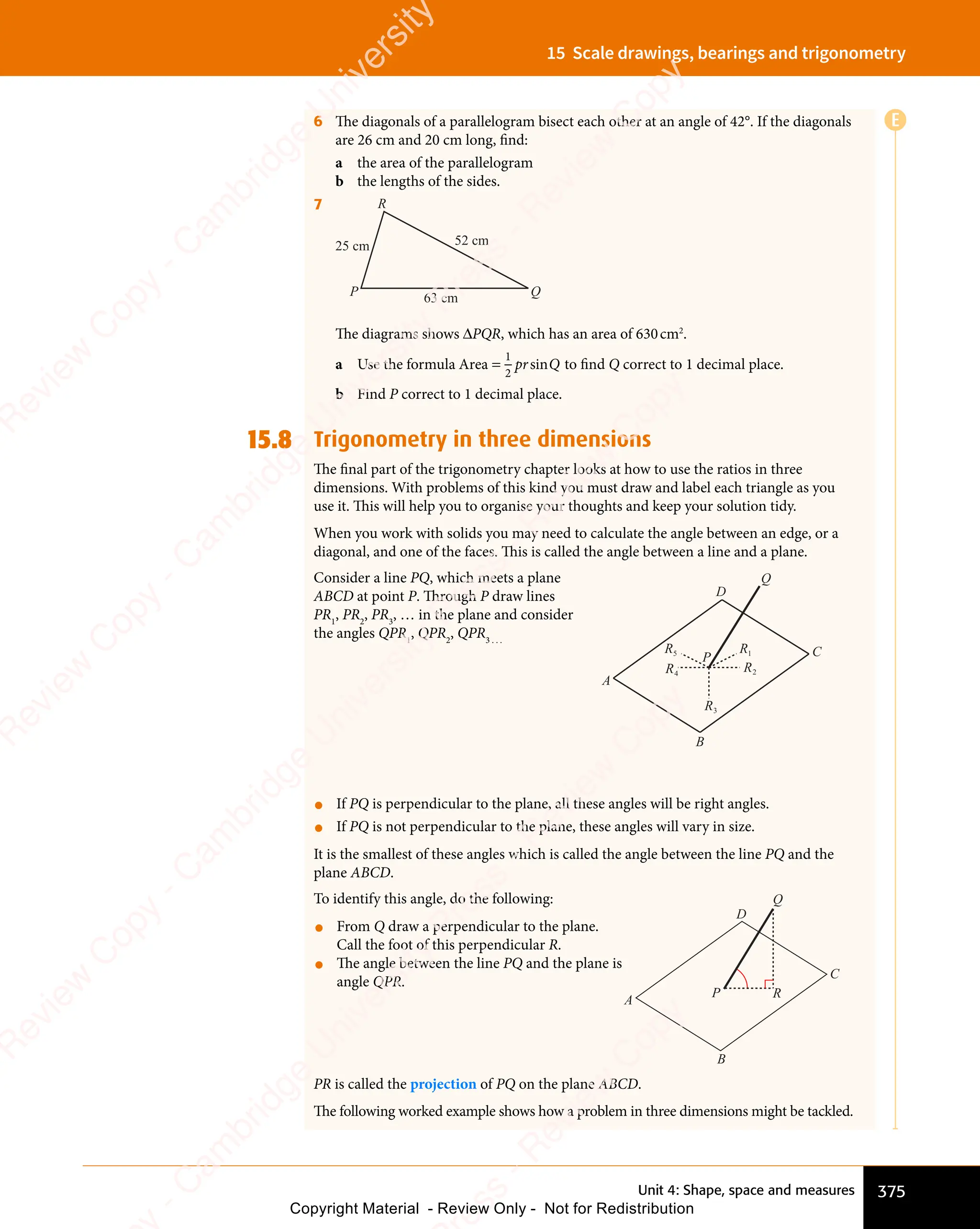 Unit 4: Shape, space and measures 375
15 Scale drawings, bearings and trigonometry
6 The diagonals of a parallelogram bisect each other at an angle of 42°. If the diagonals
are 26 cm and 20 cm long, find:
a the area of the parallelogram
b the lengths of the sides.
7
25 cm 52 cm
63 cm
P
R
Q
The diagrams shows ΔPQR, which has an area of 630cm2
.
a Use the formula Area =
1
2
pr Q
sin to ﬁnd Q correct to 1 decimal place.
b Find P correct to 1 decimal place.
15.8 Trigonometry in three dimensions
The ﬁnal part of the trigonometry chapter looks at how to use the ratios in three
dimensions. With problems of this kind you must draw and label each triangle as you
use it. This will help you to organise your thoughts and keep your solution tidy.
When you work with solids you may need to calculate the angle between an edge, or a
diagonal, and one of the faces. This is called the angle between a line and a plane.
Consider a line PQ, which meets a plane
ABCD at point P. Through P draw lines
PR1
, PR2
, PR3
, … in the plane and consider
the angles QPR1
, QPR2
, QPR3 . . .
A
D
Q
C
B
R1
R2
R3
R4
R5
P
• If PQ is perpendicular to the plane, all these angles will be right angles.
• If PQ is not perpendicular to the plane, these angles will vary in size.
It is the smallest of these angles which is called the angle between the line PQ and the
plane ABCD.
To identify this angle, do the following:
• From Q draw a perpendicular to the plane.
Call the foot of this perpendicular R.
• The angle between the line PQ and the plane is
angle QPR.
A
D
Q
C
B
R
P
PR is called the projection of PQ on the plane ABCD.
The following worked example shows how a problem in three dimensions might be tackled.
E
e
s
s
-
R
e
v
i
e
w
C
o
p
y
-
C
a
m
b
r
i
d
g
e
U
n
i
v
e
r
s
i
t
y
P
r
e
s
s
-
R
e
v
i
e
w
C
o
p
y
R
e
v
i
e
w
C
o
p
y
-
C
a
m
b
r
i
d
g
e
U
n
i
v
e
r
s
i
t
y
P
r
e
s
s
-
R
e
v
i
e
w
C
o
p
y
R
e
v
i
e
w
C
o
p
y
-
C
a
m
b
r
i
d
g
e
U
n
i
v
e
r
s
i
t
y
P
r
e
s
s
-
R
e
v
i
e
w
C
o
p
y
R
e
v
i
e
w
C
o
p
y
-
C
a
m
b
r
i
d
g
e
U
n
i
v
e
r
s
i
t
y
Copyright Material - Review Only - Not for Redistribution
 