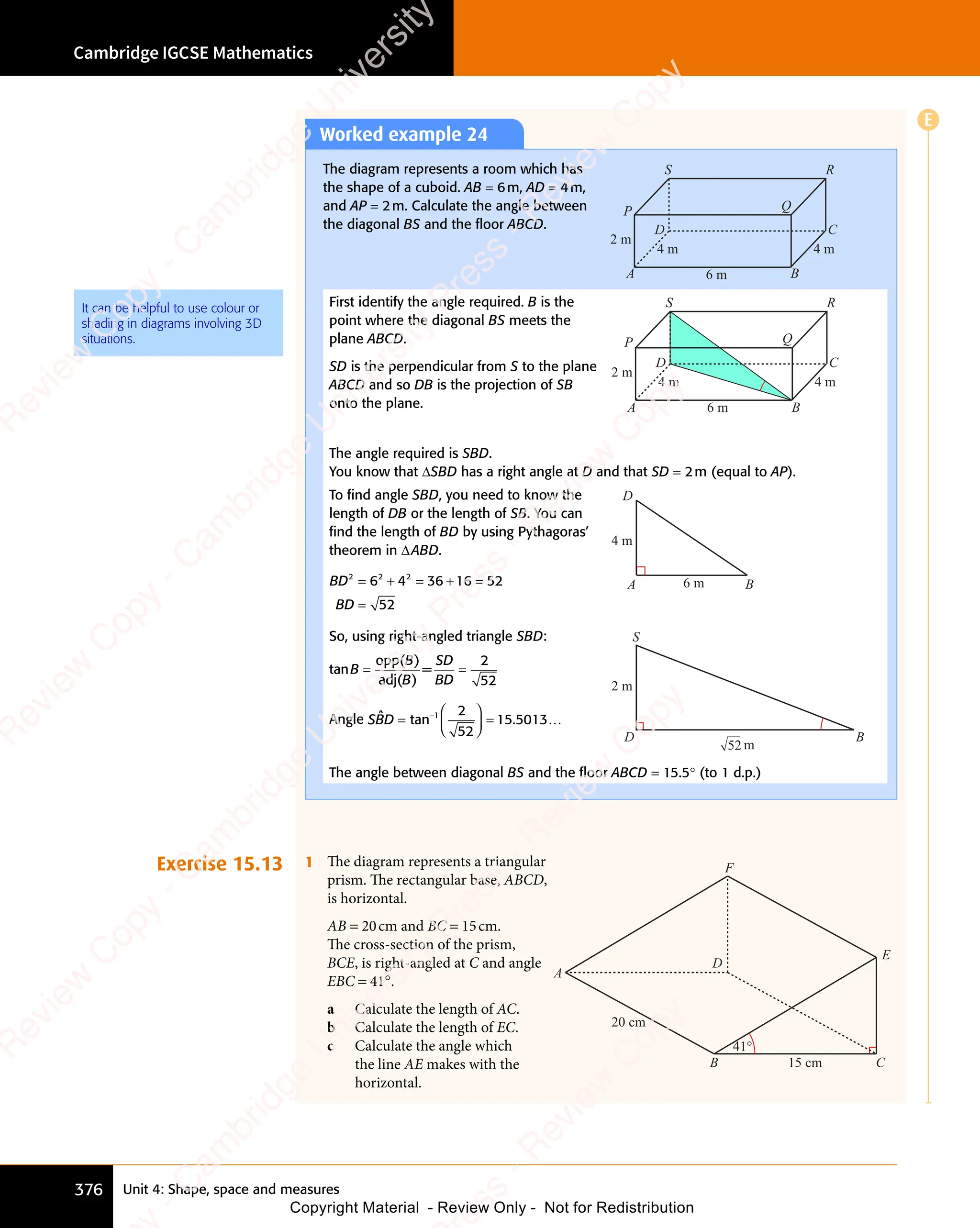 Unit 4: Shape, space and measures
Cambridge IGCSE Mathematics
376
Worked example 24
The diagram represents a room which has
the shape of a cuboid. AB = 6m, AD = 4m,
and AP = 2m. Calculate the angle between
the diagonal BS and the ﬂoor ABCD.
6 m
4 m
4 m
2 m
A B
C
D
P
S R
Q
First identify the angle required. B is the
point where the diagonal BS meets the
plane ABCD.
SD is the perpendicular from S to the plane
ABCD and so DB is the projection of SB
onto the plane. 6 m
4 m
4 m
2 m
A B
C
D
P
S R
Q
The angle required is SBD.
You know that ΔSBD has a right angle at D and that SD = 2m (equal to AP).
To ﬁnd angle SBD, you need to know the
length of DB or the length of SB. You can
ﬁnd the length of BD by using Pythagoras’
theorem in ΔABD.
BD
BD
2 2 2
6 4
2 2
6 4
2 2
36 16 52
52
= +
2 2
= +
6 4
= +
6 4
2 2
6 4
2 2
= +
6 4 = +
36
= + =
=
6 m
4 m
A B
D
So, using right-angled triangle SBD:
tanB
B
B
SD
BD
= =
= =
opp(B
opp( )
adj(B
adj( )
=
= =
= =
2
52
Angle SBD
ˆ tan .
n .
n .
n .
=

n .

n .
n .
n .


n .
n .
n .
n .


n .
n .
n .
n .

n .

n .
n .
n .


n .
n .
n .
n .


n .
n .
n .
n .
n .
n .
−1
n .
n .
2
52
15
n .
15
n .5013…
B
D
S
52
2 m
m
The angle between diagonal BS and the ﬂoor ABCD = 15.5° (to 1 d.p.)
Exercise 15.13 1 The diagram represents a triangular
prism. The rectangular base, ABCD,
is horizontal.
AB = 20cm and BC = 15cm.
The cross-section of the prism,
BCE, is right-angled at C and angle
EBC = 41°.
a Calculate the length of AC.
b Calculate the length of EC.
c Calculate the angle which
the line AE makes with the
horizontal.
B
F
D
A
15 cm
41°
C
E
20 cm
It can be helpful to use colour or
shading in diagrams involving 3D
situations.
E
e
s
s
-
R
e
v
i
e
w
C
o
p
y
-
C
a
m
b
r
i
d
g
e
U
n
i
v
e
r
s
i
t
y
P
r
e
s
s
-
R
e
v
i
e
w
C
o
p
y
R
e
v
i
e
w
C
o
p
y
-
C
a
m
b
r
i
d
g
e
U
n
i
v
e
r
s
i
t
y
P
r
e
s
s
-
R
e
v
i
e
w
C
o
p
y
R
e
v
i
e
w
C
o
p
y
-
C
a
m
b
r
i
d
g
e
U
n
i
v
e
r
s
i
t
y
P
r
e
s
s
-
R
e
v
i
e
w
C
o
p
y
R
e
v
i
e
w
C
o
p
y
-
C
a
m
b
r
i
d
g
e
U
n
i
v
e
r
s
i
t
y
Copyright Material - Review Only - Not for Redistribution
 