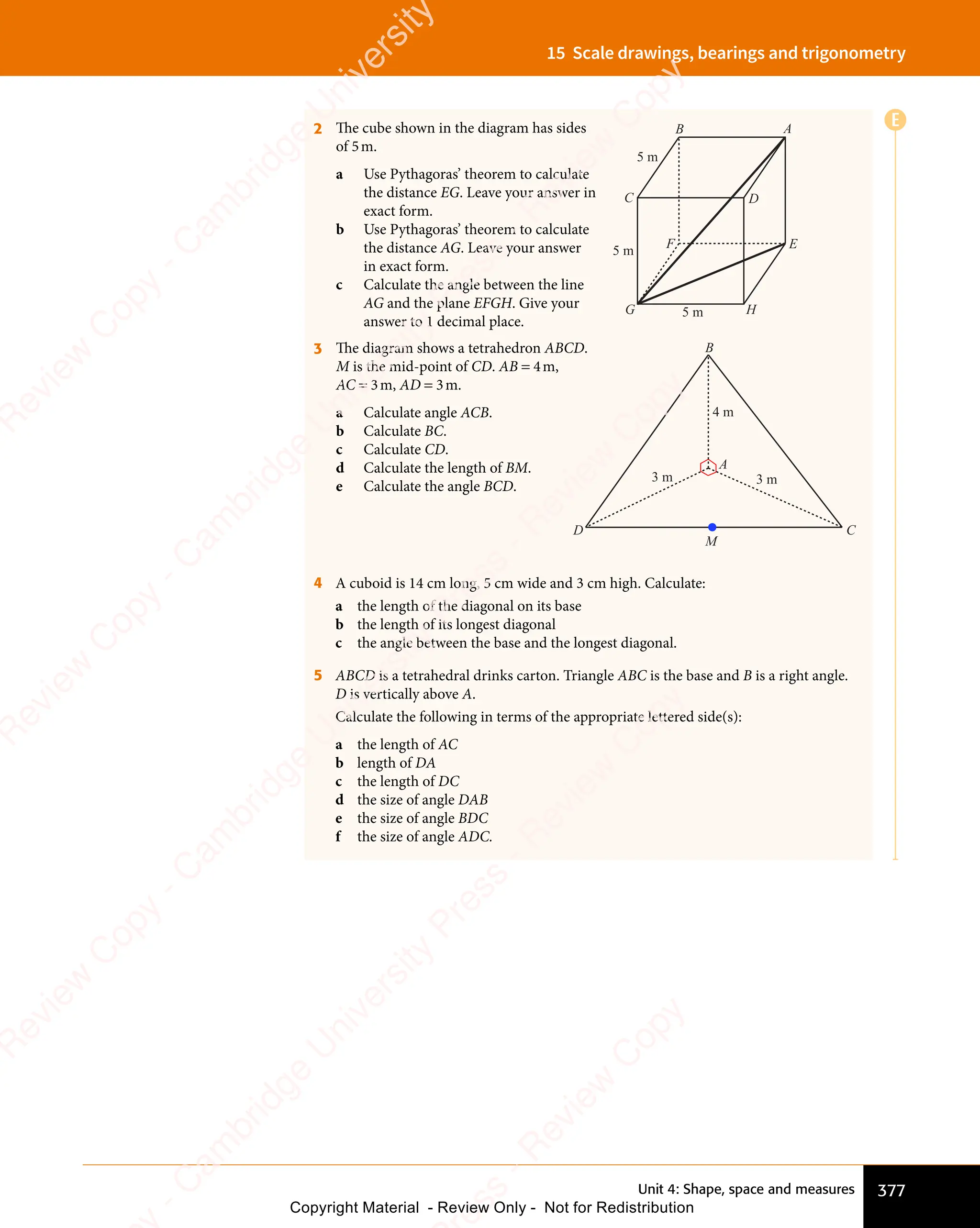 Unit 4: Shape, space and measures 377
15 Scale drawings, bearings and trigonometry
2 The cube shown in the diagram has sides
of 5m.
a Use Pythagoras’ theorem to calculate
the distance EG. Leave your answer in
exact form.
b Use Pythagoras’ theorem to calculate
the distance AG. Leave your answer
in exact form.
c Calculate the angle between the line
AG and the plane EFGH. Give your
answer to 1 decimal place.
B
E
C
A
F
G H
D
5 m
5 m
5 m
3 The diagram shows a tetrahedron ABCD.
M is the mid-point of CD. AB = 4m,
AC = 3m, AD = 3m.
a Calculate angle ACB.
b Calculate BC.
c Calculate CD.
d Calculate the length of BM.
e Calculate the angle BCD.
4 A cuboid is 14 cm long, 5 cm wide and 3 cm high. Calculate:
a the length of the diagonal on its base
b the length of its longest diagonal
c the angle between the base and the longest diagonal.
5 ABCD is a tetrahedral drinks carton. Triangle ABC is the base and B is a right angle.
D is vertically above A.
Calculate the following in terms of the appropriate lettered side(s):
a the length of AC
b length of DA
c the length of DC
d the size of angle DAB
e the size of angle BDC
f the size of angle ADC.
E
C
B
A
D
3 m
4 m
3 m
M
e
s
s
-
R
e
v
i
e
w
C
o
p
y
-
C
a
m
b
r
i
d
g
e
U
n
i
v
e
r
s
i
t
y
P
r
e
s
s
-
R
e
v
i
e
w
C
o
p
y
R
e
v
i
e
w
C
o
p
y
-
C
a
m
b
r
i
d
g
e
U
n
i
v
e
r
s
i
t
y
P
r
e
s
s
-
R
e
v
i
e
w
C
o
p
y
R
e
v
i
e
w
C
o
p
y
-
C
a
m
b
r
i
d
g
e
U
n
i
v
e
r
s
i
t
y
P
r
e
s
s
-
R
e
v
i
e
w
C
o
p
y
R
e
v
i
e
w
C
o
p
y
-
C
a
m
b
r
i
d
g
e
U
n
i
v
e
r
s
i
t
y
Copyright Material - Review Only - Not for Redistribution
 