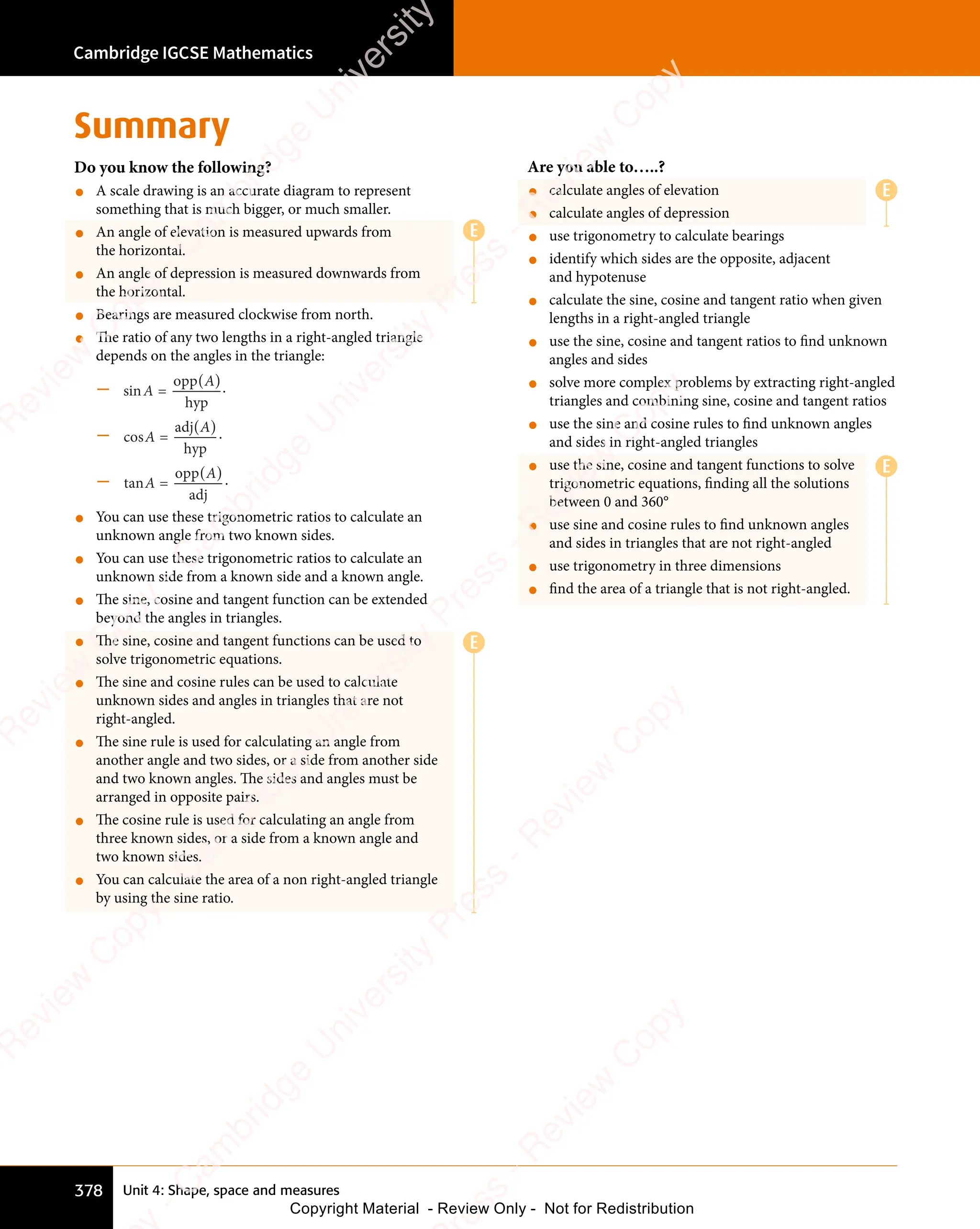 Unit 4: Shape, space and measures
Cambridge IGCSE Mathematics
378
Summary
Do you know the following?
• A scale drawing is an accurate diagram to represent
something that is much bigger, or much smaller.
• An angle of elevation is measured upwards from
the horizontal.
• An angle of depression is measured downwards from
the horizontal.
• Bearings are measured clockwise from north.
• The ratio of any two lengths in a right-angled triangle
depends on the angles in the triangle:
– sin =
opp
hyp
hy
hy
A
n
n
( )
A
( ).
– cos =
adj
ad
hyp
hy
hy
A
s
s
( )
A
( ) .
– tan =
opp
adj
ad
A
n
n
( )
A
( ) .
• You can use these trigonometric ratios to calculate an
unknown angle from two known sides.
• You can use these trigonometric ratios to calculate an
unknown side from a known side and a known angle.
• The sine, cosine and tangent function can be extended
beyond the angles in triangles.
• The sine, cosine and tangent functions can be used to
solve trigonometric equations.
• The sine and cosine rules can be used to calculate
unknown sides and angles in triangles that are not
right-angled.
• The sine rule is used for calculating an angle from
another angle and two sides, or a side from another side
and two known angles. The sides and angles must be
arranged in opposite pairs.
• The cosine rule is used for calculating an angle from
three known sides, or a side from a known angle and
two known sides.
• You can calculate the area of a non right-angled triangle
by using the sine ratio.
Are you able to…..?
• calculate angles of elevation
• calculate angles of depression
• use trigonometry to calculate bearings
• identify which sides are the opposite, adjacent
and hypotenuse
• calculate the sine, cosine and tangent ratio when given
lengths in a right-angled triangle
• use the sine, cosine and tangent ratios to find unknown
angles and sides
• solve more complex problems by extracting right-angled
triangles and combining sine, cosine and tangent ratios
• use the sine and cosine rules to find unknown angles
and sides in right-angled triangles
• use the sine, cosine and tangent functions to solve
trigonometric equations, finding all the solutions
between 0 and 360°
• use sine and cosine rules to find unknown angles
and sides in triangles that are not right-angled
• use trigonometry in three dimensions
• find the area of a triangle that is not right-angled.
E
E
E
E
e
s
s
-
R
e
v
i
e
w
C
o
p
y
-
C
a
m
b
r
i
d
g
e
U
n
i
v
e
r
s
i
t
y
P
r
e
s
s
-
R
e
v
i
e
w
C
o
p
y
R
e
v
i
e
w
C
o
p
y
-
C
a
m
b
r
i
d
g
e
U
n
i
v
e
r
s
i
t
y
P
r
e
s
s
-
R
e
v
i
e
w
C
o
p
y
R
e
v
i
e
w
C
o
p
y
-
C
a
m
b
r
i
d
g
e
U
n
i
v
e
r
s
i
t
y
P
r
e
s
s
-
R
e
v
i
e
w
C
o
p
y
R
e
v
i
e
w
C
o
p
y
-
C
a
m
b
r
i
d
g
e
U
n
i
v
e
r
s
i
t
y
Copyright Material - Review Only - Not for Redistribution
 