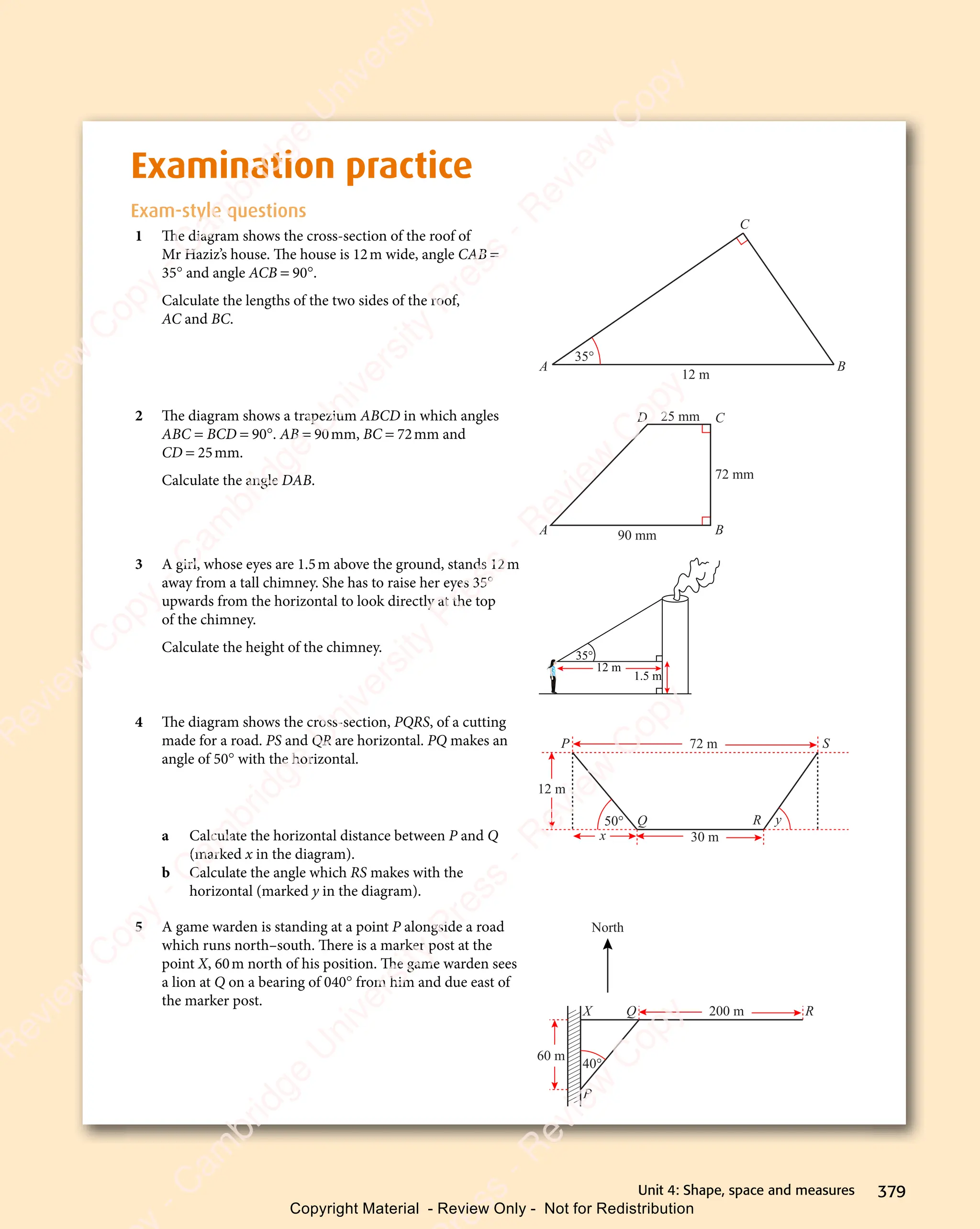 379
Unit 4: Shape, space and measures
Examination practice
Exam-style questions
1 The diagram shows the cross-section of the roof of
Mr Haziz’s house. The house is 12m wide, angle CAB =
35° and angle ACB = 90°.
Calculate the lengths of the two sides of the roof,
AC and BC.
12 m
A B
C
35°
2 The diagram shows a trapezium ABCD in which angles
ABC = BCD = 90°. AB = 90mm, BC = 72mm and
CD = 25mm.
Calculate the angle DAB.
90 mm
72 mm
25 mm
A B
C
D
3 A girl, whose eyes are 1.5m above the ground, stands 12m
away from a tall chimney. She has to raise her eyes 35°
upwards from the horizontal to look directly at the top
of the chimney.
Calculate the height of the chimney. 35°
12 m
1.5 m
4 The diagram shows the cross-section, PQRS, of a cutting
made for a road. PS and QR are horizontal. PQ makes an
angle of 50° with the horizontal.
a Calculate the horizontal distance between P and Q
(marked x in the diagram).
b Calculate the angle which RS makes with the
horizontal (marked y in the diagram).
5 A game warden is standing at a point P alongside a road
which runs north–south. There is a marker post at the
point X, 60m north of his position. The game warden sees
a lion at Q on a bearing of 040° from him and due east of
the marker post.
40°
60 m
200 m
North
P
X Q R
72 m
50° y
x
12 m
30 m
R
S
P
Q
e
s
s
-
R
e
v
i
e
w
C
o
p
y
-
C
a
m
b
r
i
d
g
e
U
n
i
v
e
r
s
i
t
y
P
r
e
s
s
-
R
e
v
i
e
w
C
o
p
y
R
e
v
i
e
w
C
o
p
y
-
C
a
m
b
r
i
d
g
e
U
n
i
v
e
r
s
i
t
y
P
r
e
s
s
-
R
e
v
i
e
w
C
o
p
y
R
e
v
i
e
w
C
o
p
y
-
C
a
m
b
r
i
d
g
e
U
n
i
v
e
r
s
i
t
y
P
r
e
s
s
-
R
e
v
i
e
w
C
o
p
y
R
e
v
i
e
w
C
o
p
y
-
C
a
m
b
r
i
d
g
e
U
n
i
v
e
r
s
i
t
y
Copyright Material - Review Only - Not for Redistribution
 