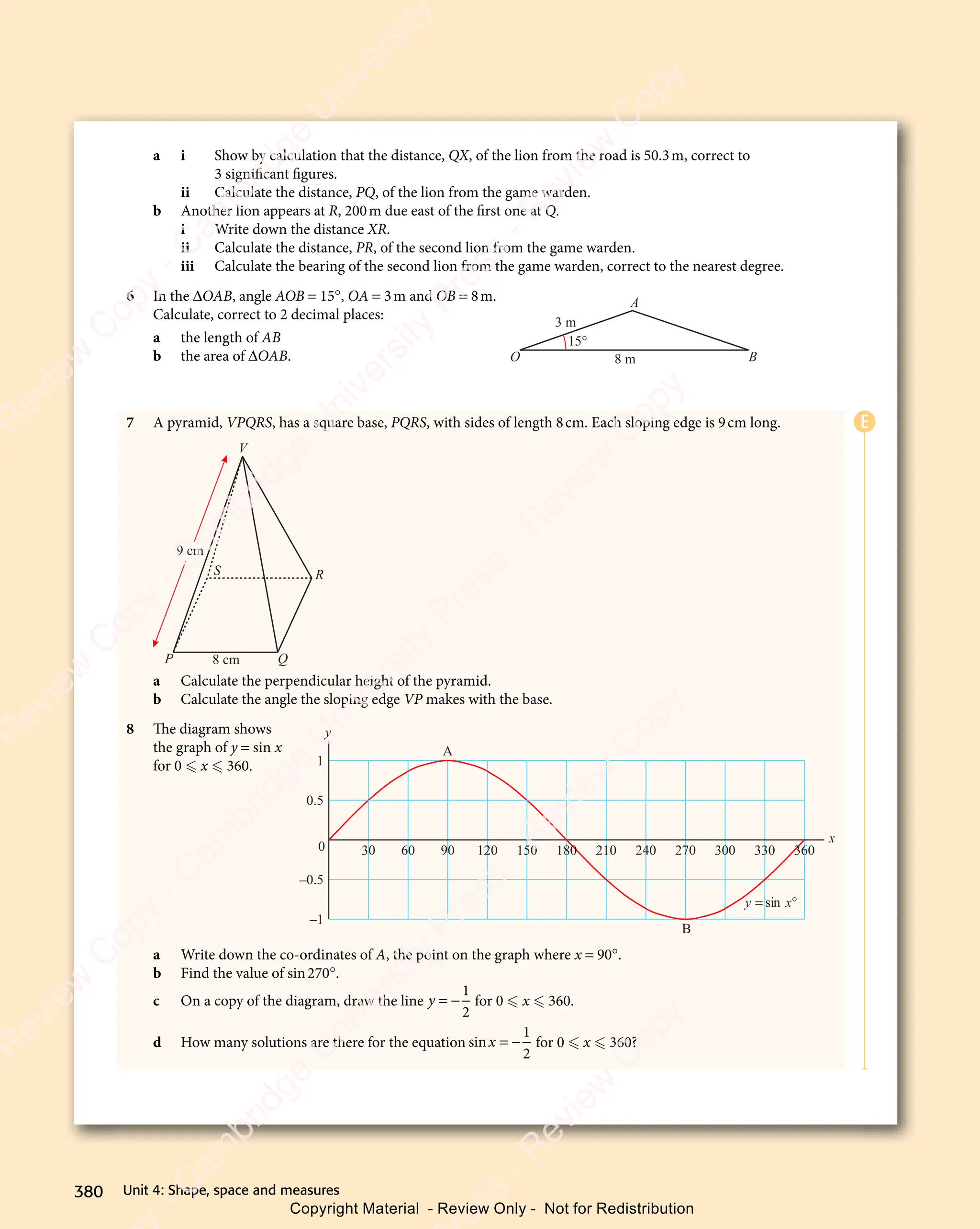 Unit 4: Shape, space and measures
380
a i Show by calculation that the distance, QX, of the lion from the road is 50.3m, correct to
3 significant figures.
ii Calculate the distance, PQ, of the lion from the game warden.
b Another lion appears at R, 200m due east of the first one at Q.
i Write down the distance XR.
ii Calculate the distance, PR, of the second lion from the game warden.
iii Calculate the bearing of the second lion from the game warden, correct to the nearest degree.
6 In the ΔOAB, angle AOB = 15°, OA = 3m and OB = 8m.
Calculate, correct to 2 decimal places:
a the length of AB
b the area of ΔOAB.
7 A pyramid, VPQRS, has a square base, PQRS, with sides of length 8cm. Each sloping edge is 9cm long.
P Q
R
S
V
8 cm
9 cm
a Calculate the perpendicular height of the pyramid.
b Calculate the angle the sloping edge VP makes with the base.
8 The diagram shows
the graph of y = sin x
for 0  x  360.
a Write down the co-ordinates of A, the point on the graph where x = 90°.
b Find the value of sin270°.
c On a copy of the diagram, draw the line y = −
1
2
for 0  x  360.
d How many solutions are there for the equation sinx = −
1
2
for 0  x  360?
15°
O B
A
3 m
8 m
1
0.5
0
–0.5
–1
y
y x
= °
sin
x
30 60 90 120 150 180 210 240 270 300 330 360
A
B
E
e
s
s
-
R
e
v
i
e
w
C
o
p
y
-
C
a
m
b
r
i
d
g
e
U
n
i
v
e
r
s
i
t
y
P
r
e
s
s
-
R
e
v
i
e
w
C
o
p
y
R
e
v
i
e
w
C
o
p
y
-
C
a
m
b
r
i
d
g
e
U
n
i
v
e
r
s
i
t
y
P
r
e
s
s
-
R
e
v
i
e
w
C
o
p
y
R
e
v
i
e
w
C
o
p
y
-
C
a
m
b
r
i
d
g
e
U
n
i
v
e
r
s
i
t
y
P
r
e
s
s
-
R
e
v
i
e
w
C
o
p
y
R
e
v
i
e
w
C
o
p
y
-
C
a
m
b
r
i
d
g
e
U
n
i
v
e
r
s
i
t
y
Copyright Material - Review Only - Not for Redistribution
 