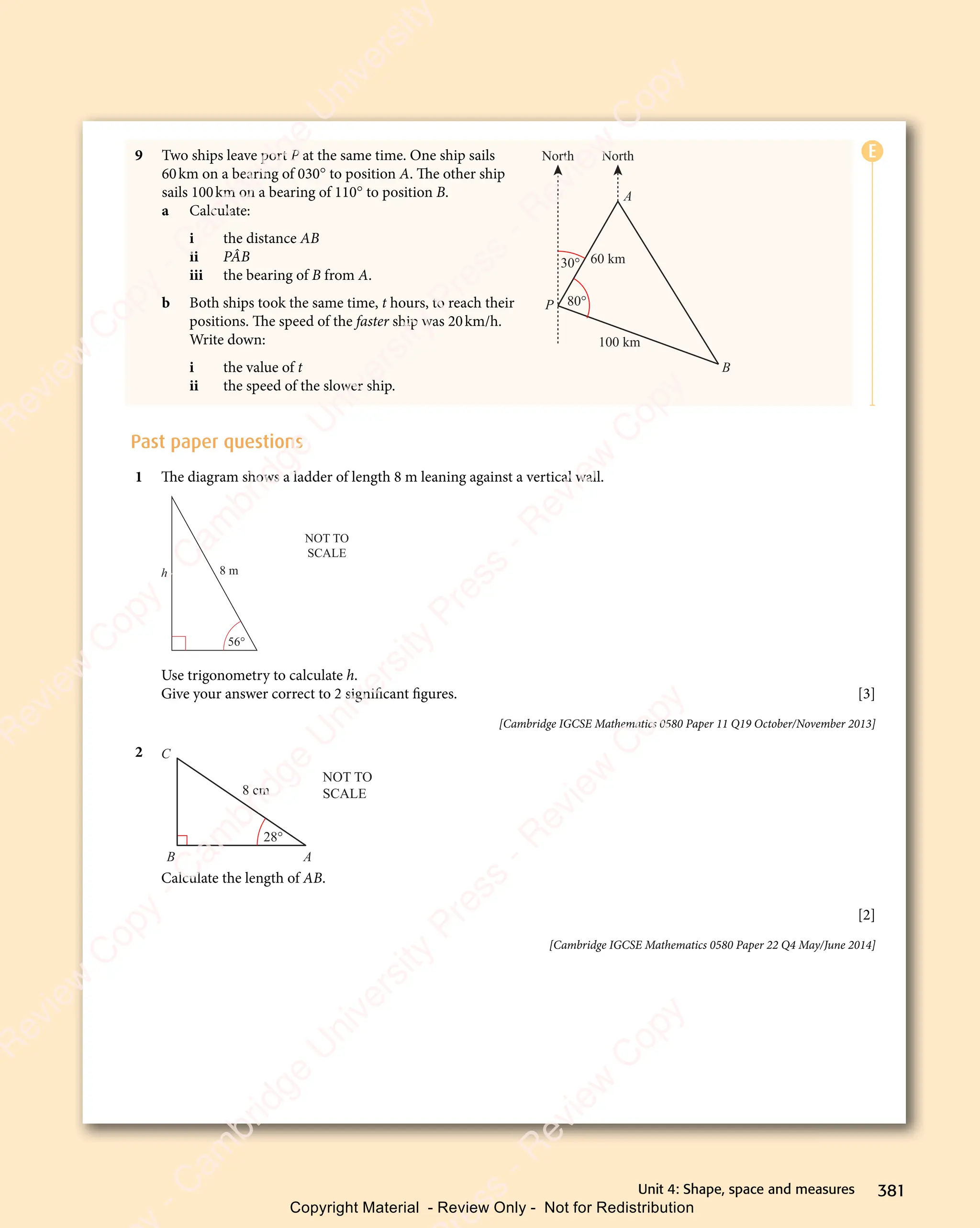 381
Unit 4: Shape, space and measures
9 Two ships leave port P at the same time. One ship sails
60km on a bearing of 030° to position A. The other ship
sails 100km on a bearing of 110° to position B.
a Calculate:
i the distance AB
ii PÂB
iii the bearing of B from A.
b Both ships took the same time, t hours, to reach their
positions. The speed of the faster ship was 20km/h.
Write down:
i the value of t
ii the speed of the slower ship.
North North
P
B
A
30°
80°
100 km
60 km
Past paper questions
1 The diagram shows a ladder of length 8 m leaning against a vertical wall.
h 8 m
56°
NOT TO
SCALE
Use trigonometry to calculate h.
Give your answer correct to 2 signiﬁcant ﬁgures. [3]
[Cambridge IGCSE Mathematics 0580 Paper 11 Q19 October/November 2013]
2
8 cm
28°
NOT TO
SCALE
B A
C
Calculate the length of AB.
[2]
[Cambridge IGCSE Mathematics 0580 Paper 22 Q4 May/June 2014]
E
e
s
s
-
R
e
v
i
e
w
C
o
p
y
-
C
a
m
b
r
i
d
g
e
U
n
i
v
e
r
s
i
t
y
P
r
e
s
s
-
R
e
v
i
e
w
C
o
p
y
R
e
v
i
e
w
C
o
p
y
-
C
a
m
b
r
i
d
g
e
U
n
i
v
e
r
s
i
t
y
P
r
e
s
s
-
R
e
v
i
e
w
C
o
p
y
R
e
v
i
e
w
C
o
p
y
-
C
a
m
b
r
i
d
g
e
U
n
i
v
e
r
s
i
t
y
P
r
e
s
s
-
R
e
v
i
e
w
C
o
p
y
R
e
v
i
e
w
C
o
p
y
-
C
a
m
b
r
i
d
g
e
U
n
i
v
e
r
s
i
t
y
Copyright Material - Review Only - Not for Redistribution
 