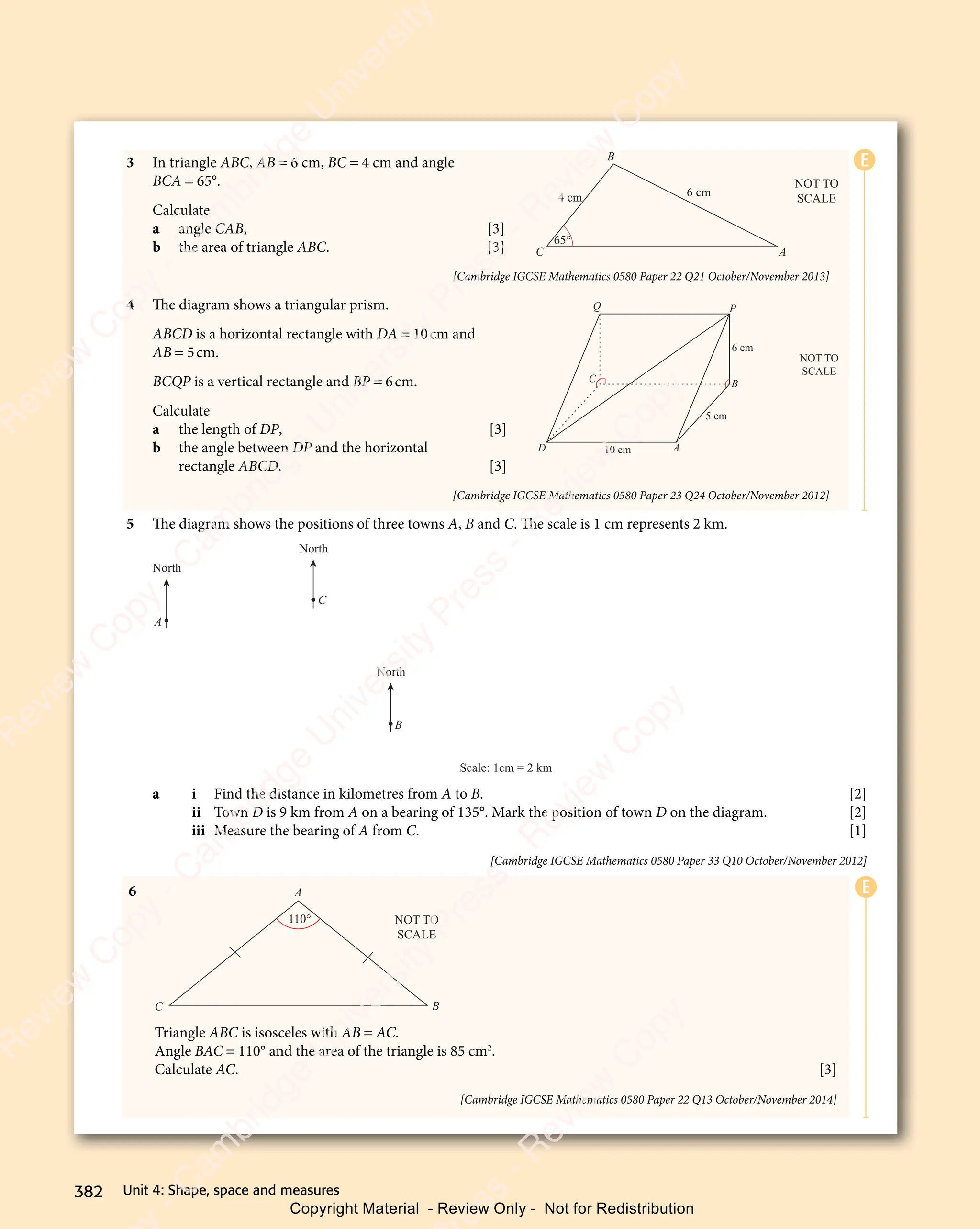 Unit 4: Shape, space and measures
382
3 In triangle ABC, AB = 6 cm, BC = 4 cm and angle
BCA = 65°.
Calculate
a angle CAB, [3]
b the area of triangle ABC. [3]
[Cambridge IGCSE Mathematics 0580 Paper 22 Q21 October/November 2013]
4 The diagram shows a triangular prism.
ABCD is a horizontal rectangle with DA = 10cm and
AB = 5cm.
BCQP is a vertical rectangle and BP = 6cm.
Calculate
a the length of DP, [3]
b the angle between DP and the horizontal
rectangle ABCD. [3]
[Cambridge IGCSE Mathematics 0580 Paper 23 Q24 October/November 2012]
5 The diagram shows the positions of three towns A, B and C. The scale is 1 cm represents 2 km.
North
A
North
C
North
B
Scale: 1cm = 2 km
a i Find the distance in kilometres from A to B. [2]
ii Town D is 9 km from A on a bearing of 135°. Mark the position of town D on the diagram. [2]
iii Measure the bearing of A from C. [1]
[Cambridge IGCSE Mathematics 0580 Paper 33 Q10 October/November 2012]
E
E
6
C
A
B
NOT TO
SCALE
110°
Triangle ABC is isosceles with AB = AC.
Angle BAC = 110° and the area of the triangle is 85 cm2
.
Calculate AC. [3]
[Cambridge IGCSE Mathematics 0580 Paper 22 Q13 October/November 2014]
4 cm 6 cm
65°
A
C
B
NOT TO
SCALE
10 cm
D A
C
Q P
B
NOT TO
SCALE
6 cm
5 cm
382 Unit 4: Shape, space and measures
e
s
s
-
R
e
v
i
e
w
C
o
p
y
-
C
a
m
b
r
i
d
g
e
U
n
i
v
e
r
s
i
t
y
P
r
e
s
s
-
R
e
v
i
e
w
C
o
p
y
R
e
v
i
e
w
C
o
p
y
-
C
a
m
b
r
i
d
g
e
U
n
i
v
e
r
s
i
t
y
P
r
e
s
s
-
R
e
v
i
e
w
C
o
p
y
R
e
v
i
e
w
C
o
p
y
-
C
a
m
b
r
i
d
g
e
U
n
i
v
e
r
s
i
t
y
P
r
e
s
s
-
R
e
v
i
e
w
C
o
p
y
R
e
v
i
e
w
C
o
p
y
-
C
a
m
b
r
i
d
g
e
U
n
i
v
e
r
s
i
t
y
Copyright Material - Review Only - Not for Redistribution
 