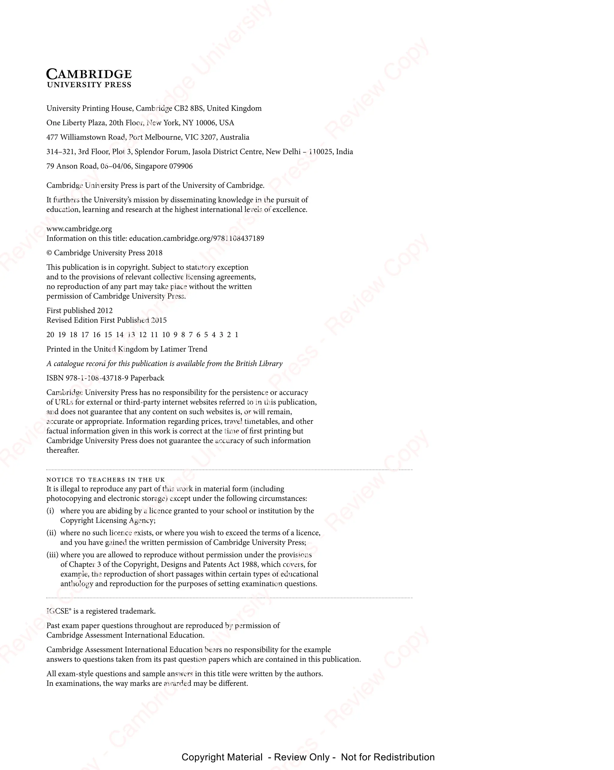 University Printing House, Cambridge CB2 8BS, United Kingdom
One Liberty Plaza, 20th Floor, New York, NY 10006, USA
477 Williamstown Road, Port Melbourne, VIC 3207, Australia
314–321, 3rd Floor, Plot 3, Splendor Forum, Jasola District Centre, New Delhi – 110025, India
79 Anson Road, 06–04/06, Singapore 079906
Cambridge University Press is part of the University of Cambridge.
It furthers the University’s mission by disseminating knowledge in the pursuit of
education, learning and research at the highest international levels of excellence.
www.cambridge.org
Information on this title: education.cambridge.org/9781108437189
© Cambridge University Press 2018
This publication is in copyright. Subject to statutory exception
and to the provisions of relevant collective licensing agreements,
no reproduction of any part may take place without the written
permission of Cambridge University Press.
First published 2012
Revised Edition First Published 2015
Printed in the United Kingdom by Latimer Trend
A catalogue record for this publication is available from the British Library
ISBN 978-1-108-43718-9 Paperback
Cambridge University Press has no responsibility for the persistence or accuracy
of URLs for external or third-party internet websites referred to in this publication,
and does not guarantee that any content on such websites is, or will remain,
accurate or appropriate. Information regarding prices, travel timetables, and other
factual information given in this work is correct at the time of first printing but
Cambridge University Press does not guarantee the accuracy of such information
thereafter.
notice to teachers in the uk
It is illegal to reproduce any part of this work in material form (including
photocopying and electronic storage) except under the following circumstances:
(i) where you are abiding by a licence granted to your school or institution by the
Copyright Licensing Agency;
(ii) where no such licence exists, or where you wish to exceed the terms of a licence,
and you have gained the written permission of Cambridge University Press;
(iii) where you are allowed to reproduce without permission under the provisions
of Chapter 3 of the Copyright, Designs and Patents Act 1988, which covers, for
example, the reproduction of short passages within certain types of educational
anthology and reproduction for the purposes of setting examination questions.
IGCSE® is a registered trademark.
Past exam paper questions throughout are reproduced by permission of
Cambridge Assessment International Education.
Cambridge Assessment International Education bears no responsibility for the example
answers to questions taken from its past question papers which are contained in this publication.
All exam-style questions and sample answers in this title were written by the authors.
In examinations, the way marks are awarded may be different.
20 19 18 17 16 15 14 13 12 11 10 9 8 7 6 5 4 3 2 1
e
s
s
-
R
e
v
i
e
w
C
o
p
y
-
C
a
m
b
r
i
d
g
e
U
n
i
v
e
r
s
i
t
y
P
r
e
s
s
-
R
e
v
i
e
w
C
o
p
y
R
e
v
i
e
w
C
o
p
y
-
C
a
m
b
r
i
d
g
e
U
n
i
v
e
r
s
i
t
y
P
r
e
s
s
-
R
e
v
i
e
w
C
o
p
y
R
e
v
i
e
w
C
o
p
y
-
C
a
m
b
r
i
d
g
e
U
n
i
v
e
r
s
i
t
y
P
r
e
s
s
-
R
e
v
i
e
w
C
o
p
y
R
e
v
i
e
w
C
o
p
y
-
C
a
m
b
r
i
d
g
e
U
n
i
v
e
r
s
i
t
y
Copyright Material - Review Only - Not for Redistribution
 
