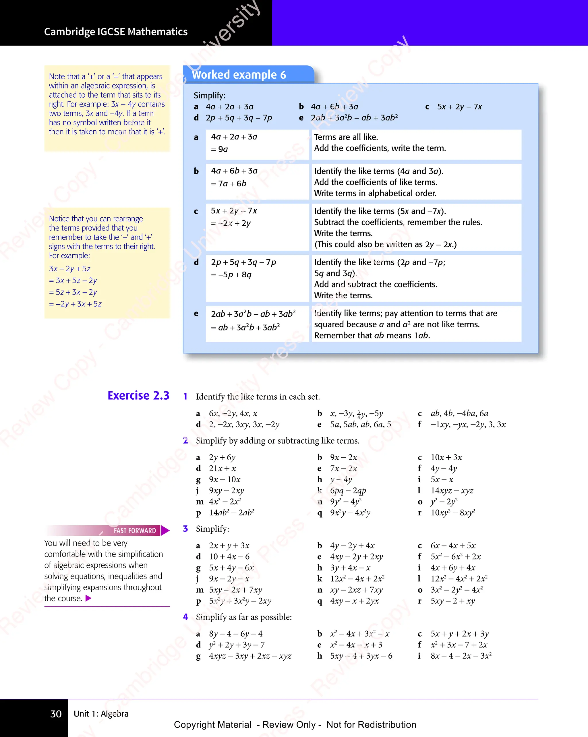 Unit 1: Algebra
Cambridge IGCSE Mathematics
30
Exercise 2.3 1 Identify the like terms in each set.
a 6x, −2y, 4x, x b x, −3y, 3
4 y
y, −5y c ab, 4b, −4ba, 6a
d 2, −2x, 3xy, 3x, −2y e 5a, 5ab, ab, 6a, 5 f −1xy, −yx, −2y, 3, 3x
2 Simplify by adding or subtracting like terms.
a 2y + 6y b 9x − 2x c 10x + 3x
d 21x + x e 7x − 2x f 4y − 4y
g 9x − 10x h y − 4y i 5x − x
j 9xy − 2xy k 6pq − 2qp l 14xyz − xyz
m 4x2
− 2x2
n 9y2
− 4y2
o y2
− 2y2
p 14ab2
− 2ab2
q 9x2
y − 4x2
y r 10xy2
− 8xy2
3 Simplify:
a 2x + y + 3x b 4y − 2y + 4x c 6x − 4x + 5x
d 10 + 4x − 6 e 4xy − 2y + 2xy f 5x2
− 6x2
+ 2x
g 5x + 4y − 6x h 3y + 4x − x i 4x + 6y + 4x
j 9x − 2y − x k 12x2
− 4x + 2x2
l 12x2
− 4x2
+ 2x2
m 5xy − 2x + 7xy n xy − 2xz + 7xy o 3x2
− 2y2
− 4x2
p 5x2
y + 3x2
y − 2xy q 4xy − x + 2yx r 5xy − 2 + xy
4 Simplify as far as possible:
a 8y − 4 − 6y − 4 b x2
− 4x + 3x2
− x c 5x + y + 2x + 3y
d y2
+ 2y + 3y − 7 e x2
− 4x − x + 3 f x2
+ 3x − 7 + 2x
g 4xyz − 3xy + 2xz − xyz h 5xy − 4 + 3yx − 6 i 8x − 4 − 2x − 3x2
You will need to be very
comfortable with the simpliﬁcation
of algebraic expressions when
solving equations, inequalities and
simplifying expansions throughout
the course. 
FAST FORWARD
Note that a ‘+’ or a ‘−’ that appears
within an algebraic expression, is
attached to the term that sits to its
right. For example: 3x − 4y contains
two terms, 3x and −4y. If a term
has no symbol written before it
then it is taken to mean that it is ‘+’.
Notice that you can rearrange
the terms provided that you
remember to take the ‘−’ and ‘+’
signs with the terms to their right.
For example:
3 2 5
3 5 2
5 3 2
2 3 5
x y
3 2
x y
3 2 z
x z
3 5
x z y
z x
5 3
z x
5 3 y
y x
2 3
y x
2 3 z
− +
3 2
− +
x y
− +
3 2
x y
− +
3 2
x y
= +
3 5
= +
3 5
3 5
x z
3 5
= +
3 5
x z −
= +
5 3
= +
5 3
5 3
z x
5 3
= +
5 3
z x −
= − + +
2 3
+ +
2 3
y x
+ +
2 3
y x
+ +
2 3
y x
Worked example 6
Simplify:
a 4a + 2a + 3a b 4a + 6b + 3a c 5x + 2y − 7x
d 2p + 5q + 3q − 7p e 2ab + 3a2
b − ab + 3ab2
a 4 2 3
9
a a
4 2
a a
4 2 a
a
+ +
4 2
+ +
4 2
a a
+ +
4 2
a a
+ +
4 2
a a
=
Terms are all like.
Add the coefﬁcients, write the term.
b 4 6 3
7 6
a b
4 6
a b
4 6 a
a b
7 6
a b
7 6
+ +
a b
+ +
4 6
a b
+ +
4 6
a b
= +
7 6
= +
7 6
a b
7 6
= +
7 6
a b
Identify the like terms (4a and 3a).
Add the coefﬁcients of like terms.
Write terms in alphabetical order.
c 5 2 7
2 2
x y
5 2
x y
5 2 x
x y
2 2
x y
2 2
+ −
5 2
+ −
5 2
x y
+ −
5 2
x y
+ −
5 2
x y
= −2 2
2 2
2 2
x y
2 2
x y
Identify the like terms (5x and −7x).
Subtract the coefﬁcients, remember the rules.
Write the terms.
(This could also be written as 2y − 2x.)
d 2 5 3 7
5 8
p q
2 5
p q
2 5 q p
3 7
q p
3 7
p q
5 8
p q
5 8
+ +
2 5
+ +
2 5
p q
+ +
2 5
p q
+ +
2 5
p q 3 7
q p
3 7
q p
= +
5 8
= +
5 8
5 8
p q
5 8
= +
5 8
p q
= +
= +
Identify the like terms (2p and −7p;
5q and 3q).
Add and subtract the coefﬁcients.
Write the terms.
e 2 3 3
3 3
2 2
3
2 2
2 2
3 3
2 2
ab
2 3
ab
2 3a b
2 2
a b
2 2
ab
2 2
ab
2 2
ab
2 2
ab
2 2
ab a b
3 3
a b
3 3
2 2
a b
2 2
3 3
2 2
3 3
a b
3 3
2 2
ab
2 2
ab
2 2
+ −
2 3
+ −
2 3 2 2
+ −
a b
+ −
2 2
a b
2 2
+ −
a b +
2 2
2 2
= +
ab
= + 3 3
3 3
3 3
2 2
3 3
2 2
Identify like terms; pay attention to terms that are
squared because a and a2
are not like terms.
Remember that ab means 1ab.
e
s
s
-
R
e
v
i
e
w
C
o
p
y
-
C
a
m
b
r
i
d
g
e
U
n
i
v
e
r
s
i
t
y
P
r
e
s
s
-
R
e
v
i
e
w
C
o
p
y
R
e
v
i
e
w
C
o
p
y
-
C
a
m
b
r
i
d
g
e
U
n
i
v
e
r
s
i
t
y
P
r
e
s
s
-
R
e
v
i
e
w
C
o
p
y
R
e
v
i
e
w
C
o
p
y
-
C
a
m
b
r
i
d
g
e
U
n
i
v
e
r
s
i
t
y
P
r
e
s
s
-
R
e
v
i
e
w
C
o
p
y
R
e
v
i
e
w
C
o
p
y
-
C
a
m
b
r
i
d
g
e
U
n
i
v
e
r
s
i
t
y
Copyright Material - Review Only - Not for Redistribution
 