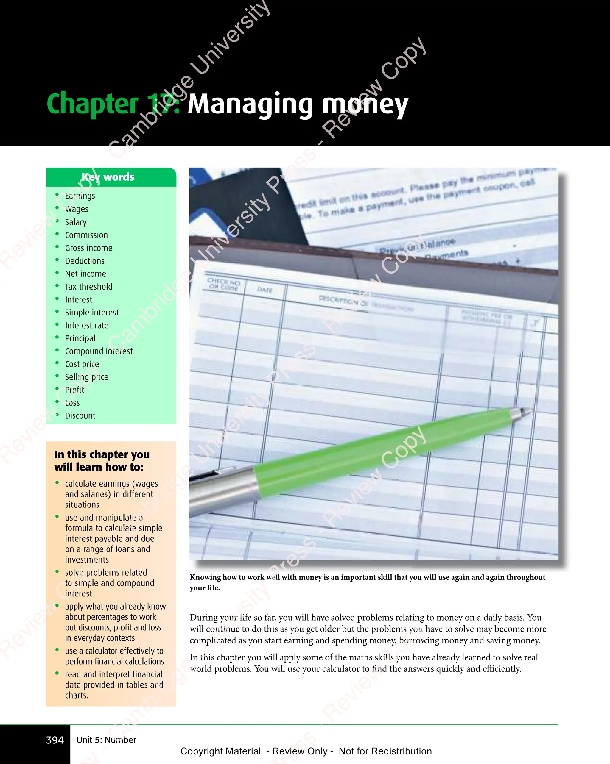 Unit 5: Number
394
Knowing how to work well with money is an important skill that you will use again and again throughout
your life.
In this chapter you
will learn how to:
• calculate earnings (wages
and salaries) in different
situations
• use and manipulate a
formula to calculate simple
interest payable and due
on a range of loans and
investments
• solve problems related
to simple and compound
interest
• apply what you already know
about percentages to work
out discounts, profit and loss
in everyday contexts
• use a calculator effectively to
perform financial calculations
• read and interpret financial
data provided in tables and
charts.
During your life so far, you will have solved problems relating to money on a daily basis. You
will continue to do this as you get older but the problems you have to solve may become more
complicated as you start earning and spending money, borrowing money and saving money.
In this chapter you will apply some of the maths skills you have already learned to solve real
world problems. You will use your calculator to find the answers quickly and eﬃciently.
• Earnings
• Wages
• Salary
• Commission
• Gross income
• Deductions
• Net income
• Tax threshold
• Interest
• Simple interest
• Interest rate
• Principal
• Compound interest
• Cost price
• Selling price
• Profit
• Loss
• Discount
Key words
Chapter 17: Managing money
e
s
s
-
R
e
v
i
e
w
C
o
p
y
-
C
a
m
b
r
i
d
g
e
U
n
i
v
e
r
s
i
t
y
P
r
e
s
s
-
R
e
v
i
e
w
C
o
p
y
R
e
v
i
e
w
C
o
p
y
-
C
a
m
b
r
i
d
g
e
U
n
i
v
e
r
s
i
t
y
P
r
e
s
s
-
R
e
v
i
e
w
C
o
p
y
R
e
v
i
e
w
C
o
p
y
-
C
a
m
b
r
i
d
g
e
U
n
i
v
e
r
s
i
t
y
P
r
e
s
s
-
R
e
v
i
e
w
C
o
p
y
R
e
v
i
e
w
C
o
p
y
-
C
a
m
b
r
i
d
g
e
U
n
i
v
e
r
s
i
t
y
Copyright Material - Review Only - Not for Redistribution
 