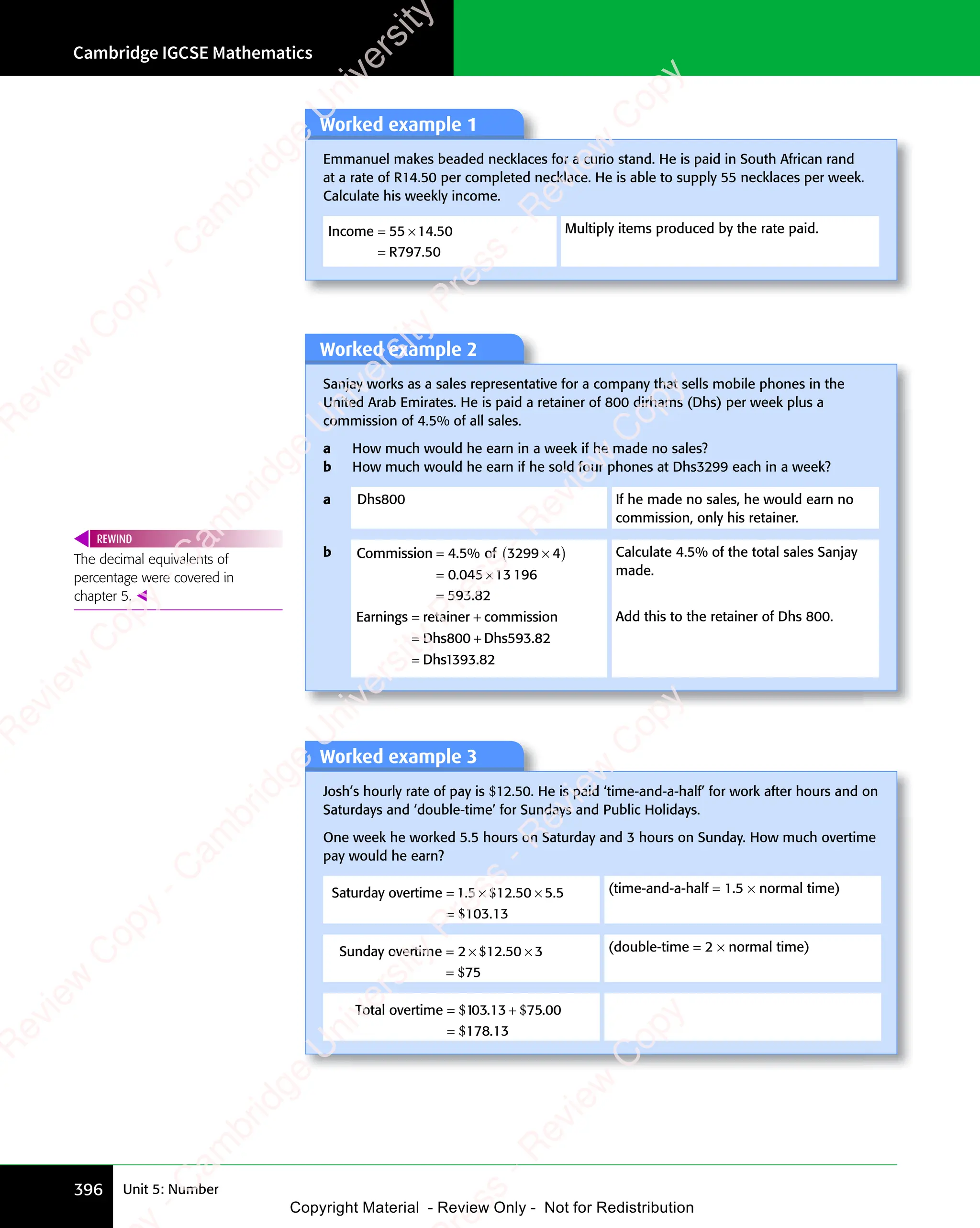 Cambridge IGCSE Mathematics
396 Unit 5: Number
Worked example 2
Sanjay works as a sales representative for a company that sells mobile phones in the
United Arab Emirates. He is paid a retainer of 800 dirhams (Dhs) per week plus a
commission of 4.5% of all sales.
a How much would he earn in a week if he made no sales?
b How much would he earn if he sold four phones at Dhs3299 each in a week?
a Dhs800 If he made no sales, he would earn no
commission, only his retainer.
b Commission of
= ×
of
= ×
(
= ×
= × )
= ×
=
4 5
= ×
4 5
= ×
3299
= ×
3299
= × 4
0
= ×
= ×
045
= ×
045
= ×13 196
593 82
. %
= ×
. %
= ×
4 5
. %
4 5
= ×
4 5
= ×
. %
= ×
4 5
.
= ×
= ×
.
Earnings retainer commission
Dhs Dhs
Dhs
= +
s r
= +
s retainer
= +
= +
Dhs
= +
=
800
= +
800
= + 593 82
1393 82
.
.
Calculate 4.5% of the total sales Sanjay
made.
Add this to the retainer of Dhs 800.
The decimal equivalents of
percentage were covered in
chapter 5. 
REWIND
Worked example 1
Emmanuel makes beaded necklaces for a curio stand. He is paid in South African rand
at a rate of R14.50 per completed necklace. He is able to supply 55 necklaces per week.
Calculate his weekly income.
Income
R
= ×
=
55
= ×
55
= ×14 50
797 50
.
.
Multiply items produced by the rate paid.
Worked example 3
Josh’s hourly rate of pay is $12.50. He is paid ‘time-and-a-half’ for work after hours and on
Saturdays and ‘double-time’ for Sundays and Public Holidays.
One week he worked 5.5 hours on Saturday and 3 hours on Sunday. How much overtime
pay would he earn?
Saturday overtime = × ×
=
1 5
= ×
1 5
= × 12 50 5 5
103 13
. .
12
. .
. .
= ×
. .
1 5
. .
1 5
= ×
1 5
= ×
. .
= ×
1 5 5 5
5 5
.
$
. .
. .
$
(time-and-a-half = 1.5 × normal time)
Sunday overtime = ×
=
2 1
= ×
2 1
= × 2 50 3
×
0 3
75
$
2 1
2 1
$
2 5
2 5 (double-time = 2 × normal time)
Total overtime 1
178 13
e 1
= +
e 1
=
$ $
e 1
$ $
e 1 3 1
$ $
$ $
e 1
$ $
e 1
= +
$ $
e 1
= +
$ $
e 1
= +
$
0 0
3 7
0 0
5
0 0
$ $
0 0
$ $
3 1
$ $
0 0
$ $
3 7
$ $
3 7
0 0
$ $
$ $
0 0
$ $
3 1
$ $
0 0
$ $
3 7
$ $
3 7
0 0
$ $
= +
$ $
0 0
= +
$ $
3 1
= +
$ $
= +
0 0
= +
3 1
$ $
= +
3 7
= +
3 7
$ $
= +
0 0
= +
3 7
$ $
= + 0
0 0
. .
0 0
3 7
0 0
. .
0 0
5
0 0
. .
0 0
$ $
0 0
. .
0 0
3 1
$ $
0 0
$ $
. .
3 1
$ $
3 1
0 0
$ $
3 7
$ $
3 7
0 0
$ $
. .
$ $
3 7
0 0
$ $
= +
$ $
0 0
$ $
. .
$ $
= +
0 0
$ $
3 1
= +
$ $
= +
0 0
= +
3 1
$ $
= +
. .
3 1
= +
$ $
= +
0 0
= +
$ $
= +
3 7
= +
3 7
$ $
= +
0 0
= +
3 7
$ $
= +
. .
= +
$ $
= +
0 0
= +
$ $
= +
.
e
s
s
-
R
e
v
i
e
w
C
o
p
y
-
C
a
m
b
r
i
d
g
e
U
n
i
v
e
r
s
i
t
y
P
r
e
s
s
-
R
e
v
i
e
w
C
o
p
y
R
e
v
i
e
w
C
o
p
y
-
C
a
m
b
r
i
d
g
e
U
n
i
v
e
r
s
i
t
y
P
r
e
s
s
-
R
e
v
i
e
w
C
o
p
y
R
e
v
i
e
w
C
o
p
y
-
C
a
m
b
r
i
d
g
e
U
n
i
v
e
r
s
i
t
y
P
r
e
s
s
-
R
e
v
i
e
w
C
o
p
y
R
e
v
i
e
w
C
o
p
y
-
C
a
m
b
r
i
d
g
e
U
n
i
v
e
r
s
i
t
y
Copyright Material - Review Only - Not for Redistribution
 