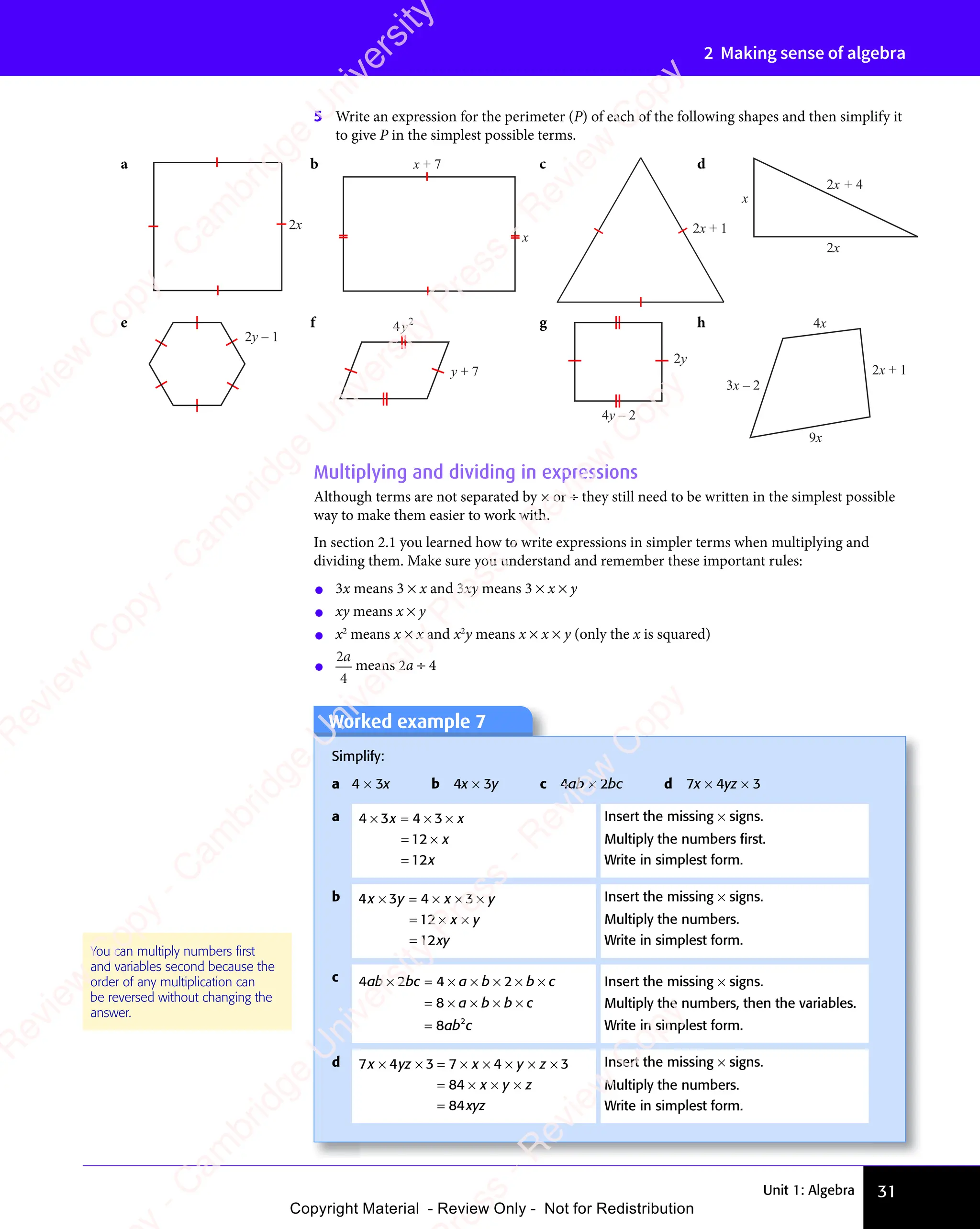 Unit 1: Algebra 31
2 Making sense of algebra
Worked example 7
Simplify:
a 4 × 3x b 4x × 3y c 4ab × 2bc d 7x × 4yz × 3
a 4 3 4 3
12
12
× =
4 3
× =
4 3 × ×
4 3
× ×
= ×
12
= ×
=
x x
4 3
x x
× =
x x
× = × ×
x x
4 3
× ×
4 3
x x
× ×
x
x
Insert the missing × signs.
Multiply the numbers ﬁrst.
Write in simplest form.
b 4 3 4 3
12
12
x y
4 3
x y
4 3 x y
4 3
x y
4 3
x y
xy
× =
x y
× =
4 3
x y
× =
4 3
x y 4 3
× ×
4 3
4 3
x y
4 3
× ×
4 3
x y
x y
x y
= ×
12
= × x y
x y
=
Insert the missing × signs.
Multiply the numbers.
Write in simplest form.
c 4 2 4 2
8
8 2
ab
4 2
ab
4 2bc a b
4 2
a b
4 2 b c
a b b c
ab c
× =
4 2
× =
4 2bc
× = 4 2
× ×
4 2
4 2
a b
4 2
× ×
4 2
a b × ×
4 2
× ×
4 2 b c
b c
= ×
8
= × × × ×
a b
× × ×
a b b c
× × ×
b c
=
Insert the missing × signs.
Multiply the numbers, then the variables.
Write in simplest form.
d 7 4 3 7 4 3
84
84
x y
7 4
x y
7 4 z x
3 7
z x
x yz x
x y y z
4 3
y z
4 3
x y z
xyz
xy
xy
× ×
x y
× ×
7 4
x y
× ×
7 4
x yz x
× ×
z x
x yz x
x y
× ×
z x
= ×
3 7
= ×
z x
= ×
z x
3 7
z x
= ×
3 7
z x × ×
4 3
× ×
4 3
4 3
× ×
4 3
4 3
y z
4 3
× ×
4 3
y z
= × × ×
x y
× × ×
x y
=
Insert the missing × signs.
Multiply the numbers.
Write in simplest form.
Multiplying and dividing in expressions
Although terms are not separated by × or ÷ they still need to be written in the simplest possible
way to make them easier to work with.
In section 2.1 you learned how to write expressions in simpler terms when multiplying and
dividing them. Make sure you understand and remember these important rules:
• 3x means 3 × x and 3xy means 3 × x × y
• xy means x × y
• x2
means x × x and x2
y means x × x × y (only the x is squared)
• 2
4
a
means 2a ÷ 4
5 Write an expression for the perimeter (P) of each of the following shapes and then simplify it
to give P in the simplest possible terms.
2x
a
x
x + 7
b
2x + 1
c
x
2x + 4
2x
d
2y – 1
e 4 2
y
y + 7
f
4y – 2
2y
g
3x – 2
2x + 1
9x
4x
h
You can multiply numbers ﬁrst
and variables second because the
order of any multiplication can
be reversed without changing the
answer.
e
s
s
-
R
e
v
i
e
w
C
o
p
y
-
C
a
m
b
r
i
d
g
e
U
n
i
v
e
r
s
i
t
y
P
r
e
s
s
-
R
e
v
i
e
w
C
o
p
y
R
e
v
i
e
w
C
o
p
y
-
C
a
m
b
r
i
d
g
e
U
n
i
v
e
r
s
i
t
y
P
r
e
s
s
-
R
e
v
i
e
w
C
o
p
y
R
e
v
i
e
w
C
o
p
y
-
C
a
m
b
r
i
d
g
e
U
n
i
v
e
r
s
i
t
y
P
r
e
s
s
-
R
e
v
i
e
w
C
o
p
y
R
e
v
i
e
w
C
o
p
y
-
C
a
m
b
r
i
d
g
e
U
n
i
v
e
r
s
i
t
y
Copyright Material - Review Only - Not for Redistribution
 