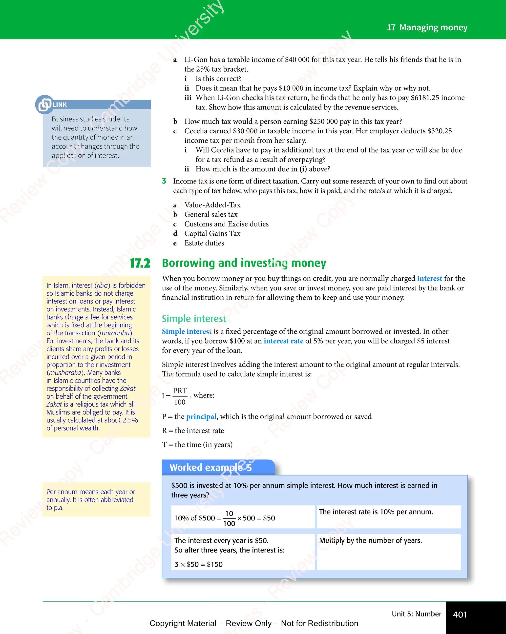 401
Unit 5: Number
17 Managing money
a Li-Gon has a taxable income of $40 000 for this tax year. He tells his friends that he is in
the 25% tax bracket.
i Is this correct?
ii Does it mean that he pays $10 000 in income tax? Explain why or why not.
iii When Li-Gon checks his tax return, he finds that he only has to pay $6181.25 income
tax. Show how this amount is calculated by the revenue services.
b How much tax would a person earning $250 000 pay in this tax year?
c Cecelia earned $30 000 in taxable income in this year. Her employer deducts $320.25
income tax per month from her salary.
i Will Cecelia have to pay in additional tax at the end of the tax year or will she be due
for a tax refund as a result of overpaying?
ii How much is the amount due in (i) above?
3 Income tax is one form of direct taxation. Carry out some research of your own to find out about
each type of tax below, who pays this tax, how it is paid, and the rate/s at which it is charged.
a Value-Added-Tax
b General sales tax
c Customs and Excise duties
d Capital Gains Tax
e Estate duties
17.2 Borrowing and investing money
When you borrow money or you buy things on credit, you are normally charged interest for the
use of the money. Similarly, when you save or invest money, you are paid interest by the bank or
financial institution in return for allowing them to keep and use your money.
Simple interest
Simple interest is a fixed percentage of the original amount borrowed or invested. In other
words, if you borrow $100 at an interest rate of 5% per year, you will be charged $5 interest
for every year of the loan.
Simple interest involves adding the interest amount to the original amount at regular intervals.
The formula used to calculate simple interest is:
I
PRT
=
100
, where:
P = the principal, which is the original amount borrowed or saved
R = the interest rate
T = the time (in years)
Worked example 5
$500 is invested at 10% per annum simple interest. How much interest is earned in
three years?
10
10
100
50
% of $ $
500
$ $
10
$ $
100
$ $
500
$ $
$ $
= ×
$ $
$ $
= ×
$ $
$ $
The interest rate is 10% per annum.
The interest every year is $50.
So after three years, the interest is:
3 × $50 = $150
Multiply by the number of years.
Per annum means each year or
annually. It is often abbreviated
to p.a.
In Islam, interest (riba) is forbidden
so Islamic banks do not charge
interest on loans or pay interest
on investments. Instead, Islamic
banks charge a fee for services
which is ﬁxed at the beginning
of the transaction (murabaha).
For investments, the bank and its
clients share any proﬁts or losses
incurred over a given period in
proportion to their investment
(musharaka). Many banks
in Islamic countries have the
responsibility of collecting Zakat
on behalf of the government.
Zakat is a religious tax which all
Muslims are obliged to pay. It is
usually calculated at about 2.5%
of personal wealth.
Business studies students
will need to understand how
the quantity of money in an
account changes through the
application of interest.
LINK
e
s
s
-
R
e
v
i
e
w
C
o
p
y
-
C
a
m
b
r
i
d
g
e
U
n
i
v
e
r
s
i
t
y
P
r
e
s
s
-
R
e
v
i
e
w
C
o
p
y
R
e
v
i
e
w
C
o
p
y
-
C
a
m
b
r
i
d
g
e
U
n
i
v
e
r
s
i
t
y
P
r
e
s
s
-
R
e
v
i
e
w
C
o
p
y
R
e
v
i
e
w
C
o
p
y
-
C
a
m
b
r
i
d
g
e
U
n
i
v
e
r
s
i
t
y
P
r
e
s
s
-
R
e
v
i
e
w
C
o
p
y
R
e
v
i
e
w
C
o
p
y
-
C
a
m
b
r
i
d
g
e
U
n
i
v
e
r
s
i
t
y
Copyright Material - Review Only - Not for Redistribution
 