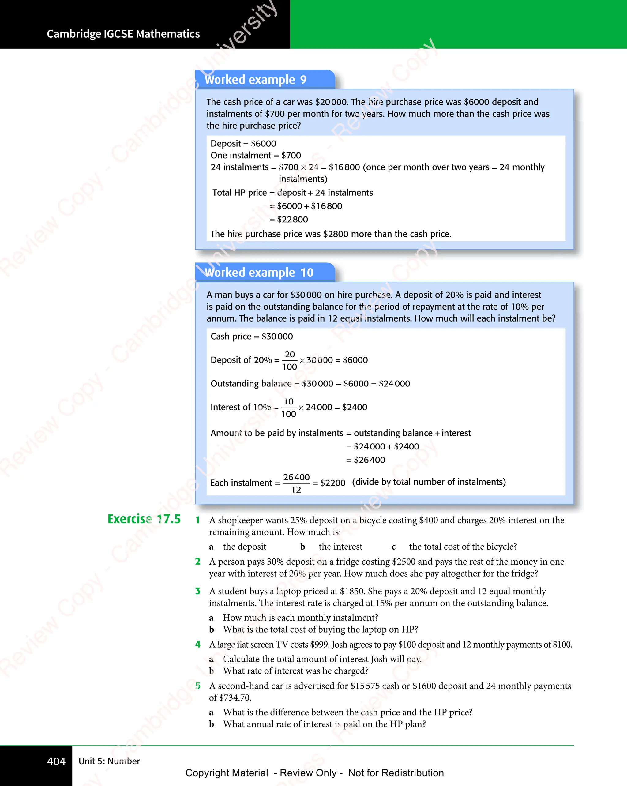 Cambridge IGCSE Mathematics
404 Unit 5: Number
Worked example 9
The cash price of a car was $20000. The hire purchase price was $6000 deposit and
instalments of $700 per month for two years. How much more than the cash price was
the hire purchase price?
Deposit = $6000
One instalment = $700
24 instalments = $700 × 24 = $16800 (once per month over two years = 24 monthly
instalments)
Total HP price deposit 24 instalments
= +
deposit
= +
= +
=
$ $
= +
$ $
= +
$
$ $
6000
$ $
= +
$ $
6000
= +
$ $16800
22800
The hire purchase price was $2800 more than the cash price.
Worked example 10
A man buys a car for $30000 on hire purchase. A deposit of 20% is paid and interest
is paid on the outstanding balance for the period of repayment at the rate of 10% per
annum. The balance is paid in 12 equal instalments. How much will each instalment be?
Cash price = $30000
Deposit of 20% = ×
= × =
20
100
30000 6000
$
Outstanding balance = $30000 − $6000 = $24000
Interest of 10% = ×
= × =
10
100
24000 2400
$
Amount to be paid by instalments outstanding balance inter
= +
outstanding balance
= + es
e
es
e t
= +
=
$ $
= +
$ $
= +
$
$ $
24
$ $
= +
$ $
24
= +
$ $
$ $
000
$ $
= +
$ $
000
= +
$ $2400
26400
Each instalment = =
= =
26400
12
2200
$ (divide by total number of instalments)
Exercise 17.5 1 A shopkeeper wants 25% deposit on a bicycle costing $400 and charges 20% interest on the
remaining amount. How much is:
a the deposit b the interest c the total cost of the bicycle?
2 A person pays 30% deposit on a fridge costing $2500 and pays the rest of the money in one
year with interest of 20% per year. How much does she pay altogether for the fridge?
3 A student buys a laptop priced at $1850. She pays a 20% deposit and 12 equal monthly
instalments. The interest rate is charged at 15% per annum on the outstanding balance.
a How much is each monthly instalment?
b What is the total cost of buying the laptop on HP?
4 A large flat screen TV costs $999. Josh agrees to pay $100 deposit and 12 monthly payments of $100.
a Calculate the total amount of interest Josh will pay.
b What rate of interest was he charged?
5 A second-hand car is advertised for $15575 cash or $1600 deposit and 24 monthly payments
of $734.70.
a What is the difference between the cash price and the HP price?
b What annual rate of interest is paid on the HP plan?
e
s
s
-
R
e
v
i
e
w
C
o
p
y
-
C
a
m
b
r
i
d
g
e
U
n
i
v
e
r
s
i
t
y
P
r
e
s
s
-
R
e
v
i
e
w
C
o
p
y
R
e
v
i
e
w
C
o
p
y
-
C
a
m
b
r
i
d
g
e
U
n
i
v
e
r
s
i
t
y
P
r
e
s
s
-
R
e
v
i
e
w
C
o
p
y
R
e
v
i
e
w
C
o
p
y
-
C
a
m
b
r
i
d
g
e
U
n
i
v
e
r
s
i
t
y
P
r
e
s
s
-
R
e
v
i
e
w
C
o
p
y
R
e
v
i
e
w
C
o
p
y
-
C
a
m
b
r
i
d
g
e
U
n
i
v
e
r
s
i
t
y
Copyright Material - Review Only - Not for Redistribution
 