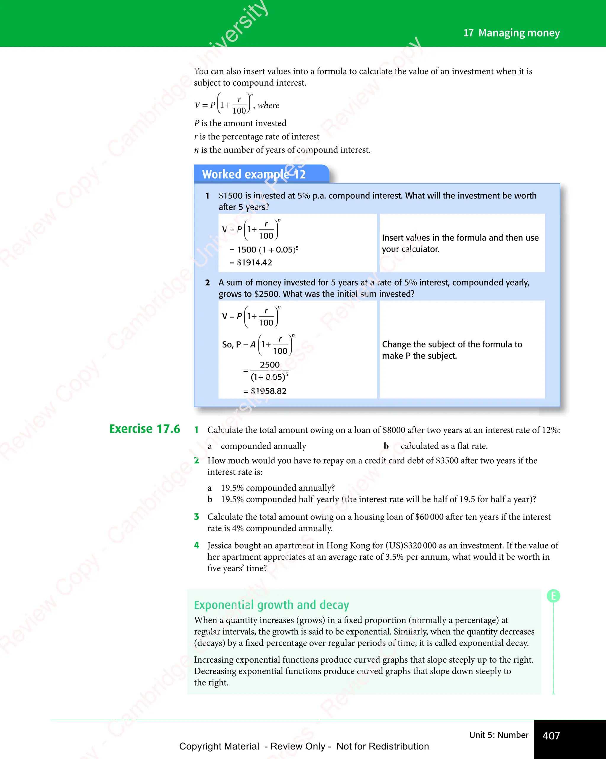 407
Unit 5: Number
17 Managing money
You can also insert values into a formula to calculate the value of an investment when it is
subject to compound interest.
V = P 1
100
+
r
n
, where
P is the amount invested
r is the percentage rate of interest
n is the number of years of compound interest.
Worked example 12
1 $1500 is invested at 5% p.a. compound interest. What will the investment be worth
after 5 years?
V = P 1
100
+
r
n
= 1500 (1 + 0.05)5
= $1914.42
Insert values in the formula and then use
your calculator.
2 A sum of money invested for 5 years at a rate of 5% interest, compounded yearly,
grows to $2500. What was the initial sum invested?
V = P 1
100
+
r
n
So, P = A 1
100
+
r
n
=
2500
05 5
( .
1 0
( .
+
1 0
( .
1 0 )
= $1958.82
Change the subject of the formula to
make P the subject.
Exercise 17.6 1 Calculate the total amount owing on a loan of $8000 after two years at an interest rate of 12%:
a compounded annually b calculated as a flat rate.
2 How much would you have to repay on a credit card debt of $3500 after two years if the
interest rate is:
a 19.5% compounded annually?
b 19.5% compounded half-yearly (the interest rate will be half of 19.5 for half a year)?
3 Calculate the total amount owing on a housing loan of $60000 after ten years if the interest
rate is 4% compounded annually.
4 Jessica bought an apartment in Hong Kong for (US)$320000 as an investment. If the value of
her apartment appreciates at an average rate of 3.5% per annum, what would it be worth in
five years’ time?
Exponential growth and decay
When a quantity increases (grows) in a fixed proportion (normally a percentage) at
regular intervals, the growth is said to be exponential. Similarly, when the quantity decreases
(decays) by a fixed percentage over regular periods of time, it is called exponential decay.
Increasing exponential functions produce curved graphs that slope steeply up to the right.
Decreasing exponential functions produce curved graphs that slope down steeply to
the right.
E
e
s
s
-
R
e
v
i
e
w
C
o
p
y
-
C
a
m
b
r
i
d
g
e
U
n
i
v
e
r
s
i
t
y
P
r
e
s
s
-
R
e
v
i
e
w
C
o
p
y
R
e
v
i
e
w
C
o
p
y
-
C
a
m
b
r
i
d
g
e
U
n
i
v
e
r
s
i
t
y
P
r
e
s
s
-
R
e
v
i
e
w
C
o
p
y
R
e
v
i
e
w
C
o
p
y
-
C
a
m
b
r
i
d
g
e
U
n
i
v
e
r
s
i
t
y
P
r
e
s
s
-
R
e
v
i
e
w
C
o
p
y
R
e
v
i
e
w
C
o
p
y
-
C
a
m
b
r
i
d
g
e
U
n
i
v
e
r
s
i
t
y
Copyright Material - Review Only - Not for Redistribution
 