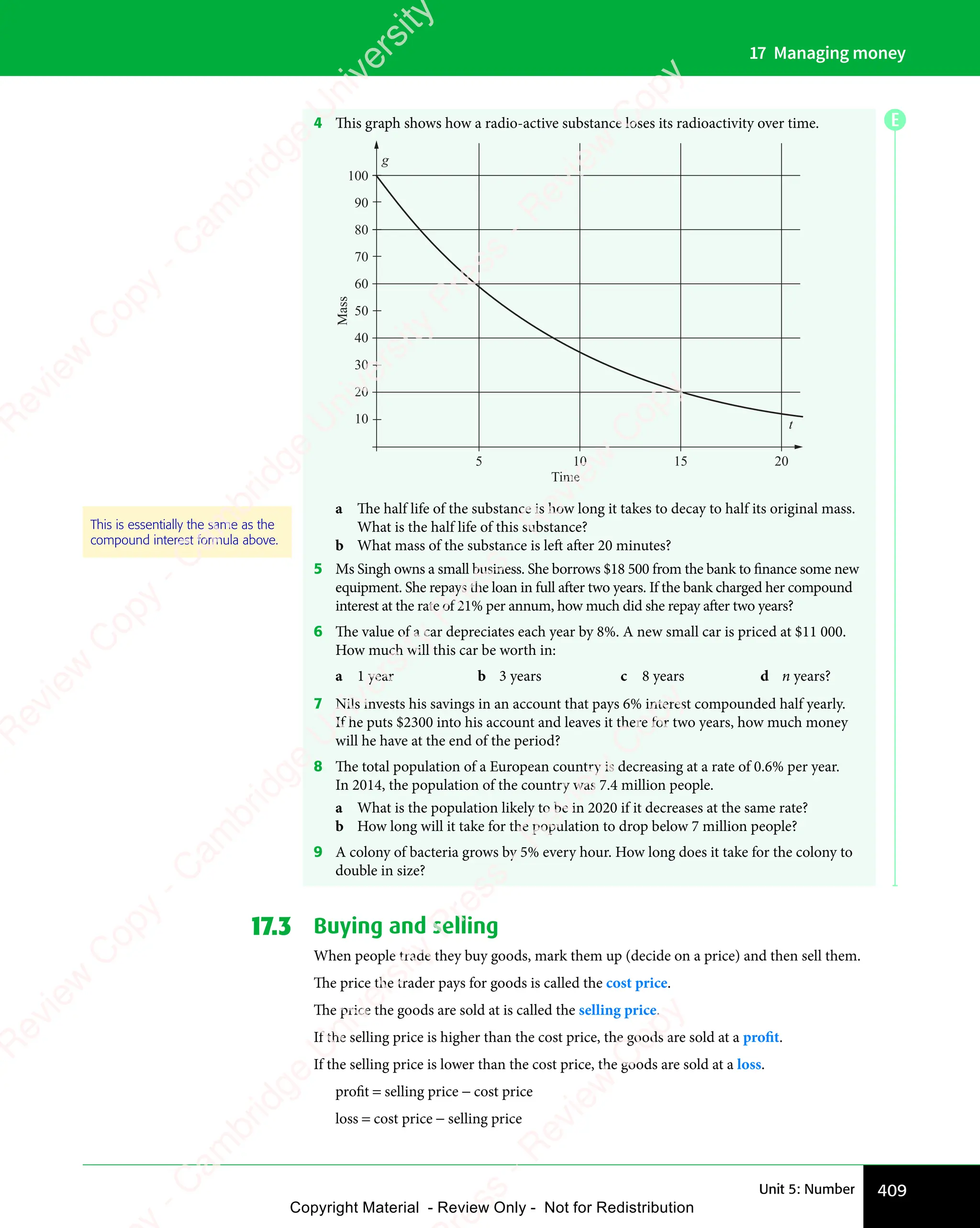 409
Unit 5: Number
17 Managing money
4 This graph shows how a radio-active substance loses its radioactivity over time.
100
90
80
70
60
50
40
30
20
10
5 10
Time
Mass
15 20
t
g
a The half life of the substance is how long it takes to decay to half its original mass.
What is the half life of this substance?
b What mass of the substance is left after 20 minutes?
5 Ms Singh owns a small business. She borrows $18 500 from the bank to finance some new
equipment. She repays the loan in full after two years. If the bank charged her compound
interest at the rate of 21% per annum, how much did she repay after two years?
6 The value of a car depreciates each year by 8%. A new small car is priced at $11 000.
How much will this car be worth in:
a 1 year b 3 years c 8 years d n years?
7 Nils invests his savings in an account that pays 6% interest compounded half yearly.
If he puts $2300 into his account and leaves it there for two years, how much money
will he have at the end of the period?
8 The total population of a European country is decreasing at a rate of 0.6% per year.
In 2014, the population of the country was 7.4 million people.
a What is the population likely to be in 2020 if it decreases at the same rate?
b How long will it take for the population to drop below 7 million people?
9 A colony of bacteria grows by 5% every hour. How long does it take for the colony to
double in size?
17.3 Buying and selling
When people trade they buy goods, mark them up (decide on a price) and then sell them.
The price the trader pays for goods is called the cost price.
The price the goods are sold at is called the selling price.
If the selling price is higher than the cost price, the goods are sold at a profit.
If the selling price is lower than the cost price, the goods are sold at a loss.
proﬁt = selling price − cost price
loss = cost price − selling price
This is essentially the same as the
compound interest formula above.
E
e
s
s
-
R
e
v
i
e
w
C
o
p
y
-
C
a
m
b
r
i
d
g
e
U
n
i
v
e
r
s
i
t
y
P
r
e
s
s
-
R
e
v
i
e
w
C
o
p
y
R
e
v
i
e
w
C
o
p
y
-
C
a
m
b
r
i
d
g
e
U
n
i
v
e
r
s
i
t
y
P
r
e
s
s
-
R
e
v
i
e
w
C
o
p
y
R
e
v
i
e
w
C
o
p
y
-
C
a
m
b
r
i
d
g
e
U
n
i
v
e
r
s
i
t
y
P
r
e
s
s
-
R
e
v
i
e
w
C
o
p
y
R
e
v
i
e
w
C
o
p
y
-
C
a
m
b
r
i
d
g
e
U
n
i
v
e
r
s
i
t
y
Copyright Material - Review Only - Not for Redistribution
 