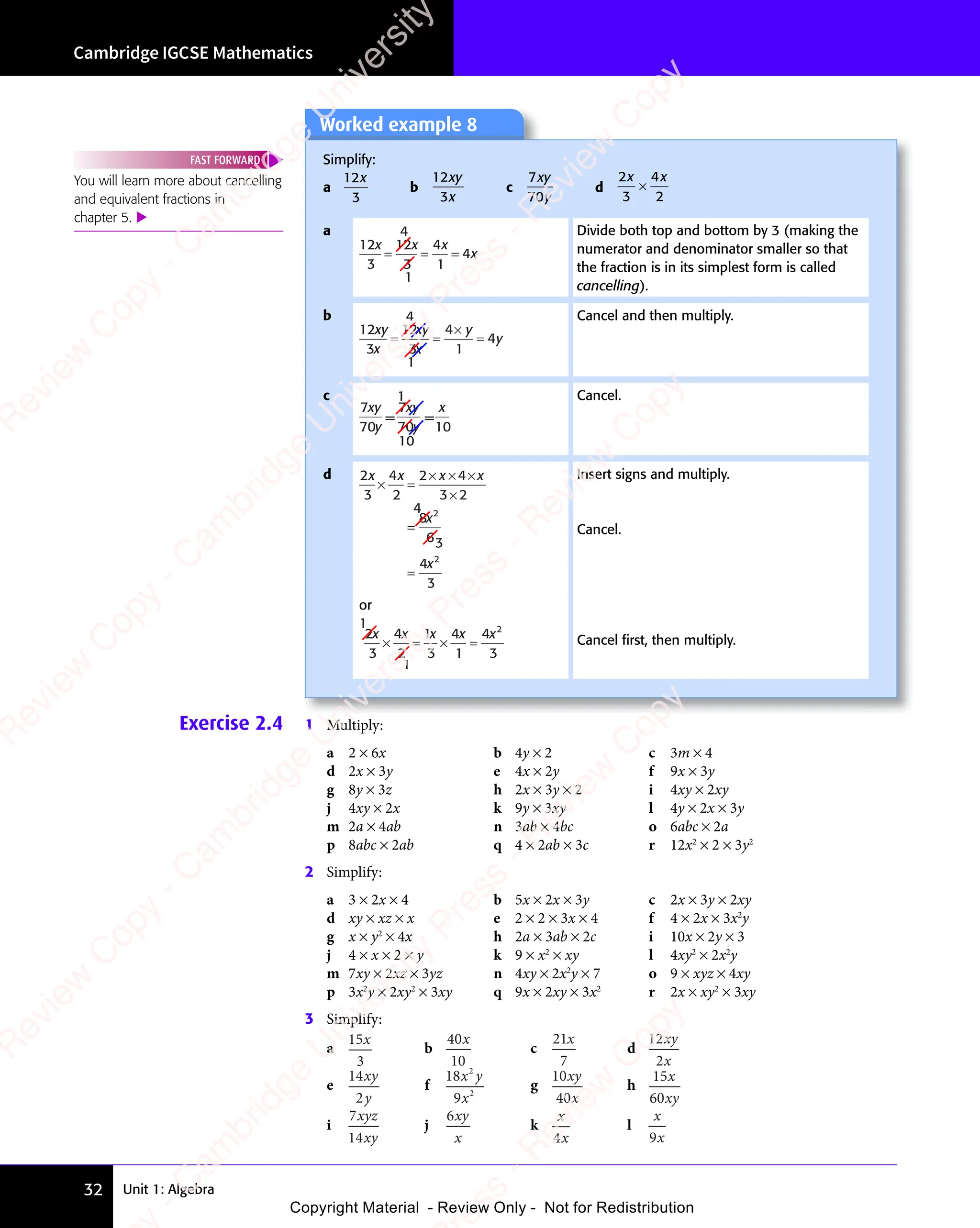 Unit 1: Algebra
Cambridge IGCSE Mathematics
32
Exercise 2.4 1 Multiply:
a 2 × 6x b 4y × 2 c 3m × 4
d 2x × 3y e 4x × 2y f 9x × 3y
g 8y × 3z h 2x × 3y × 2 i 4xy × 2xy
j 4xy × 2x k 9y × 3xy l 4y × 2x × 3y
m 2a × 4ab n 3ab × 4bc o 6abc × 2a
p 8abc × 2ab q 4 × 2ab × 3c r 12x2
× 2 × 3y2
2 Simplify:
a 3 × 2x × 4 b 5x × 2x × 3y c 2x × 3y × 2xy
d xy × xz × x e 2 × 2 × 3x × 4 f 4 × 2x × 3x2
y
g x × y2
× 4x h 2a × 3ab × 2c i 10x × 2y × 3
j 4 × x × 2 × y k 9 × x2
× xy l 4xy2
× 2x2
y
m 7xy × 2xz × 3yz n 4xy × 2x2
y × 7 o 9 × xyz × 4xy
p 3x2
y × 2xy2
× 3xy q 9x × 2xy × 3x2
r 2x × xy2
× 3xy
3 Simplify:
a
15
3
x
b
40
10
x
c
21
7
x
d
12
2
xy
x
e
14
2
xy
y
f
18
9
2
2
x y
x
g
10
40
xy
x
h
15
60
x
xy
i
7
14
xyz
xy
j
6xy
x
k
x
x
4
l
x
x
9
Worked example 8
Simplify:
a
12
3
x
b
12
3
xy
x
c
7
70
xy
y
d
2
3
4
2
x x
4
x x
×
a
12
3
12
3
4
1
4
x x x
x
= = =
4
1
Divide both top and bottom by 3 (making the
numerator and denominator smaller so that
the fraction is in its simplest form is called
cancelling).
b
12
3
12
3
4
1
4
xy
x
xy
x
y
y
= =
×
=
4
1
Cancel and then multiply.
c 1
7
70
7
70 10
10
xy
y
xy
y
x
= =
Cancel.
d 2
3
4
2
2
3 2
8
6
4
3
2
2
x x
x
x
× =
× × ×
×
=
=
4
3
x x
4
or
1
1
2
3
4
2
1
3
4
1
4
3
2
x x x x x
× = × =
Insert signs and multiply.
Cancel.
Cancel ﬁrst, then multiply.
You will learn more about cancelling
and equivalent fractions in
chapter 5. 
FAST FORWARD
e
s
s
-
R
e
v
i
e
w
C
o
p
y
-
C
a
m
b
r
i
d
g
e
U
n
i
v
e
r
s
i
t
y
P
r
e
s
s
-
R
e
v
i
e
w
C
o
p
y
R
e
v
i
e
w
C
o
p
y
-
C
a
m
b
r
i
d
g
e
U
n
i
v
e
r
s
i
t
y
P
r
e
s
s
-
R
e
v
i
e
w
C
o
p
y
R
e
v
i
e
w
C
o
p
y
-
C
a
m
b
r
i
d
g
e
U
n
i
v
e
r
s
i
t
y
P
r
e
s
s
-
R
e
v
i
e
w
C
o
p
y
R
e
v
i
e
w
C
o
p
y
-
C
a
m
b
r
i
d
g
e
U
n
i
v
e
r
s
i
t
y
Copyright Material - Review Only - Not for Redistribution
 