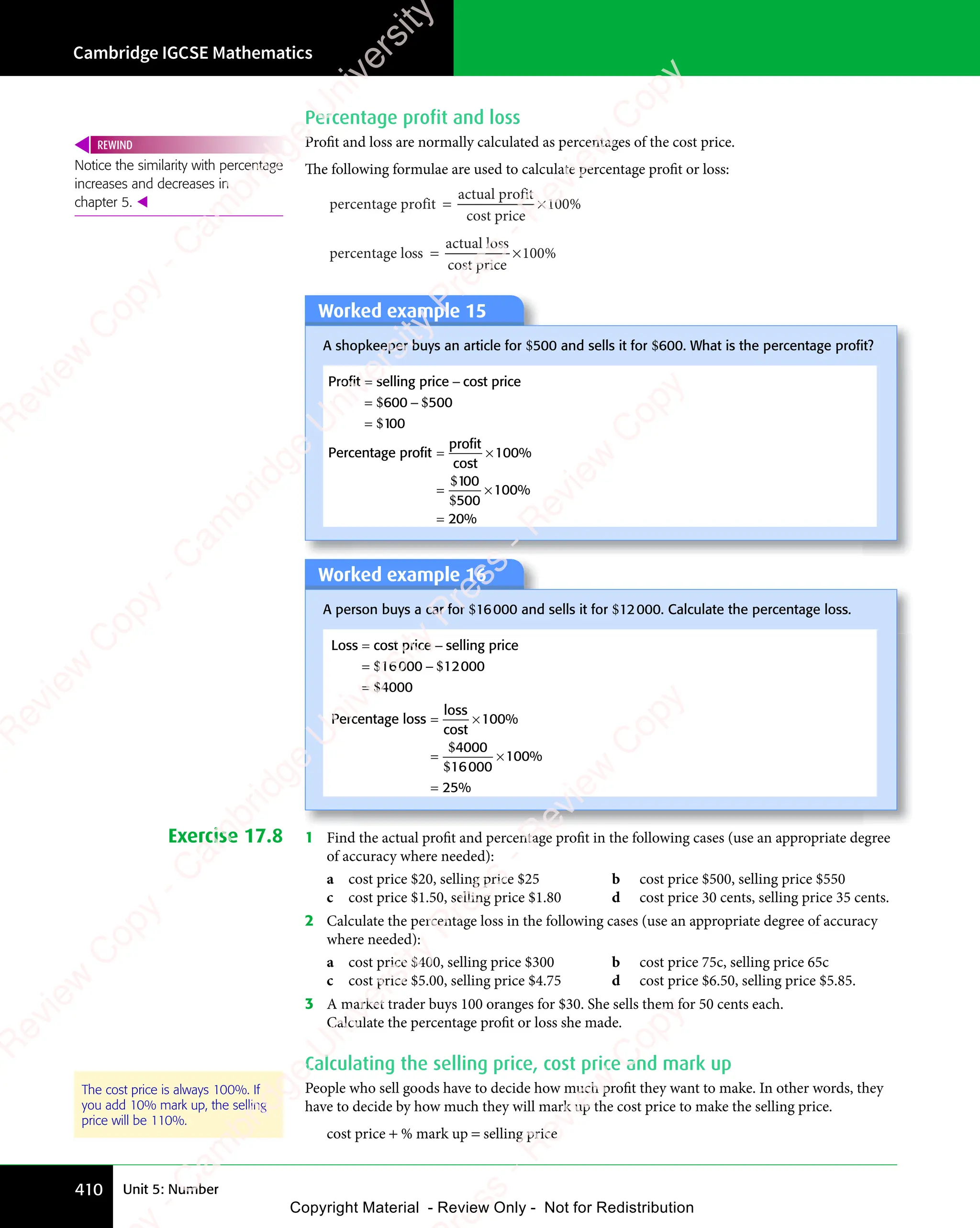 Cambridge IGCSE Mathematics
410 Unit 5: Number
Percentage profit and loss
Profit and loss are normally calculated as percentages of the cost price.
The following formulae are used to calculate percentage proﬁt or loss:
percentage profit
actual profit
cost price
= ×
= ×
actual profi
= ×100%
percentage loss
actual loss
cost price
= ×
= ×100%
Worked example 15
A shopkeeper buys an article for $500 and sells it for $600. What is the percentage proﬁt?
Profit selling price cost price
1
= −
selling price
= −
= −
=
$ $
= −
$ $
= −
$
$ $
600
$ $
= −
$ $
600
= −
$ $500
00
Percentage profit
profit
cost
1
5
2
= ×
= ×
profit
= ×
= ×
= ×
=
100
00
00
100
0
%
%
%
$
$
Worked example 16
A person buys a car for $16000 and sells it for $12000. Calculate the percentage loss.
Loss cost price selling price
= −
cost price
= −
= −
=
$ $
= −
$ $
= −
$
$ $
16
$ $
= −
$ $
16
= −
$ $
$ $
000
$ $
= −
$ $
000
= −
$ $12000
4000
Percentage loss
loss
cost
= ×
= ×
= ×
= ×
=
100
4000
16000
100
25
%
%
%
$
$
Exercise 17.8 1 Find the actual proﬁt and percentage proﬁt in the following cases (use an appropriate degree
of accuracy where needed):
a cost price $20, selling price $25 b cost price $500, selling price $550
c cost price $1.50, selling price $1.80 d cost price 30 cents, selling price 35 cents.
2 Calculate the percentage loss in the following cases (use an appropriate degree of accuracy
where needed):
a cost price $400, selling price $300 b cost price 75c, selling price 65c
c cost price $5.00, selling price $4.75 d cost price $6.50, selling price $5.85.
3 A market trader buys 100 oranges for $30. She sells them for 50 cents each.
Calculate the percentage proﬁt or loss she made.
Calculating the selling price, cost price and mark up
People who sell goods have to decide how much proﬁt they want to make. In other words, they
have to decide by how much they will mark up the cost price to make the selling price.
cost price + % mark up = selling price
Notice the similarity with percentage
increases and decreases in
chapter 5. 
REWIND
The cost price is always 100%. If
you add 10% mark up, the selling
price will be 110%.
e
s
s
-
R
e
v
i
e
w
C
o
p
y
-
C
a
m
b
r
i
d
g
e
U
n
i
v
e
r
s
i
t
y
P
r
e
s
s
-
R
e
v
i
e
w
C
o
p
y
R
e
v
i
e
w
C
o
p
y
-
C
a
m
b
r
i
d
g
e
U
n
i
v
e
r
s
i
t
y
P
r
e
s
s
-
R
e
v
i
e
w
C
o
p
y
R
e
v
i
e
w
C
o
p
y
-
C
a
m
b
r
i
d
g
e
U
n
i
v
e
r
s
i
t
y
P
r
e
s
s
-
R
e
v
i
e
w
C
o
p
y
R
e
v
i
e
w
C
o
p
y
-
C
a
m
b
r
i
d
g
e
U
n
i
v
e
r
s
i
t
y
Copyright Material - Review Only - Not for Redistribution
 
