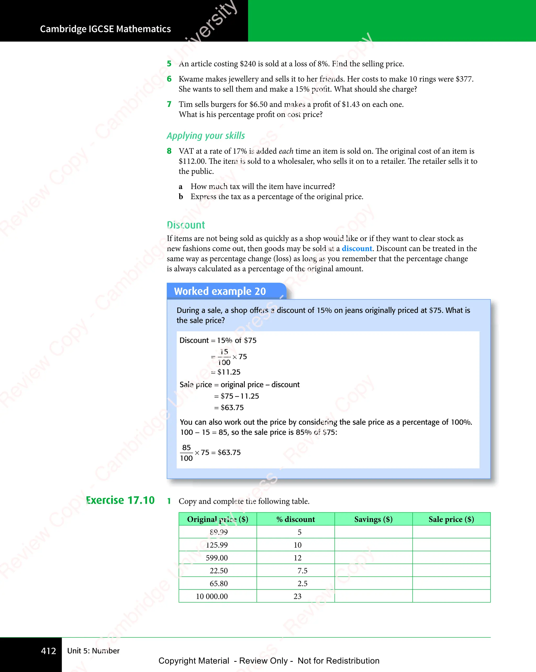 Cambridge IGCSE Mathematics
412 Unit 5: Number
5 An article costing $240 is sold at a loss of 8%. Find the selling price.
6 Kwame makes jewellery and sells it to her friends. Her costs to make 10 rings were $377.
She wants to sell them and make a 15% profit. What should she charge?
7 Tim sells burgers for $6.50 and makes a profit of $1.43 on each one.
What is his percentage profit on cost price?
Applying your skills
8 VAT at a rate of 17% is added each time an item is sold on. The original cost of an item is
$112.00. The item is sold to a wholesaler, who sells it on to a retailer. The retailer sells it to
the public.
a How much tax will the item have incurred?
b Express the tax as a percentage of the original price.
Discount
If items are not being sold as quickly as a shop would like or if they want to clear stock as
new fashions come out, then goods may be sold at a discount. Discount can be treated in the
same way as percentage change (loss) as long as you remember that the percentage change
is always calculated as a percentage of the original amount.
Worked example 20
During a sale, a shop offers a discount of 15% on jeans originally priced at $75. What is
the sale price?
Discount 15 of 75
=
= ×
= ×
=
%
.
$
$
15
100
75
11 25
Sale price original price discount
=
=
=
–
– .
.
$
$
75 11
– .
11
– .25
63 75
You can also work out the price by considering the sale price as a percentage of 100%.
100 − 15 = 85, so the sale price is 85% of $75:
85
100
75 63 75
× =
75
× = $ .
Exercise 17.10 1 Copy and complete the following table.
Original price ($) % discount Savings ($) Sale price ($)
89.99 5
125.99 10
599.00 12
22.50 7.5
65.80 2.5
10 000.00 23
e
s
s
-
R
e
v
i
e
w
C
o
p
y
-
C
a
m
b
r
i
d
g
e
U
n
i
v
e
r
s
i
t
y
P
r
e
s
s
-
R
e
v
i
e
w
C
o
p
y
R
e
v
i
e
w
C
o
p
y
-
C
a
m
b
r
i
d
g
e
U
n
i
v
e
r
s
i
t
y
P
r
e
s
s
-
R
e
v
i
e
w
C
o
p
y
R
e
v
i
e
w
C
o
p
y
-
C
a
m
b
r
i
d
g
e
U
n
i
v
e
r
s
i
t
y
P
r
e
s
s
-
R
e
v
i
e
w
C
o
p
y
R
e
v
i
e
w
C
o
p
y
-
C
a
m
b
r
i
d
g
e
U
n
i
v
e
r
s
i
t
y
Copyright Material - Review Only - Not for Redistribution
 