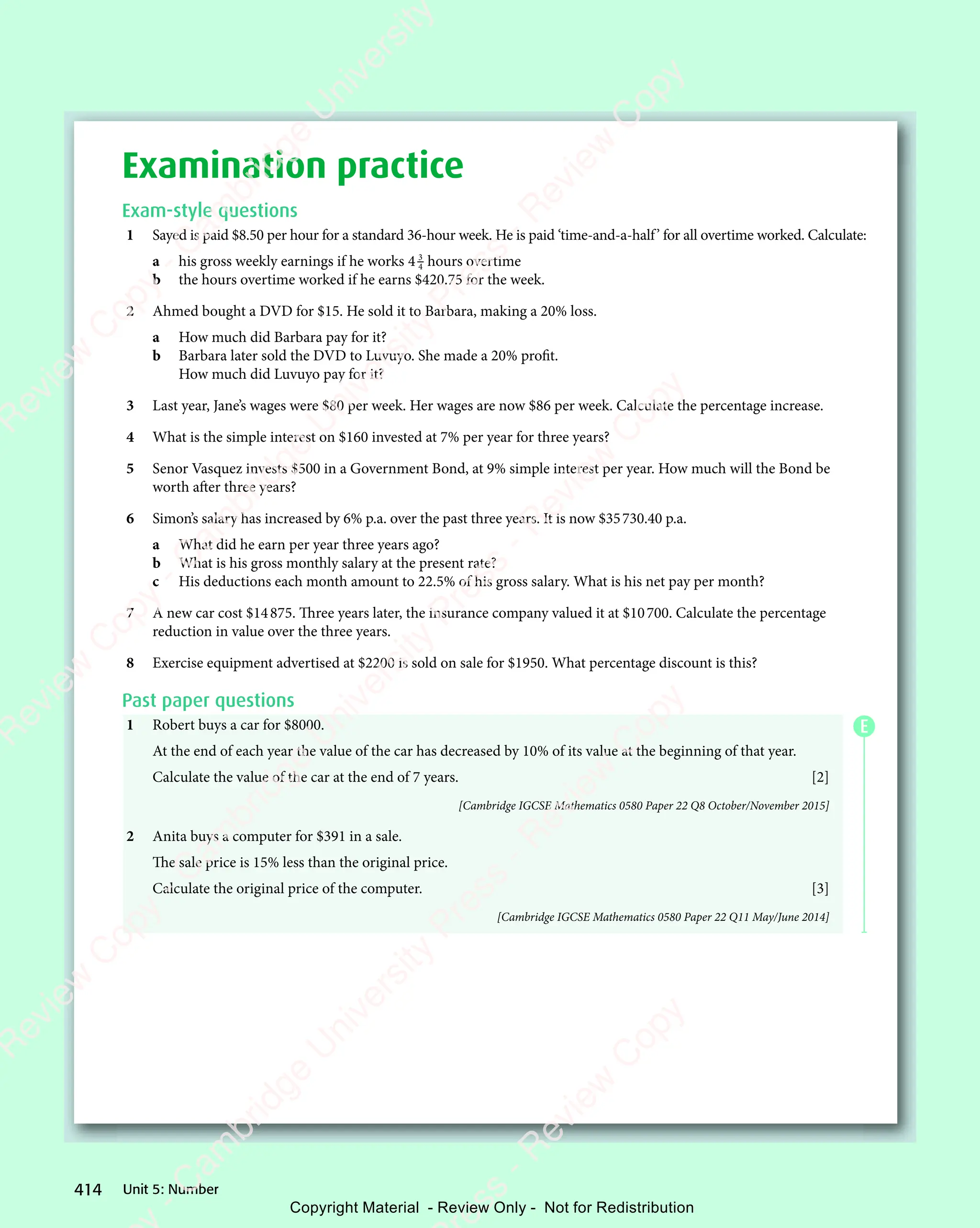 Unit 5: Number
414
Examination practice
Exam-style questions
1 Sayed is paid $8.50 per hour for a standard 36-hour week. He is paid ‘time-and-a-half’ for all overtime worked. Calculate:
a his gross weekly earnings if he works 4 3
4 hours overtime
b the hours overtime worked if he earns $420.75 for the week.
2 Ahmed bought a DVD for $15. He sold it to Barbara, making a 20% loss.
a How much did Barbara pay for it?
b Barbara later sold the DVD to Luvuyo. She made a 20% profit.
How much did Luvuyo pay for it?
3 Last year, Jane’s wages were $80 per week. Her wages are now $86 per week. Calculate the percentage increase.
4 What is the simple interest on $160 invested at 7% per year for three years?
5 Senor Vasquez invests $500 in a Government Bond, at 9% simple interest per year. How much will the Bond be
worth after three years?
6 Simon’s salary has increased by 6% p.a. over the past three years. It is now $35730.40 p.a.
a What did he earn per year three years ago?
b What is his gross monthly salary at the present rate?
c His deductions each month amount to 22.5% of his gross salary. What is his net pay per month?
7 A new car cost $14875. Three years later, the insurance company valued it at $10700. Calculate the percentage
reduction in value over the three years.
8 Exercise equipment advertised at $2200 is sold on sale for $1950. What percentage discount is this?
Past paper questions
1 Robert buys a car for $8000.
At the end of each year the value of the car has decreased by 10% of its value at the beginning of that year.
Calculate the value of the car at the end of 7 years. [2]
[Cambridge IGCSE Mathematics 0580 Paper 22 Q8 October/November 2015]
2 Anita buys a computer for $391 in a sale.
The sale price is 15% less than the original price.
Calculate the original price of the computer. [3]
[Cambridge IGCSE Mathematics 0580 Paper 22 Q11 May/June 2014]
E
e
s
s
-
R
e
v
i
e
w
C
o
p
y
-
C
a
m
b
r
i
d
g
e
U
n
i
v
e
r
s
i
t
y
P
r
e
s
s
-
R
e
v
i
e
w
C
o
p
y
R
e
v
i
e
w
C
o
p
y
-
C
a
m
b
r
i
d
g
e
U
n
i
v
e
r
s
i
t
y
P
r
e
s
s
-
R
e
v
i
e
w
C
o
p
y
R
e
v
i
e
w
C
o
p
y
-
C
a
m
b
r
i
d
g
e
U
n
i
v
e
r
s
i
t
y
P
r
e
s
s
-
R
e
v
i
e
w
C
o
p
y
R
e
v
i
e
w
C
o
p
y
-
C
a
m
b
r
i
d
g
e
U
n
i
v
e
r
s
i
t
y
Copyright Material - Review Only - Not for Redistribution
 
