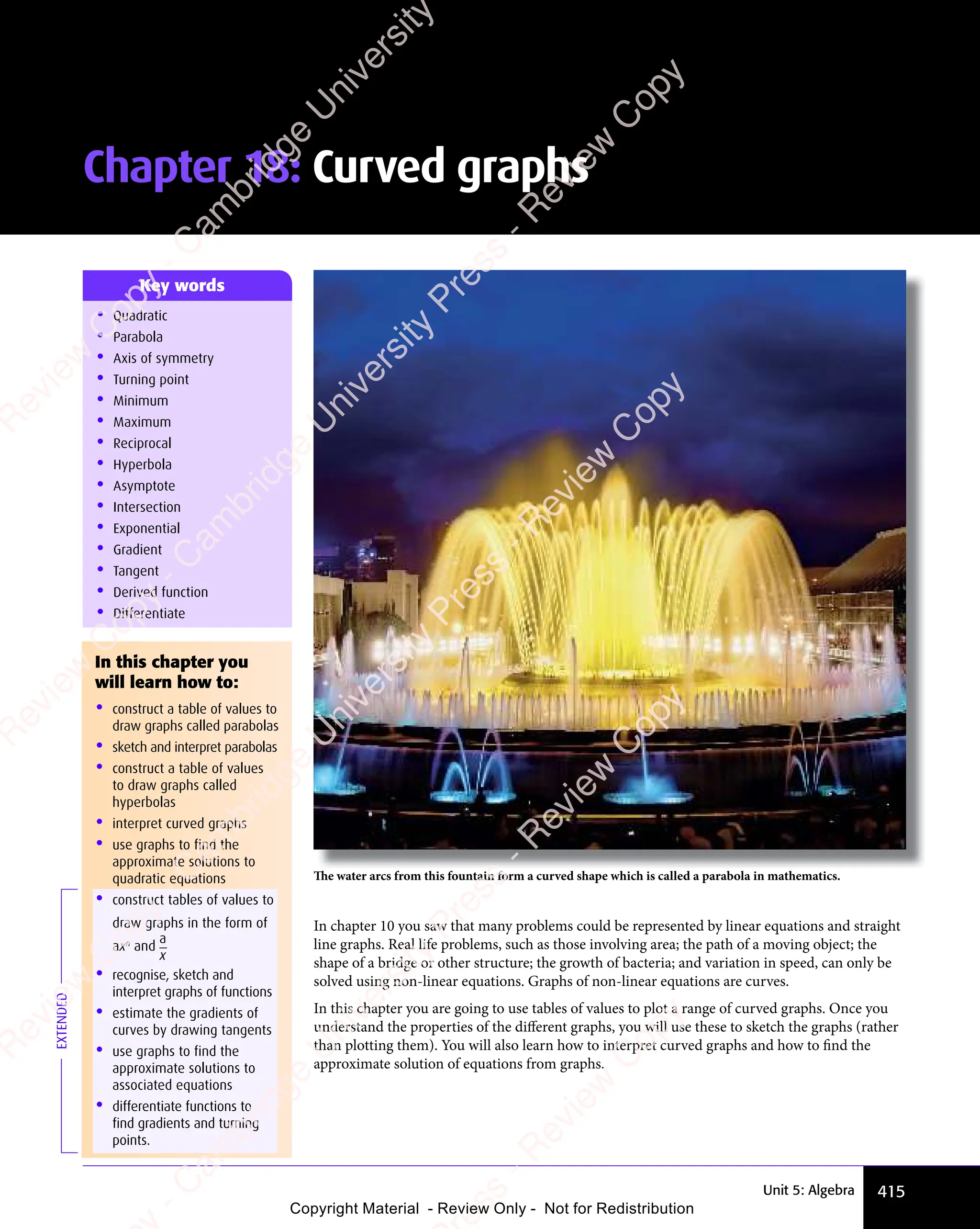 415
Unit 5: Algebra
In chapter 10 you saw that many problems could be represented by linear equations and straight
line graphs. Real life problems, such as those involving area; the path of a moving object; the
shape of a bridge or other structure; the growth of bacteria; and variation in speed, can only be
solved using non-linear equations. Graphs of non-linear equations are curves.
In this chapter you are going to use tables of values to plot a range of curved graphs. Once you
understand the properties of the diﬀerent graphs, you will use these to sketch the graphs (rather
than plotting them). You will also learn how to interpret curved graphs and how to find the
approximate solution of equations from graphs.
Chapter 18: Curved graphs
• Quadratic
• Parabola
• Axis of symmetry
• Turning point
• Minimum
• Maximum
• Reciprocal
• Hyperbola
• Asymptote
• Intersection
• Exponential
• Gradient
• Tangent
• Derived function
• Differentiate
Key words
In this chapter you
will learn how to:
• construct a table of values to
draw graphs called parabolas
• sketch and interpret parabolas
• construct a table of values
to draw graphs called
hyperbolas
• interpret curved graphs
• use graphs to find the
approximate solutions to
quadratic equations
• construct tables of values to
draw graphs in the form of
axn
and
a
x
• recognise, sketch and
interpret graphs of functions
• estimate the gradients of
curves by drawing tangents
• use graphs to find the
approximate solutions to
associated equations
• differentiate functions to
find gradients and turning
points.
EXTENDED
The water arcs from this fountain form a curved shape which is called a parabola in mathematics.
e
s
s
-
R
e
v
i
e
w
C
o
p
y
-
C
a
m
b
r
i
d
g
e
U
n
i
v
e
r
s
i
t
y
P
r
e
s
s
-
R
e
v
i
e
w
C
o
p
y
R
e
v
i
e
w
C
o
p
y
-
C
a
m
b
r
i
d
g
e
U
n
i
v
e
r
s
i
t
y
P
r
e
s
s
-
R
e
v
i
e
w
C
o
p
y
R
e
v
i
e
w
C
o
p
y
-
C
a
m
b
r
i
d
g
e
U
n
i
v
e
r
s
i
t
y
P
r
e
s
s
-
R
e
v
i
e
w
C
o
p
y
R
e
v
i
e
w
C
o
p
y
-
C
a
m
b
r
i
d
g
e
U
n
i
v
e
r
s
i
t
y
Copyright Material - Review Only - Not for Redistribution
 